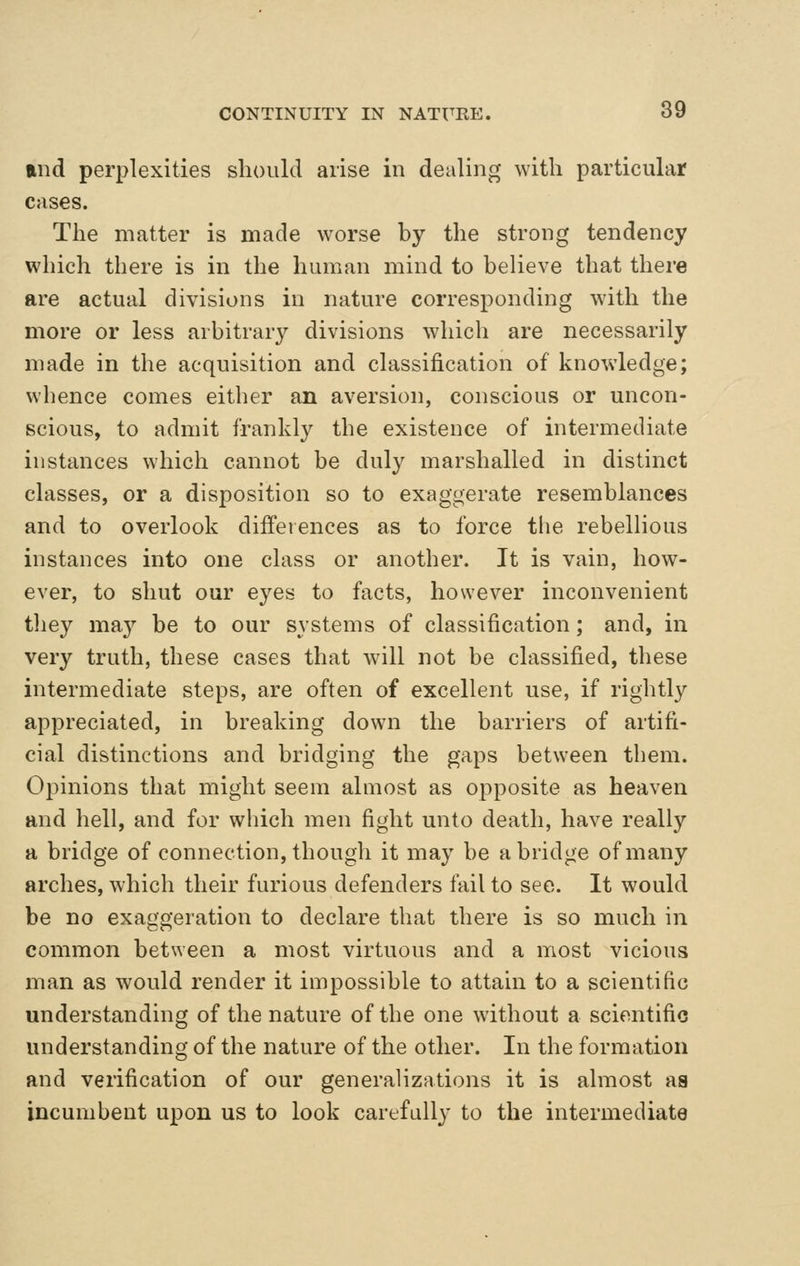 and perplexities should arise in dealing with particular cases. The matter is made worse by the strong tendency which there is in the human mind to believe that there are actual divisions in nature corresponding wdth the more or less arbitrary divisions which are necessarily made in the acquisition and classification of knowledge; whence comes either an aversion, conscious or uncon- scious, to admit frankly the existence of intermediate instances which cannot be duly marshalled in distinct classes, or a disposition so to exaggerate resemblances and to overlook differences as to force the rebellious instances into one class or another. It is vain, how- ever, to shut our eyes to facts, however inconvenient tliey ma}^ be to our systems of classification; and, in very truth, these cases that wall not be classified, these intermediate steps, are often of excellent use, if rightly appreciated, in breaking down the barriers of artifi- cial distinctions and bridging the gaps between them. Opinions that might seem almost as opposite as heaven and hell, and for which men fight unto death, have really a bridge of connection, though it may be abridge of many arches, which their furious defenders fail to see. It would be no exaggeration to declare that there is so much in common between a most virtuous and a most vicious man as would render it impossible to attain to a scientific understanding of the nature of the one without a scientific understanding of the nature of the other. In the formation and verification of our generalizations it is almost aa incumbent upon us to look carefully to the intermediate
