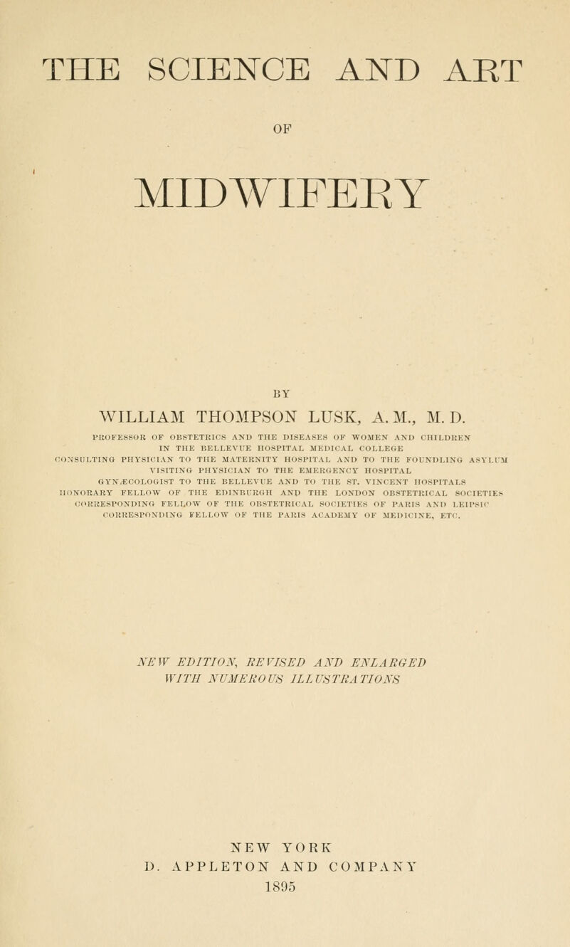 THE SCIENCE AND ART OP MIDWIFERY BY WILLIAM THOMPSON LUSK, A.M., M. D. PROFESSOR OF OBSTETRICS AND THE DISEASES OF WOMEN AND CIlILDItKN IN THE BELLEVUE HOSPITAL MEDICAL COLLEGE CONSULTING PHYSICIAN TO THE MATERNITY HOSPITAL AND TO THE FOUNDLING ASYLUM VISITING PHYSICIAN TO THE EMERGENCY HOSPITAL GYNAECOLOGIST TO THE BELLEVUE AND TO THE ST. VINCENT HOSPITALS HONORARY FELLOW OF THE EDINBURGH AND THE LONDON OBSTETRICAL SOCIETIES C(iRRESPONDINO FEI.Lf)W OF THE OBSTETRICAL SOCIETIES OF PARIS AND LEIPSIC CORRESPONDING FELLOW OF THE PARIS ACADEMY OF MEDICINE, ETI'. lYA'W EDITION, REVISED AND ENLARGED WITH NUMEROUS ILLUSTRATIONS NEW YORK D. APPLETON AND COMPANY 1895