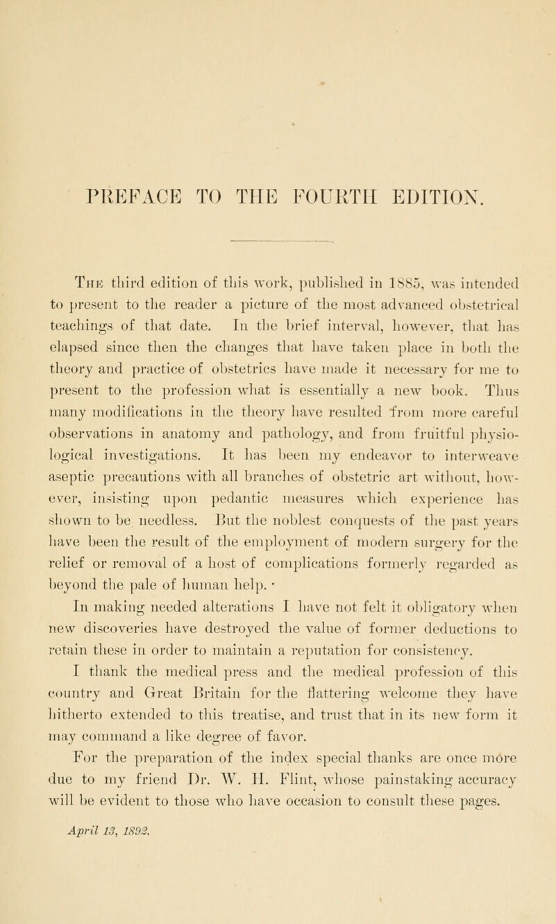 prf:face to the fourth edition. The third edition of this work, published in 1885, was intended to present to the reader a picture of the most advanced obstetrical teachings of that date. In the brief interval, however, that has elapsed since then the changes that have taken place in both the theory and practice of obstetrics have made it necessary for me to present to the profession what is essentially a new book. Thus many modifications in the theory have resulted from more careful observations in anatomy and pathology, and from fruitful physio- logical investigations. It has been my endeavor to interweave aseptic precautions with all branches of obstetric art without, hoM-- ever, insisting upon pedantic measures which experience has shown to be needless. But the noblest conquests of the past years have been the result of the employment of modern surgery for the relief or removal of a host of complications formerly regarded as beyond the pale of human help. • In making needed alterations I have not felt it obligatory when new discoveries have destroyed the value of fornier deductions to retain these in order to maintain a reputation for consistency. I thank the medical press and the medical profession of this country and Great Britain for the flattering welcome they have hitherto extended to this treatise, and trust that in its new form it may conunand a like degree of favor. For the preparation of tlie index special thanks are once more due to my friend Dr. W. H. Flint, whose painstaking accuracy will be evident to those who have occasion to consult these pages. April 13, 1802,