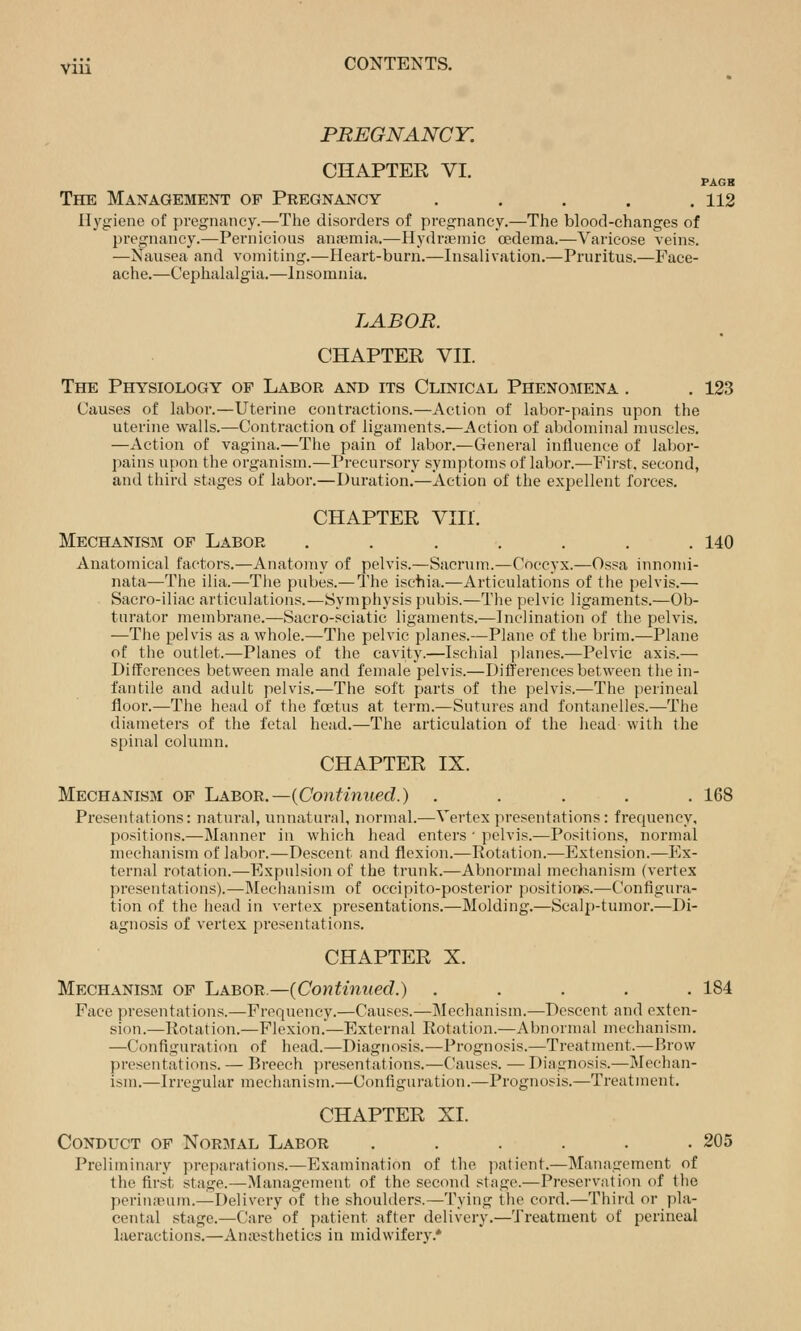 PREGNANCY. CHAPTER VI. PAGB The Management of Pregnancy . . . . .112 Hygiene of pregnancy.—The disorders of pregnancy.—The blood-changes of pregnancy.—Pernicious an<-emia.—Hydnpniic oedema.—Varicose veins. —Nausea and vomiting.—Heart-burn.—Insalivation.—Pruritus.—Face- ache.—Cephalalgia.—Insomnia. LABOR. CHAPTER Vn. The Physiology of Labor and its Clinical Phenomena . . 123 Causes of labor.—Uterine contractions.—Action of labor-pains upon the uterine walls.—Contraction of ligaments.—Action of abdominal muscles. —Action of vagina.—The pain of labor.^—General influence of labor- pains upon the organism.—Precursory symptoms of labor.—First, second, and third stages ol labor.—Duration.—Action of the expellent forces. CHAPTER Vin. Mechanism of Labor ....... 140 Anatomical factors.—Anatomy of pelvis.—Sacrum.—Coccyx.—Ossa innomi- nata—The ilia.—The pubes.—The ischia.—Articulations of the pelvis.— Sacro-iliac articulations.—Symphysis pubis.—The pelvic ligaments.—Ob- turator membrane.—Sacro-sciatic ligaments.—Inclination of the pelvis. —The pelvis as a whole.—The pelvic planes.—Plane of the brim.^—Plane of the outlet.—Planes of the cavity.—Ischial planes.—Pelvic axis.— Differences between male and female pelvis.—Differences between the in- fantile and adult pelvis.—The soft parts of the pelvis.—The perineal floor.—The head of the foetus at term.—Sutures and fontanelles.—The diameters of the fetal head.—The articulation of the head with the spinal column. CHAPTER IX. Mechanism of 'Labob..—{Continued.) ..... 168 Presentations: natural, unnatural, normal.—Vertex presentations: frequency, positions.—Manner in which head enters • pelvis.—Positions, normal mechanism of labor.—Descent and flexion.—Rotation.—Extension.—Ex- ternal rotation.—Expulsion of the trunk.—Abnormal mechanism (vertex presentations).—Mechanism of occi pi to-posterior positions.—Configura- tion of the head in vertex presentations.—Molding.—Scalp-tumor.—Di- agnosis of vertex presentations. CHAPTER X. Mechanism op Labor.—{Continued.) ..... 184 Face presentations.—Frequency.—Causes.—Mechanism.—Descent and exten- sion.—Rotation.—Flexion.—External Rotation.—Abnornud mechanism. —Configuration of head.—Diagnosis.—Prognosis.—Treatment.—Brow presentations. — Breech presentations.—Causes. — Diagnosis.—IMechan- ism.—Irregular mechanism.—Configuration.—Prognosis.—Treatment. CHAPTER XI. Conduct of Normal Labor ...... 205 Preliminary preparations.—Examination of tlie patient.—Management of the first stage.—INIanagement of the second stage.—Preservation of the perin;?!um.—Delivery of the shoulders.—Tying the cord.—Third or pla- cental stage.—Care of patient after delivery.—Treatment of perineal laeractions.—Anaesthetics in midwifery.*