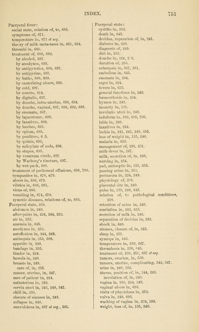 Puerperal fever: social state, relation of, to, 685. symptoms of, 671. tempeniture in, 671 et seq. theory of milk metastases in, 661, 664. thrombi in, 660. treatment of, 686, 692. by alcohol, 697. by anodynes, 695. by antipyretics, 696, 697. by antipyrine, 697. by baths, 698, 699. by cauterizing ulcers, 693. by cold, 697. by curette, 614. by digitalis, 697. by douche, intra-uterine, 693, 694. by douche, vaginal, 687, 688, 692, 699. by enemata, 687. by laparotomy, 699. by laxatives, 696. by leeches, 695. by opium, 695. by poultices, 6 5. by quinia, 696, by salicylate of soda, 696. by stupes, 695. by veratrum viride, 697. by Warburg's tincture, 697. by wet-pack, 698. treatment of peritoneal effusions, 699, 700. tympanites in, 678, b79. ulcers in, 656, 679. vibrios in, 666, 681. virus of, 666. vomiting in, 674, 678. zymotic diseases, relations of, to, 685. Puerperal state, 238. abdomen in, 249. after-pains in, 224, 244, 252. air in, 253. antemia in, 645. anodynes in, 252. anteflexion in, 244, 249. antisepsis in, 253, 688. appetite in 240. bandage in, 255. binder in, 224. bowels in, 240. breasts in, 249. care of, in, 255. cancer, uterine, in, 547. care of patient in, 224. catheterisni in, 252. cervix uteri in, 243, 249, 547. chill in, 238. closure of sinnses in, 243. collapse in, 648. convulsions in, 567 et seq., 581. Puerpei'al state: cystitis in, 252. death in, 645. decidua, reparation of, in, 241. diabetes in, 240. diagnosis of, 249. diet in, 253. douche in, 224, 2:3. duration of, 255. eclampsia in, 567, 581. embolism in, 645. enemata in, 254. ergot in, 224. fevers in, 653. general functions in, 240. haemorrhoids in, 254. hymen in, 249. insanity in, 701. involutio uteri in, 240. iodoform hi, 592, 688, 700. labia in, 249. laxatives in, 254. lochia in, 241, 245, 249, 255. loss of weight in, 135, 240. malaria in, 653. management of, 238, 251. milk-fever in, 247. milk, secretion of, in, 246, nursing in, 254. pad, antiseptic in, 225, 253. passing urine in, 252. perinoeum in, 224, 249. physiology of, 238. placental site in, 249. pulse in, 239, 248, 645. relation of, to pathological conditions, 238. retention of urine in, 240. scarlatina in, 262, 653. secretion of milk in, 246. separation of decidua in, 242. shock in, 648. sinuses, closure of, in, 243. sleep in, 251. syncope in, 645. temperature in, 239, 247. thrombosis in, 238, *i45. treatment of, 238, 251, 687 etneq. tumors, ovarian, in, 5.50. tumors, uterine, complicating, 542, 547. urine in, 240, 252. uterus, position of, in, 244, 249. involution of, in, 240. vagina in, 105, 244, 249. vaginal ulcers in, 693. visits of physicians in, 252. vulva in, 249, 693. washing of vagina in, 224, 253. weight, loss of, in, 135, 240.