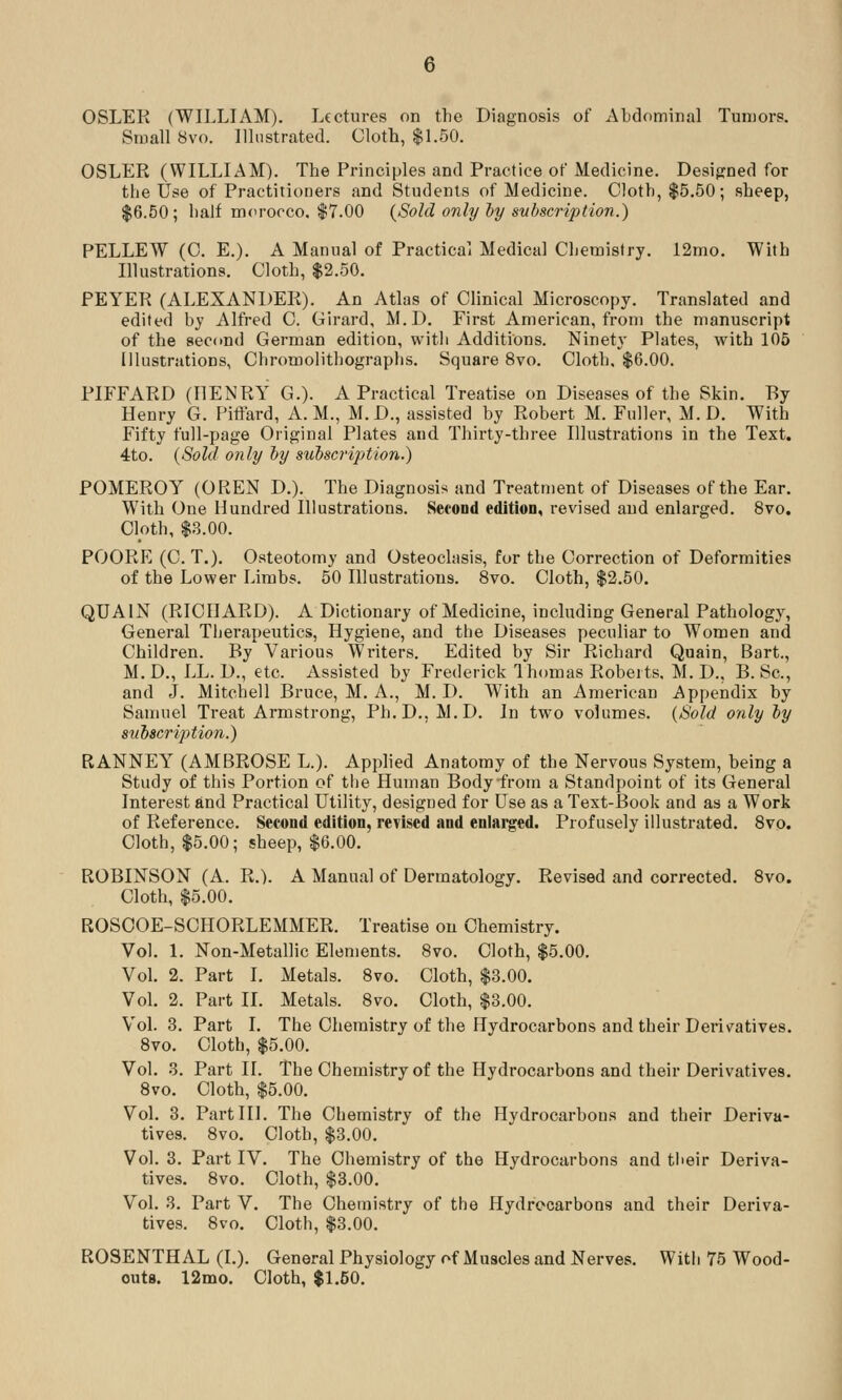 OSLER (WILLIAM). Lectures on the Diagnosis of Abdominal Tumors. Small 8vo. Illustrated. Cloth, $1.50. OSLER (WILLIAM). The Principles and Practice of Medicine. Desigrned for the Use of Practitioners and Students of Medicine. Cloth, $5.50; sheep, $6.50; half morocco. $7.00 {Sold only ly subscription.) PELLEW (C. E.). A Manual of Practical Medical Chemistry. 12mo. With Illustrations. Cloth, $2.50. PEYER (ALEXANDER). An Atlas of Clinical Microscopy. Translated and edited by Alfred 0. Girard, M.D. First American, from the manuscript of the second German edition, witli Additions. Ninety Plates, with 105 Illustrations, Chromolithographs. Square 8vo. Cloth. $6.00. PIFFARD (HENRY G.). A Practical Treatise on Diseases of the Skin. By Henry G. Piffard, A.M., M.D., assisted by Robert M. Fuller, M.D. With Fifty full-page Original Plates and Thirty-three Illustrations in the Text. 4to. {Sold only hy subscrijjtion.) POMEROY (OREN D.). The Diagnosis and Treatment of Diseases of the Ear. With One Hundred Illustrations. Second edition, revised and enlarged. 8vo. Cloth, $3.00. POORE (C. T.). Osteotomy and Osteoclasis, for the Correction of Deformities of the Lower Limbs. 50 Illustrations. 8vo. Cloth, $2.50. QUAIN (RICHARD). A Dictionary of Medicine, including General Pathology, General Therapeutics, Hygiene, and the Diseases peculiar to Women and Children. By Various Writers. Edited by Sir Richard Quain, Bart., M.D., LL. D., etc. Assisted by Frederick Ihomas Roberts, M. D., B. Sc, and J. Mitchell Bruce, M. A., M. D. With an American Appendix by Samuel Treat Armstrong, Ph.D., M.D. In two volumes. {Sold only hy subscription.) RANNEY (AMBROSE L.). Applied Anatomy of the Nervous System, being a Study of this Portion of the Human Body-from a Standpoint of its General Interest find Practical Utility, designed for Use as a Text-Book and as a Work of Reference. Second edition, revised and enlai^ed. Profusely illustrated. 8vo. Cloth, $5.00; sheep, $6.00. ROBINSON (A. R.). A Manual of Dermatology. Revised and corrected. 8vo. Cloth, $5.00. ROSOOE-SCHORLEMMER. Treatise on Chemistry. Vol. 1. Non-Metallic Elements. 8vo. Cloth, $5.00. VoL 2. Part I. Metals. 8vo. Cloth, $3.00. VoL 2. Part IL Metals. 8vo. Cloth, $3.00. Vol. 3. Part I. The Chemistry of the Hydrocarbons and their Derivatives. 8vo. Cloth, $5.00. Vol. 3. Part II. The Chemistry of the Hydrocarbons and their Derivatives. 8vo. Cloth, $5.00. Vol. 8. Part III. The Chemistry of the Hydrocarbons and their Deriva- tives. 8vo. Cloth, $3.00. Vol. 3. Part IV. The Chemistry of the Hydrocarbons and tlieir Deriva- tives. 8vo. Cloth, $3.00. Vol. 3. Part V. The Chemistry of the Hydrocarbons and their Deriva- tives. 8vo. Cloth, $3.00. ROSENTHAL (I.). General Physiology f>f Muscles and Nerves. With 75 Wood- outs. 12mo. Cloth, $1.50.