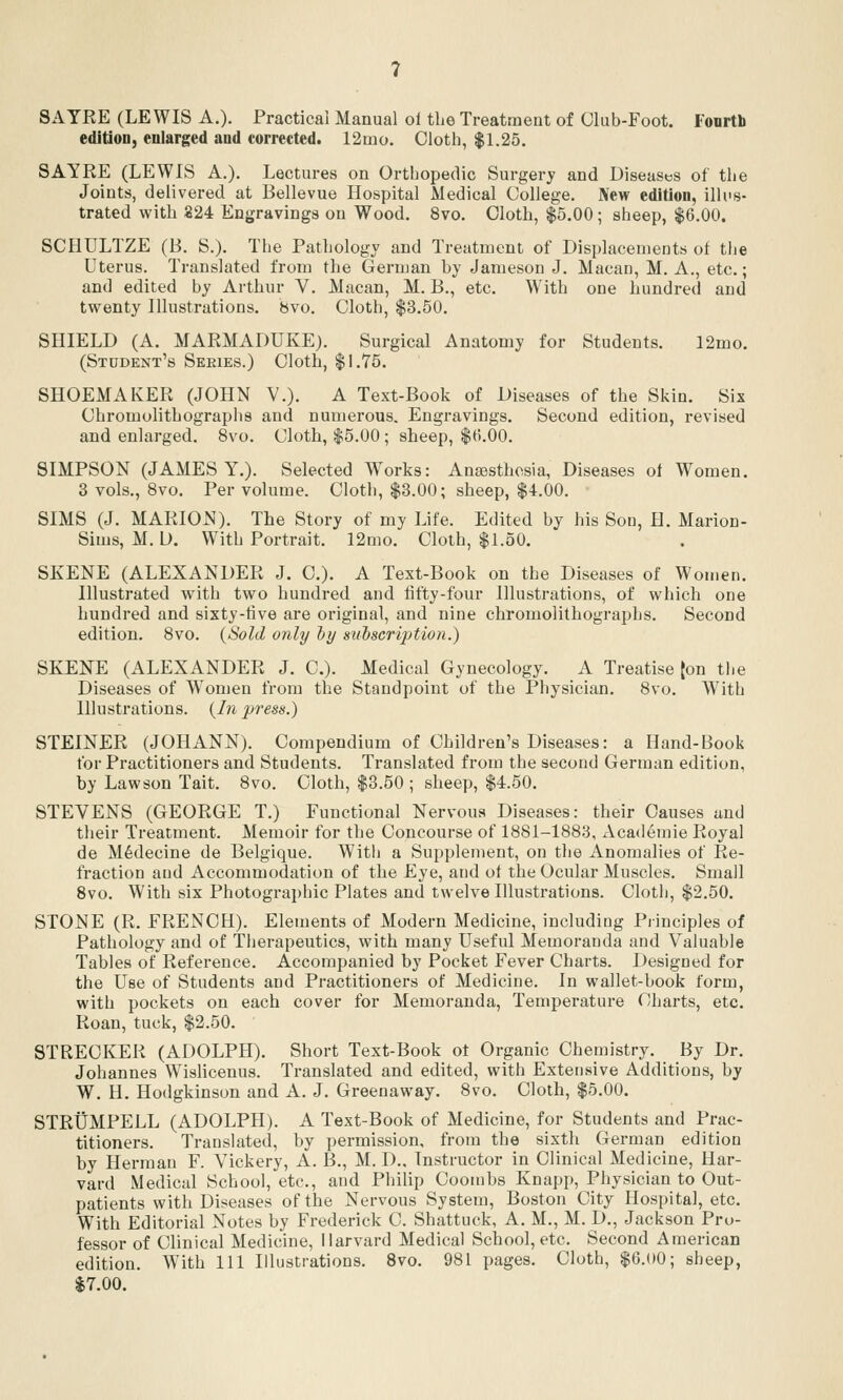 SATRE (LEWIS A.). Practical Manual ol the Treatment of Club-Foot. Fourth edition, enlarged and corrected. 12mo. Cloth, $1.25. SAYRE (LEWIS A.). Lectures on Orthopedic Surgerj and Diseastjs of the Joints, delivered at Bellevue Hospital Medical College. New edition, illus- trated with 824 Engravings on Wood. 8vo. Cloth, $5.00; sheep, $6.00. SCHULTZE (B. S.). The Pathology and Treatment of Displacements ot tlie Uterus. Translated from the German by Jameson J. Macau, M. A., etc.; and edited by Arthur V. Macan, M. B., etc. With one hundred and twenty Illustrations. 8vo, Cloth, $3.50. SHIELD (A. MARMADUKE). Surgical Anatomy for Students. 12mo. (Student's Seeies.) Cloth, $1.75. SHOEMAKER (JOHN V.). A Text-Book of Diseases of the Skin. Six Chromolithographs and numerous. Engravings. Second edition, revised and enlarged. 8vo. Cloth, $5.00; sheep, $ti.OO. SIMPSON (JAMES Y.). Selected Works: Ansesthosia, Diseases of Women. 3 vols., 8vo. Per volume. Cloth, $3.00; sheep, $4.00. SIMS (J. MARION). The Story of my Life. Edited by his Son, H. Marion- Sims, M. U. With Portrait. 12mo. Cloth, $1.50. SKENE (ALEXANDER J. C). A Text-Book on the Diseases of Women. Illustrated with two hundred and tifty-four Illustrations, of which one hundred and sixty-tive are original, and nine chromolithographs. Second edition, 8vo. (iSold only Ijy suiscription.) SKENE (ALEXANDER J. C). Medical Gynecology. A Treatise [on tlie Diseases of W^omen from the Standpoint of the Physician. 8vo. With Illustrations. {In press.) STEINER (JOHANN). Compendium of Children's Diseases: a Hand-Book for Practitioners and Students. Translated from the second German edition, by Law son Tait. 8vo. Cloth, $3.50 ; sheep, $4.50. STEVENS (GEORGE T.) Functional Nervous Diseases: their Causes and their Treatment. Memoir for the Concourse of 1881-1883, Academic Royal de M^decine de Belgique. With a Supplement, on the Anomalies of Re- fraction and Accommodation of the Eye, and ot the Ocular Muscles. Small Svo. With six Photographic Plates and twelve Illustrations. Clotii, $2.50. STONE (R. FRENCH). Elements of Modern Medicine, including Principles of Pathology and of Therapeutics, with many Useful Memoranda and Valuable Tables of Reference. Accompanied by Pocket Fever Charts. Designed for the Use of Students and Practitioners of Medicine. In wallet-book form, with pockets on each cover for Memoranda, Temperatui'e Charts, etc. Roan, tuck, $2.50. STRECKER (ADOLPH). Short Text-Book ot Organic Chemistry. By Dr. Johannes Wishcenus. Translated and edited, with Extensive Additions, by W. II. Hodgkinson and A. J. Greenaway. Svo. Cloth, $5.00. STRUMPELL (ADOLPH). A Text-Book of Medicine, for Students and Prac- titioners. Translated, by permission, from the sixth German edition by Herman F. Vickery, A. B., M. D., Instructor in Clinical Medicine, Har- vard Medical School, etc., and PhiUp Coombs Knapp, Physician to Out- patients with Diseases of the Nervous System, Boston City Hospital, etc. With Editorial Notes by Frederick C. Shattuck, A. M., M. D., Jackson Pro- fessor of Clinical Medicine, Harvard Medical School, etc. Second American edition. W^ith 111 Illustrations. Svo. 981 pages. Cloth, $6.00; sheep, $7.00.