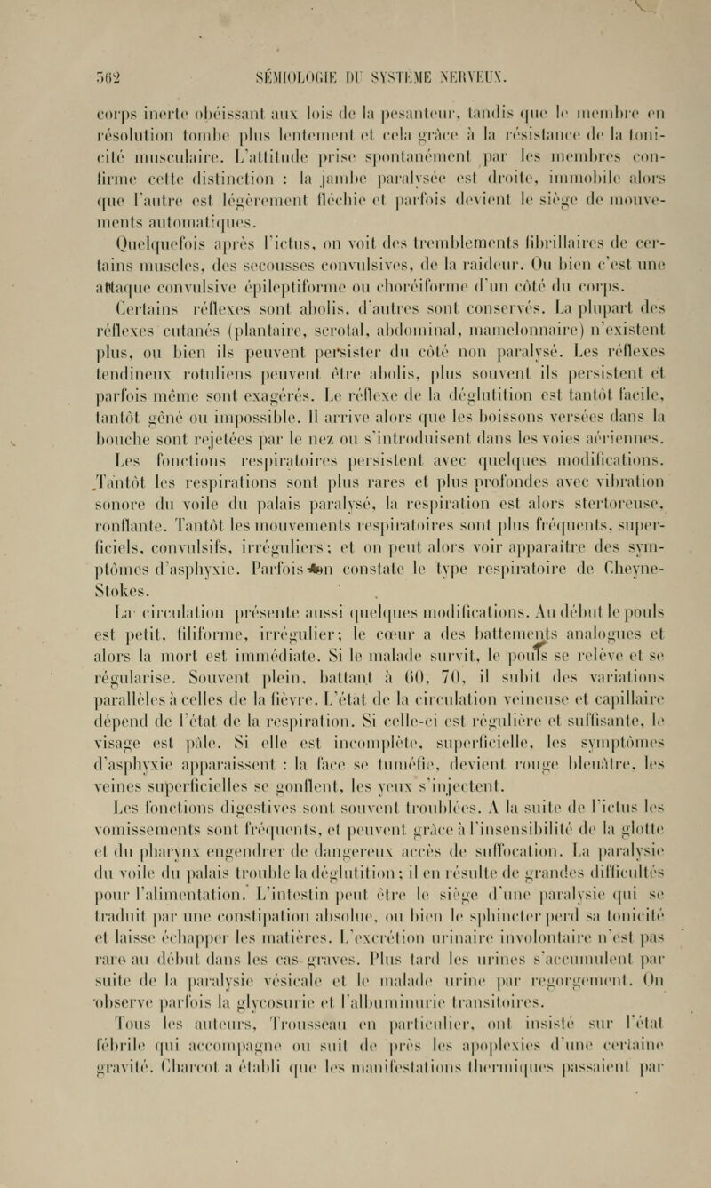 r.6L> SÉMfOLdClK m SVSTKME NKHVRUX. corps iiKM'lo obéissant aux lois eJe la posaiilciir, tandis (pic le iiicniluc en résolution toinix» plus Icntoniont et cola i^ràcc à la lésislancc de la toni- cité uuisculaiic. l/atlitu(lo juisc spontanéuicnl jiar les nieuihres con- lirme cette distinction : la jaud)e jiaralysée est droite, innnohile alors que l'autre est légèrement tlécliie et parfois devient le sièjic de mouve- ments automat:([ues. Quelquefois après Tictus, on voit des ti(Mnl)lcments lihrillaires de cer- tains nuiscles, des secousses convulsiv(>s, de la raideur. Ou hien c'est une attaque convulsive épileptiforuie ou choréifoi'me diui coté du corps. Certains réflexes sont abolis, d'autres sont consei'vés. La plupart des réflexes cutanés (plantaire, scrotal, abdominal, uiauu'lonnaire) n'existent plus, ou bien ils peuvent pei*sistei- du côté non pai-alysé. Les réflexes tendineux rotuliens |)euvent être abolis, plus souvent ils persistent et l)arfois même sont exagérés, be réilexe de la déglutition est tantôt facile, tantôt gêné on iuq>ossible. H arrive alors (|ue les boissons versées dans la bouclie sont rejetées ])ar le nez ou s'introduisent dans les voies aériennes. Les fonctions respiratoires persistent avec quelques modilications. .Tantôt les respirations sont plus rares et plus profondes avec vibration sonore du voile du palais paralysé, la respiration est alors stertoreuse, ronflante, lantôt les mouvements respiratoires sont plus fréquents, super- ficiels, convulsifs, irréguliers; et on peut alors voir apparaître des sym- ptômes d'asphyxie. Pai'fois*»n constate le type respiratoire de Cheyne- Stokes. La circulation présente aussi (pielques modilications. Au début le pouls est petit, filiforme, ii'régulier; le co'ur a des battements analogues et alors la mort est immédiate. Si le malade survit, le pouTs se relève et se régularise. Souvent plein, battant à (iO, 70, il subit des variations parallèles à celles de la fièvre. L'état de la circulation veineuse et capillaii'c dépend de l'état de la respiration. Si celle-ci est régulière et suffisante, le visage est pfde. Si elle est incomplète. suj)erficielle, les symptômes d'asphyxie apparaissent : la fiice se tumélir. devient rouge bleuâtre, les veines superficielles se gonflent, les yeux s'injectent. Les fonctions digestives sont souvent troublées. A la suite de l'ictus les vomisseuKMits sont fré(|uents, et jieuveni grâce à l'insensibilité de la glotte et du pliarvnx engendrei-de dangereux accès de sufl'ocation. La paralysie du voile du palais ti'ouble la déglutition ; il en résulte de gran(!es difficultés [lour ralimentation. L'intestin peut être le siège d'une |)aialysie ipii se traduit par une constipation absolue, ou bien le sjibincler perd sa tonicité et laiss(> échapper les matières. L'excrétion urinaire involontaire n'est pas rare au début dans les cas graves. Plus tard les ui'ines s'accuuudeni par suite; d(î la |)ai'alysie vésicale cl le malade urine par regoigcmeut. On 'observe ])arlois la glycosurie et lalbumiuuiie transitoires. Tous les auteurs. Trousseau en |)articuliei'. (tnl insisté sur I état fébrile (pii accompagne on suit de près les ap(q)lexies d une (-eriaine giavité. Cihairot a établi (|ue les uianifestations therunipies passaient par