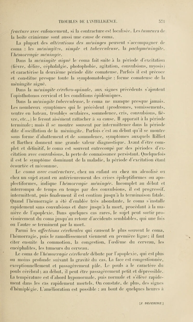 fraclurc iiwr (Milbnrcincnt, si la contriictni'c est localisée. Lv^ /kmeurs i\v la boite ciànienne sont aussi une cause de couia. La plupait (les allerations dci< iiuniiiiges |)euYent saccoui[)a^ner de coina : les méningifea, simple et tuberculeuse, la paclii/ménuigile. rhémorragie méniur/ée. Dans la ménitufite aiguë le coma t'ait suite à la période (rexcitati(ui (fièvre, délire, céphalaljiie, photophohie, aiiitation, convulsions, uiyosis) et caractérise la deuxième période dite comateuse. Parfois il est précoce et constitue presque toute la symptomatoloi>ie : l'oiine comateuse de la méningite aiguë. Dans la méningite cérébro-spinale, aux signes précédents s'ajoutent Topisthotonos cervical et les conditions épidémi([ues. Dans la méni)igite tuberculeuse, le coma ne man({ue pres(pie jamais. Les nombreux symptômes qui le précèdent (prodiomes, vomissements, ventre en l)ateau, troubles oculaires, somnolence, cris, convulsions, liè- vre, etc..) le feront aisément rattacher à sa cause. Il ap})arait à la ])ériode teriuinale; mais il se montre souvent par intermittence dans la période dite d'oscillation de la méningite. Parfois c'est au début qu'il se montic sous forme d'abattement et de somnolence, synq>tùmes auxquels Uilliet et Bartbez donnent une grande valeur diagnostiijue. Avant d'être com- |)let et définitif, le coma est souvent entrecoupé par des périodes d'ex- citation avec convulsions, la perte de connaissance persistant. Quelquefois il est le symptôme dominant de la maladie, la période d'excitation étant écourtée et méconnue. Le coma avec contracture, chez un enfant ou chez un alcoolisé ou chez un sujet ayant eu antérieurement des crises épileptiformes ou apo- plectiformes, indique Vhémorragie méningée. Incom|>let au délnit et interrompu de temps en temps par des convulsions, il est piogressif, intermittent, puis finalement il est continu jusqu'à la terminaison fatale. Quand l'hémorragie a été d'emblée très abondante, le coma s'installe l'apidement sans convulsions et dure jusqu'à la mort, procédant à la ma- nière de l'apoplexie. Dans quelques cas rai'es, le sujet peut sortir pro- visoirement du coma jus(|u'au retour d'accidents send)lables, (pii une fois ou l'autre se terminent par la mort. Parmi les affections cérébrales ([ui causent le plus souvent le coma, l'hémorragie, puis le ramollissement viennent en piemière ligne; il faut citer ensuite la commotion, la congestion, l'iedème du cerveau, les encéphalites, les tumeurs du cerveau. Le coma de Vhémorragie cérébrale <\(An\{(^ par l'apoplexie, (pii est plus ou moins profonde suivant la gravité du cas. La face est congestionnée, exceptionnellement et passagèrement pâle. Le j»ouls a le cai-actère du pouls cérébral; au début, il peut être passagèrement |)etit et dépressible. La température est d'abord hyponormale, puis normale et s'élève ra|)ide- ment dans les cas ia[)i<lement mortels. On constate, de j)lus, des signes d'hémiplégie. L'amélioration est possible : au bout de quelques heures à