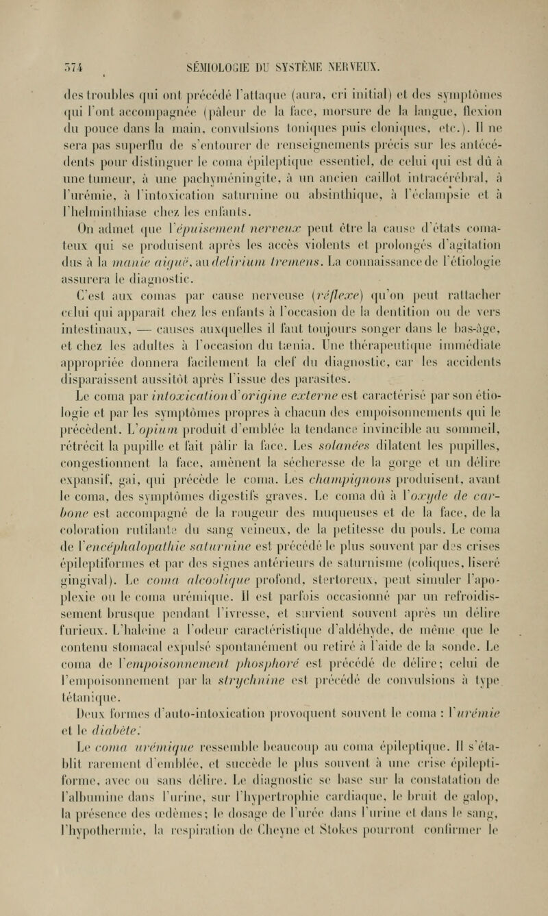 (les troubles (jiii ont préeédé ralta((iie (aura, cri initial) et des symptômes qui l'ont accompagnée (pâleur de la lace, morsure de la langue, llexiou (lu pouce dans la main, convulsions loni([ues puis cloni(|ues, etc.). Il ne sera pas superllu de s'entourer de renseignements prîîcis sur les antt'cé- dents pour distinguer le coma ('pilepti({ue essentiel, de celui (pii est du à ime tumeur, à une pachyintuiingite, à un ancien caillot intiac(''r(''l)ral, à rur('mie, à l'intoxication saturnine ou absinthique, à I éehunpsie et à l'helmintliiase clie/. les enl'anls. On admet (pie [épidsciiteiit nerveux peut être la causi' d états coma- teux qui se produisent après les accès violents et prolongés d'agitation dus à la manie ai(/i(i',mi(leliriuni treniens. La connaissance de rétiologi(î assurera le diagnostic. C'est aux comas |)ai' cause nerveuse {réflexe) (pi'on peut rattacber (•(lui qui apparaît cbez les entants à l'occasion dr la dentition ou de vers intestinaux, — causes aux(pielles il Tant toujours songer dans le bas-àge, et cbez les adultes à l'occasion du taMiia. Une tbérapeuti(pie immédiate appropriée donnera l'acilement la ciel du diagnostic, car les accidents disparaissent aussit(~>t après l'issue des parasites. Le coma ])ar intoxication (ïorigine externe o^l caractérisé par son étio- logie et par les symptômes propres à cbacun des enq^oisonnements (pii le précèdent. Vopiiini produit d'(Mublée la tendance invincible au sommeil, rétrécit la pu])ille et l'ait ])àlir la l'ace. Les solanées dilatent les pupilles, congestionnent la face, amènent la séclieresse de la gorge et un délire (xpansif, gai, (pii précède le coma. Les champignons produisent, avant le coma, des symptômes digestifs graves. Le coina dû à Voxyde de car- hone est acconq)agné de la rimgeur des muqueuses et de la face, de la coloiation rutilanlL' du sang veineux, de la petitesse du pouls. Le coma de Vencéphalopat/iie xaliwnine est précédé le j)lus souvent par d:'s crises épileptiformes et par des signes antérieurs de saturnisme (coli(pies, liseré gingival). Le coma alvooiuine profond, stertoreux. peut simuler l'a|»o- plexie ou le coma urémi(pie. 11 est parfois occasionné par un refroidis- sement brus([ue |)ondant l'ivresse, et survient souvent aj>rès un déliic furieux. L'baleine a l'odeiu- caractéristi([ue d'aldébyde. de mém(» (pie le contenu stomacal expulsé spontanément ou retiré à l'aide de la sonde. Le coma de lonpoisoiinonenl plios/dioré est précédé de délire; celui de l'empoisonnement par la slnjcluiine est précédé de convulsions ii type tétani(pie. Deux formes d'aulo-inloxication provo(pient souvent le coma : \in-émie et le diabète^ Le cotna ui'énti(jiie ressendtle beaucoup au coma épilepli(pie. Il séla- blil rarement d'endilée, et succède le plus souvent à une crise é|)ile|)li- forine, avec ou sans délire. Le diagnostic se base sur la constatation de l'albumine dans l'urine, sui' l'iiypertroitliie cai'dia(pie, le bruit de galop, la présence des (edènies; le dosage de l'urée dans burine et dans le sang, riivpotbei'mie, la respiralion de (llieyne el Slokes pourront conlirmer le