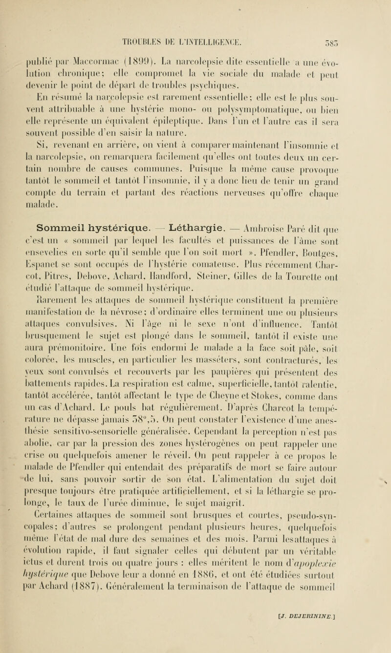 TllOim.KS DE L'I.NÏELLIGEMIE. 585 |)ul)li(''par Macconiiar (I8!)!l). La narcolepsic dite essentielle a une évo- lution ehronique; elle eouiproinet la vie sociale du malade et peut devenir le point de départ de tioubles psychiques. En résumé la nareolepsie est rarement essentielle; elle est le plus sou- vent attribuable à une hystérie mono- ou polysymptomatique, ou bien tdle représente un équivalent épileptique. Dans l'un et Fautre cas il sera souvent possible d'en saisir la nature. Si, revenant en arrière, on vient à compai'ermaintenant linsomnie et la nareolepsie, on remar(piera iaeilement qu'elles ont toutes deux un cer- tain nondjre de causes conmumes. Puisque la même cause provoque tantôt le sommeil et tantôt l'insonmie, il y a donc lieu de tenir un «rand com})te du terrain et parlant des réactions nerveuses qu'odi'e chaque malade. Sommeil hystérique. Léthargie. — Ambroise Paré dit que c'est un « sommeil i)ar le(|uel les l'acultés et puissances de lame sont ensevelies en sorte quil semble que Ion soit mort ». Pl'endler, Boutges, Espanet se sont occupés de l'hystérie comateuse. Plus récemment Cliar- cot. Pitres, Debove, Achard. llandford, Steiner, Gilles de la Tourette ont ('ludié l'attaque de sonnneil hystéricpie. ilai'ement les attaques de sommeil hystéi'ique constituent la première manilèstation de la névrose; d'oi'dinaire elles terminent une ou plusieurs attaques convulsives. Ni l'âge ni le sexe n'ont d'influence. Tantôt brusquement le sujet est plongé dans le sommeil, tantôt il existe une aura prémonitoire. Une fois endormi Je malade a la face soit pâle, soit colorée, les muscles, en particulier b^s masséters, sont contractures, les yeux sont convulsés et recouverts par les paupières (pii présentent des battements rapides. La respiration est calme, superficielle, tantôt ralentie, tantôt accélérée, tantôt affectant le type de Cheyneet Stokes, comme dans un cas d'Achard. Le pouls bat régulièrement. D'après Gharcot la tenqié- rature ne dépasse jamais .(S,,'). On jieut constater l'existence dune anes- thésie sensitivo-sensorielle généi'alisée. Gependant la perception n'est pas abolie, car par la piession des zones hystérogènes on peut ra])peler une crise ou quelquefois amener le réveil. On peut rappeler à ce pr(q)os le malade de Pfendler qui entendait des préparatifs de mort se faire autour de lui, sans pouvoir sortir de son état. L'alimentation du sujet doit presque toujours être ]irati([née aitili^'iellement, et si la léthai'gic^ se pro- longe, le taux de l'urée diminue, le sujet maigrit. Certaines attaques de sonuueil sont brusques et coui'tes, pseudo-svn- copales; d'autres se prolongent pendant plusieurs heures, (piebjuefois même l'état de mal dure des semaines et des mois. Parmi lesattacpies à évolution rapide, il faut signaler celles qui débutent par un véritable ictus et durent trois ou quati'e jours : elles méritent le nom d\ipoph\rie liy-stéi'iqitc que Debove leur a donné en EScSIi, et ont été étudiées smiout par Acliurd (18(S7). Généralement la terminaison de l'attaque de sommeil