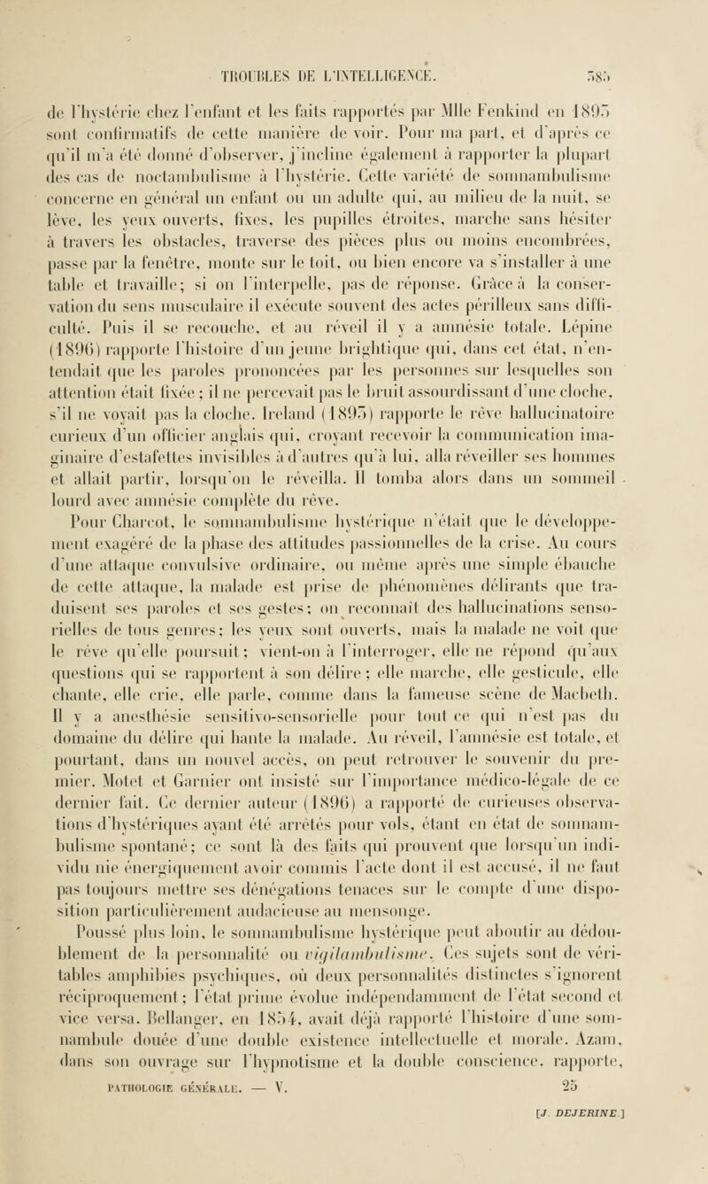 de l'hystérie chez l'enfant et les faits rapportés par Mlle Fenkind en 189. sont confîrinatifs de cette manière de voir. Pour ma part, et d'après ce qu'il m'a été donné d'observer, j'incline également à rapporter la plupart des cas de noctamhulisme à l'hystérie. Cette variété de somnambulisme concerne en général un enfant ou un adulte qui, au milieu de la nuit, se lève, les yeux ouverts, fixes, les pupilles étroites, marche sans hésiter à travers les obstacles, traverse des pièces plus ou moins encombrées, passe par la fenêtre, monte sur le toit, ou bien encore va s'installer à une table et travaille; si on l'interpelle, pas de réponse. Grâce à la conser- vation du sens musculaire il exécute souvent des actes périlleux sans diffi- culté. Puis il se recouche, et au réveil il y a anmésie totale. Lépine (1896) rapporte l'histoiie d'un jeune brightique (|ui, dans cet état, n'en- tendait que les pai'oles |)rononcées ])ar les personnes sur lesquelles son attention était fixée ; il ne percevait pas le bruit assourdissant d'une cloche, s'il ne voyait pas la cloche. Ireland (1895) rapporte le rêve hallucinatoire curieux d'un officier anglais qui, croyant recevoir la conununication ima- ginaire d'estafettes invisibles à d'autres quà lui, alla réveiller ses hommes et allait partir, lorsqu'on le réveilla. 11 tomba alors dans un sommeil • lourd avec amnésie complète du rêve. Pour Chai'cot, le somnaud)ulisme hystérique nétait que le développe- ment exagéré de la phase des attitudes passionnelles de la crise. Au cours d'une attaque convulsive ordinaire, ou même après une simple ébauche de cette attaque, la malade est prise de phénomènes délirants que tra- duisent ses paroles et ses gestes; on reconnaît des hallucinations senso- rielles de tous genres; les yeux sont ouverts, mais la malade ne voit que le rêve qu'elle poursuit ; vient-on à l'interroger, elle ne répond qu'aux questions qui se rajiportent à son délire; elle marche, elle gesticule, elle chante, elle crie, elle parle, coimne dans la fameuse scène de Macbeth. 11 y a anesthésie sensitivo-sensorielle pour tout ce ([ui n'est pas du domaine du délire ([ui hante la malade. Au réveil, l'amnésie est totale, et pourtant, dans un nouvel accès, on peut retrouver le souvenir du pre- mier. Motet et Garnier ont insisté sur limportance médico-légale de ce dernier fait. Ce dernier auteur (1896) a ra|)porté de curieuses observa- tions d'hystériques ayant été arrêtés pour vols, étant en état de somnam- bulisme spontané; ce sont là des faits qui prouvent que lorsqu'un indi- vidu nie énergiquement avoir commis l'acte dont il est accusé, il ne faut pas toujours mettre ses dénégations tenaces sur le compte d'une dispo- sition particulièrement audacieuse au mensonge. Poussé plus loin, le somnambulisme hystérique peut aboutir au dédou- blement de la personnalité ou vigilanihulisme. Ces sujets sont de véri- tables amphiities psvchiipies. où dinix personnalités distinctes s ignorent réciproquement; l'état prime évolue indépendamment de l'état second et vice versa. Bellanger, en 1854, avait déjà rapporté l'histoire d'une som- nambule douée d'une double existence intellectuelle et morale. Azam, dans son ouvrage sur Ihypnotisme et la doulde conscience, rapporte, PATHOLOGIE GÉNKRALH. — V. 25