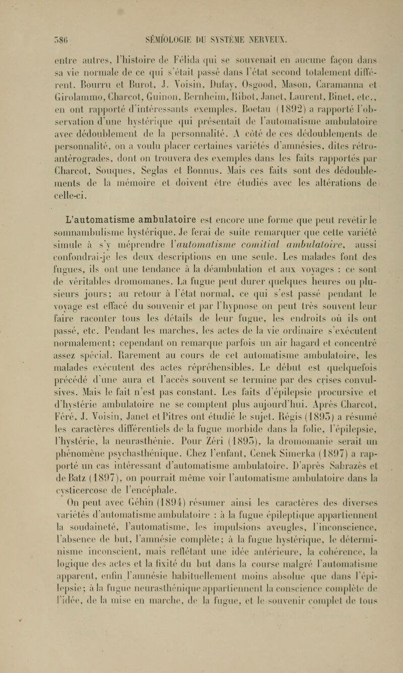 (Milre autres, riiistoiro de Kélida (|iii se souvenait en aucune façon dans sa vie normale de ce qui s'était [tassé dans I étal second totalement dill'é- l'cnt. Bouilli et Uiirot. Ji. Voisin, Dufay. Osn(»o(l, Mason, Caramanna et Girolammo. (diarcot, Guinon, Beinlieiiii, lîibot, .lanet, Lauicnt. Binet, etc., (>n ont ra|i|>orté d intéressants exemples. Boetau ( ISO^) a ia[)|)oité I oh- sei vation dune hystérique <{ui présentait de l'automatisme ambulatoire avec dédoublement de la personnalité. A côté de ces dédoublements de personnalité, on a voulu placer certaines variétés damnésies, dites rétro- antérogrades. dont on trouvera des exemples dans les faits rapj)oités par Charcot, Souques, Seglas et Bonnus. Mais ces faits sont des dédouble- ments de la mémoire et doivent être étudiés avec les altérations de celle-ci. L'automatisme ambulatoire est encore une forme (pie peut revêtir le somnambulisme hystérique. Je ferai de suite reinarcpier ((ue cette variété simule à s y méprendre Vautomatisme comitial ambulatoire, aussi confondrai-je les deux descriptions en une seule. Les malades font des fusues, ils ont une tendance à la déambulation et aux vovages : ce sont de véritables diomomanes. ha fugue peut durer (pielques heures ou plu- sieurs jours; au retour à létat normal, ce qui sest passé pendant le voyage est elfacé du souvenir et pai' 1 hypnose on peut très souvent leur faire raconter tous les détails de leur fugue, les endroits où ils ont passé, etc. Pendant les marches, les actes de la vie ordinaire s'exécutent normalement : cependant on remaripie |)arfois mi air hagard et concentré assez spécial. Barement au cours de cet automatisme ambulatoire, les malades exécutent des actes répréhensibles. Le début est (|uelquefois précédé d'une aura et l'accès souvent se termine par des crises convul- sives. Mais \o fait n'est pas constant. Les laits d é})ilepsie ])rocursive et d'hystérie ambulatoire ne se comptent plus aujourd'hui. A])iès Charcot, Féré, J. Voisin, Janet et Pitres ont étudié le sujet. Bégis (1893) a résumé les caractères différentiels de la fugue morbide dans la folie, lépilepsie, l'hystérie, la neurasthénie. Pour Zéri (l<S9r»), la dromomanie serait un [)hénomène psychasthénique. Chez l'enfant, Cenek Simerka (1(S97) a rap- porté un cas intéressant d'automatisme ambulatoire. D après Sabrazès et de Batz (1(S07), on pourrait même voir l'automatisme ambulatoire dans la cysticercose de l'encéjjbale. On peut avec Géhin (189i) résumer ainsi les cai-actères des diverses variétés d'automatisme ambulatoire : à la fugue épileptiipie a|)partiennent la soudaineté, l'antomalisme, les impulsions aveugles, I inconscience, labsence de but. ramuésie complète; à la fugue hystérique, le déteiini- nisme inconscient, mais reflétant une idée antérieure, la cobérence, la logi(pie des actes et la fixité du but dans la course malgiv rautomalisme ap|)areiit, cnlin ramuésie habituellement moins abs(due tpie dans lépi- lepsie; à la fugue neurastbénicpie appartiennent la conscience complète de ri<lée, (le la mise en marcbe, de la fugue, et le souvenir conutlet de tous