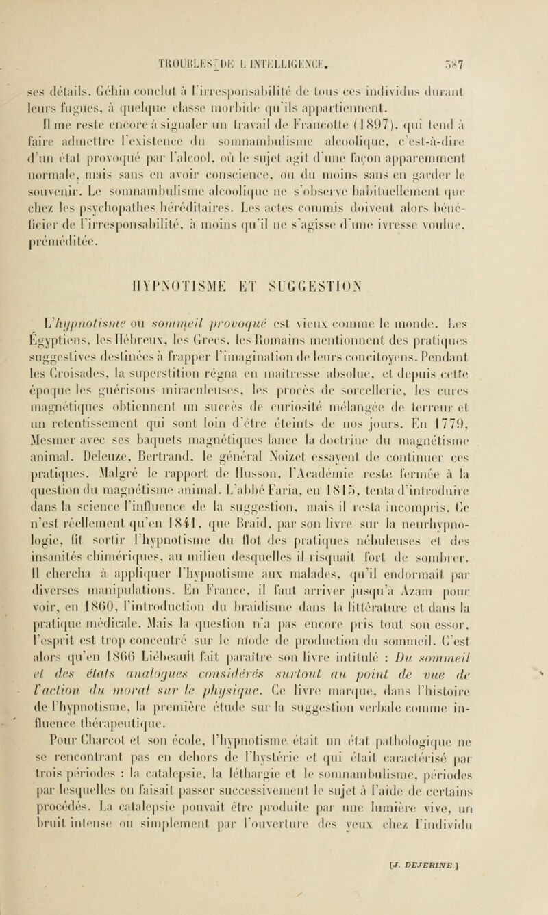 SCS détails. Gôliiii conclut à 1 iricsponsabilité de tous ces individus duiMiil leurs fugues, à quelcjuc cinsse nioihidc <[uils apjtaiticnnent. lime reste encore à signaler un travail de Francotte (1897), qui (end à faire admettre lexistence du somnainliulisme alcoolique, c est-à-dirc d'un étal |)rovo(|ué par lalcool, où le sujet agit dune façon apparemment normale, mais sans en avoir conscience, ou du ujoins sans en garder le souvenir. Le somnambulisme alcoolique ne s observe liabituellement <pie chez les psychopathes héréditaires. Les actes conmiis doivent alors béné- licier de liriesponsabilité, à moins quil ne sagisse d une ivress(! voulue, préméditée. HYPNOTISME ET SUGGESTION Vhypnotisme ou sommeil provoqué est vieux connue le monde. Les Egyptiens, les Hébreux, les Grecs, lesllomains mentionnent des pratiques suggestives destinées à fiapper Timagination de leurs concitoyens. Pendant les Croisades, la superstition régna en maîtresse absolue, et depuis cette époque les guérisons miiacnleuses, les [)rocès de sorcellerie, les cures magnétiipies obtiennent im succès de curiosité mt'langée de terreur et un retentissement qui sont loin d'être éteints de nos jours. En 1770, Mesmer avec ses baquets magnéti(pies lance la doctiine du magnétisme animal. Deleuze, Bertrand, le général Xoizet essayent de continuer ces pratiques. Malgré le rapport de Ilusson, l'Académie reste fermée à la question du magnétisme animal. L'abbé Faria, en 1815, tenta d'introduire dans la science l'influence de la suggestion, mais il resta inconqîi'is. Ge n'est réellement qu'en 1811, que Braid, par son livre sur la neurliypno- logie, lit sortir l'hypnotisme du Ilot des pratiques nébuleuses et des insanités chimériques, au milieu desquelles il ris(piait fort de sotulirer. Il chercha à ap|)liquer l'hypnotisme aux malades, (pi'il endormait par diverses manipulations. En France, il faut arriver jus(pi'à Azani pour voir, en 1860, l'introduction du braidisme dans la littérature et dans la praticpie médicale. Mais la question n'a pas encore pris tout son essor, l'esprit est trop concentré sur le nïode de production du sommeil. C'est alors qu'en 1866 Liébeauit fait paraître son livre intitulé : Du sommeil et (les états (Dialogues considérés surtout au point de vue de faction du moral sur le pliysique. Ce livre juarque, dans l'histoire de l'hypnotisme, la pr(Mnière étude sur la suggestion verbale comme in- lluence thérapeutique. Pour Charcot et son école, l'hypnotisme était un ('tat patbologicjue ne se rencontr-ant pas en dehors de l'hystérie et qui était caractéiisé j)ar trois périodes : la catalepsie, la léthargie et le somnambulisme, périodes par lesquelles on faisait passer successivcnicnl le sujet à l'aidi! de certains procédés. La catalepsie pouvait être produite j)ai' une lumière vive, un bruit intense ou simplement par l'ouverture des yeux chez l'individu