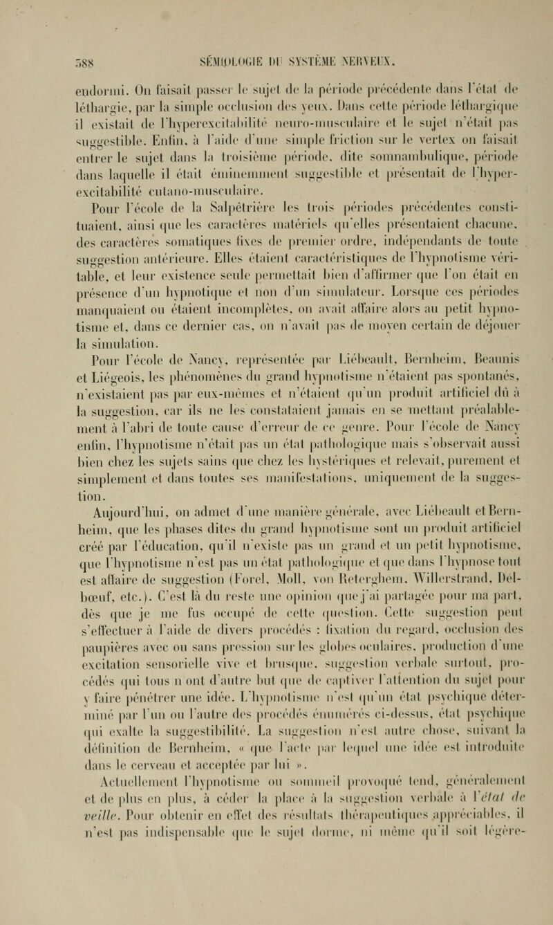 r,88 SÉMlt>L(iGIE 1)1 î SYSTKME .NERVEUX. eiidornii. On faisait passer le sujet de la période |)récédentc dans l'état de léthargie, par la simple oeelnsion des yeux. Dans celte période léthargirpie il existait de Ihyperexcilniùlité neuro-iinisenlaire et le sujet n'était |»as ^u*fffcstible. Enfin, à laide dune sinii»le friction sur le vertex on faisait entrer le sujet dans la troisième période, dite somnambulique, période dans laquelle il était éminemment suggestiltle et |)résentnit de I liy|)er- excitabilité cutano-nmsculaire. Pour l'école de la Salpêtrière les trois périodes précédentes consti- tuaient, ainsi que les caractères matériels qu'elles présentaient chacune, des caractères somatiques tixes de premiei' ordre, indépendants de toute suo-n-estion antérieure. Elles étaient caractéristiques de l'hypnotisme véri- table, et leur existence seule permettait l)ien d'affumer que Ton était en présence d'un hypnotique et non d'un siundateur. Lors(pie ces périodes manquaient ou étaient incomplètes, on avait affaire alors au petit hy|tno- tisme et, dans ce dernier cas, on navait pas de moyen certain de déjouei' la simulation. Pour lécole de Nancy, représentée par l.iébeault, Bernheim, Beaunis et Liégeois, les phénomènes du grand hy|)notisme nétaient pas spontanés, n'existaient pas par eux-mêmes et n'étaient (junn produit artificiel du à la suggestion, car ils ne les constataient jaujais en se mettant préalable- ment à l'abri de toute cause d'erreur de ce genre. Poui- Técole de Nancy enlin, l'hvpnotisnie n'était pas un étal patiiologicjue mais s'observait aussi l)ien chez les sujets sains que chez les hystéiiipies et relevait, ])urement et simplement et dans toutes ses manifestations, uniquement de la sugges- tion. Aujourd'hui, on admet d'une manière générale, avec Liébeault etBeiii- heim, que les phases dites du grand liyj)notisme sont un pn^luit artificiel créé par l'éducation, qu'il n'existe pas un grand et un petit hypnotisme, que l'hypnotisme n'est pas un état pathologique et que dans l'hypnose tout est affaire de suggestion (Forel, Moll, von Beterghem. AYillerstrand, Bel- bœuf, etc.). C'est là du reste une opinion (piejai partagée pour ma jiart. dès que je jne fus occupé de celte (pieslion. Cette suggestion piMil s'effectuer à l'aide de divers jM'océdés : fixation du regard, occlusion des pau|)ières avec ou sans pression sur les globes oculaires, production d une excitation sensoi'ielle vive et brusque, suggestion verbale sui'tout. pro- cédés (pii tous n ont d'autre but (pu' de ca|itiver rattention An sujet |)our v faire [ténéticr une idée. L'hy|)nolisuie n'est (pi'un état psyciiicpie déter- miné par lun ou l'autre des procédés énuiiiérés ci-dessus, état psychique (pii exalte la suggestibilité. La suggestion n est auti'e chose, suivant la définition de iJernbeim, « que lacté par letpiel une idée est introduite dans le cerveau et acceptée par lui ». Actuellement l'hypnotisme ou sounneil piovotpié tend, généralenu-nl et de plus en plus, à céder la place à la suggestion verbale à l'état de veille. Pour obtenir en effet des résullals tbéi'apeutiques a|)pré(iables. il n'est pas indispensalile (|ue le sujet doruu, ni uuîuie (pi il soit légère-