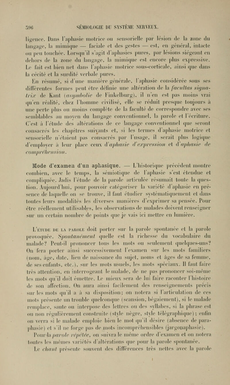 licence. Dans l'apliasie iiioiricc on sonsoiioUo par lésion de la zone dn laniiaj^c, la nnniiijnc — lacialo et des >iostcs — est, en i^énéral, inlacte on pen tonchée. Lors(pril s'agit d'aphasies pnres, par lésions siégeant en dehors de la zone dn langage, la niiniiipie est encore pins expressive. Le l'ail est hien net dans Taphasie nioirice sons-eorticale, ainsi qne dans la cécité et la snrdité verhale pnres. En résnmé, si d'une nianièie générale, laphasie considérée sous ses dilTérentes formes })ent être définie une altération de la facilitas si(/na- trix de Kant {asijntholie de Finkelhurg), il n'en est pas moins vrai (pi'en réalité, chez l'homme civilisé, elle se réduit prescpie toujours ù une ]K>rte plus on moins complète de la focnlté de correspondre avec ses send)lahles au moyen dn langage conventionnel, la parole et l'écritin-e. C'est à l'étude des altérations de ce langage conventionnel que seront consaci'és les chapitres suivants et, si les termes d'aphasie motrice et sensorielle n'(''taient pas consacrés ])ar l'usage, il serait plus logicpie (remployer à leur place ceux iVaphasic (J'exinrsxlo}) et tVapliasie de comprclunïiUDu. Mode d'examen d'un aphasique. — L'historique précédent montre comhien, avec le tenqts, la sémiotiqne de l'aphasie s'est étendue et conq)liquée. Jadis l'étude de la parole articulée résumait toute la ques- tion. Aujourd'hui, pour pouvoir catégoriser la variété d'aphasie en pré- sence de laquelle on se trouve, il faut étudier systématiquement et dans toutes leurs modalités les diverses manières d'exprimer sa pensée. Pour être réellement utilisahles, les ohservations de malades doivent renseigner sur un certain nondjre de points que je vais ici mettre en Inmièi'c. L'étude de la p.arole doit porter sur la parole spontanée et la parole provoquée. Spontaucnieut quelle est la richesse du vocabulaire du malade? Peut-il prononcer tons les mots ou seulement quelques-uns? On fera porter ainsi successivement l'examen sur les mots familiers (nom, âge, date, lieu de naissance du sujet, noms et âges de sa feunne. de ses enfants, etc.), sur les mots usuels, les mots spéciaux. Il faut faire très attention, en interrogeant le malade, de ne pas prononcer soi-même les mots qu'il doit émettre. Le mieux sera de lui faiie raconter l'histoire de son all'eclion. On aura ainsi facilement des renseignements précis sur les mots ([u'il a à sa disposition; on notera si l'aiticulation de ces iuots présente un trouhle quelconque (scansion, bégaienu'nt), si le malade rem|»lace, saute ou interpose des letties ou des syllabes, si la phrase est ou non régulièrement construite (style nègre, style télégrapln(pie) ; enfin on verra si le malade emploie hien le mot cpiil désire (absence (lt> para- phasie) et s'il ne h)i-ge |)as de mois incouqiréhensibles (jargonaphasie). Vi)uv h p<n-(>l(' irpriée, on suivra le même ordre d'examen vl on noiera loules les mêmes variélês d'idléralions (pie pom- la parole spontanée. Le cIkiiiI présente souvent des dilférences 1res nelles iivec la parole