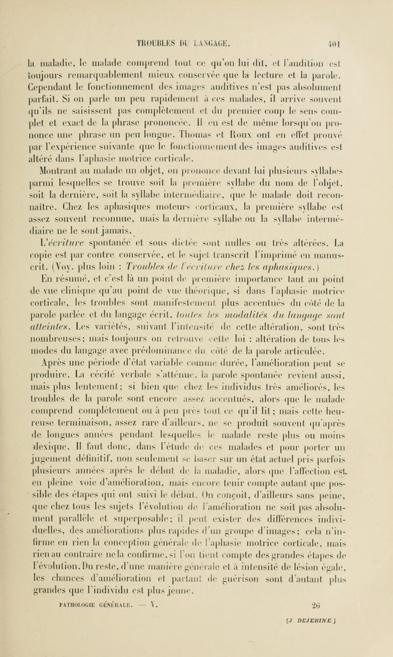 la lualadio, le malade comprend tout ce qu'on lui dit, et l'audition esl toujours remarquablement mieux conservée que la lecture et la parole. Cependant le fonctionnement des imaiies auditives n'est ])as absolument parfait. Si on parle un peu rapidement à ces malades, îl arrive souvent qu'ils ne saisissent pas complètement et du premier coup le sens com- plet et exact de la phrase prononcée. Il en est de même lors([uon pro- nonce une phrase un peu longue. Thomas et Roux ont eu elfet prouvé par l'expérience suivante que le fonctionnement des images auditives est altéré dans l'aphasie motrice corticale. Montrant au maladi* un objet, on junnonce devant lui ])lusieurs syllabes parmi les(|uelles se trouve soit la première syllabe du nom de l'objet, soit la dernière, soit la syllabe intermédiaire, que \o malade doit recon- naître. Chez les aphasiques moteurs corticaux, la preuiière syllabe est assez souvent reconnue, mais la dernière syllabe ou la syllabe intermé- diaire ne le sont jamais. Vécriture spontanée et sous dietée <ont nidles ou très altérées. La copie est par contre conservée, et le sujet transcrit l'iuqtrimé en manus- crit. (Yoy. plus loin : Troubles de récriture chez les aphasiques.) En résumé, et c'est là un poiut de première importance tant au point de vue clini(pie qu'au point de vue lhéori({ue, si dans l'aphasie motrice corticale, les troubles sont manifestement plus accentués du côté de la parole parlée et du langage écrit, toutes les modalités du Unujaqe sont atteintes. Les variétés, suivant l'intensité de cette altération, sont très nombreuses; mais toujours on r(>trouve cette loi : altération de tous les modes du langage avec prédominant e du côté de la parole articulée. Après une période d'état variabli' comme durée, l'amélioration })eut se produire. La cécité verbale s'atléime, la parole spontanée revient aussi, mais plus lentement; si bien cpie chez les individus très améliorés, les troubles de la parole sont encore assez accentués, alors que le malade coiuprend complèteuumt ou à |)eu près tout ce qu'il lit; mais cette heu- reuse terminaison, assez rare d'ailleurs, ne se produit souvent qu'après de longues années pendant lesquelles le malade reste plus ou moins ilexi([ue. Il faut donc, dans l'étude de' ces malades et pour jiorter un jugement délinitif, non seulement se bas(;r sur un état actuel pris parfois plusieurs années après le début de la maladie, alors (jue l'affection est en pleine voie d'amélioration, mais encttre tenir compte autant (pie pos- sible ties étapes qui ont suivi le début. On conçoit, d'ailleius sans j)eine, (pie chez tous les sujets l'évcdution de l'amélioration ne soit pas absolu- ment |»arallèle et superposable; il |ieut exister des différences indivi- duelles, des améliorations [)lns rapides d'un groupe d'images; cela n'in- firme en rien la conception générale de l'aphasie motrice corticale, mais rien au contraire ne la confirme, si l'oiî tient compte des grandes étapes de l'évolution. Du reste, d'une manière générale et à intensité de lésion égale, les chances d'amélioration et partanl de guérison sont d'autant plus grandes que l'individu est plus jetme. PATHOLOGIE GÉSlÎRALE. — V. 2(j