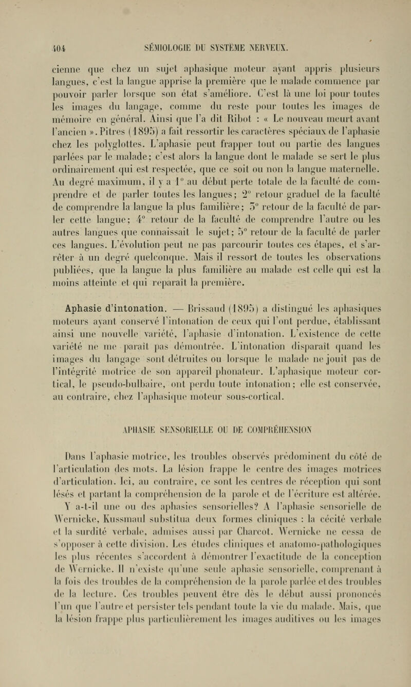 cicnnc que cliez un siijot aphasique moteur ayant appris plusieurs langues, c est la lanfj;ue apprise la première que le malade eoiimieiiee [«ai- pouvoir parler lorsque son état s'améliore. C'est là une loi pour toutes les images du langage, connue du reste pour toutes les images de mémoire en général. Ainsi que l'a dit Rihot : « Le nouveau meurt avant l'ancien «.Pitres ( J89o) a fait ressortir les caractères spéciaux de l'aphasie chez les polyglottes. L'aphasie peut frapper tout ou partie des langues parlées par le malade; c'est alors la langue dont le malade se sert le plus ordinairement qui est respectée, que ce soit ou non la langue maternelle. Au degré maximum, il y a 1 au déhut perte totale de la faculté de com- prendre et de parler toutes les langues ; 2 retour graduel de la faculté de comprendre la langue la plus familière ; ô retour de la faculté de par- ler cette langue; 4 retour de la faculté de comprendre l'autre ou les autres langues que connaissait le sujet; 5° retour de la faculté de parler ces langues. L'évolution peut ne pas parcourir toutes ces étapes, et s'ar- rêter <à un degré quelconque. Mais il ressort de toutes les observations publiées, que la langue la plus familière au malade est celle qui est la moins atteinte et qui r(^paraît la première. Aphasie d'intonation. — Brissaud (1895) a distingué les aphasiques moteurs ayant conservé rintonati<m de ceux qui l'ont perdue, établissant ainsi une nouvelle variété, l'aphasie d'intonation. L'existence de celte variété ne me paraît pas démontrée. L intonation disparait quand les images du langage sont détruites ou lorsque le malade ne jouit pas de l'intégrité motrice de son appareil phonateur. L'aphasique moteur cor- tical, le pseudo-bulbaire, ont perdu toute intonation; elle est conservée, au contraire, chez l'aphasique moteur sous-cortical. APltASIE SEJiSORIELLE OU DE COMPRÉHENSION Dans l'aphasie motiice, les troubles observés })rédoniinent du côté de l'articulation des mots. La lésion frappe le centre des images motrices d'articulation. Ici, au contraire, ce sont les centres de réception qui sont lésés et partant la compréhension de la parole et de l'écriture est altérée. Y a-t-il une on des aphasies sensorielles? A l'aphasie sensorielle de AVernicke, Kussmaul substitua deux formes clinicpies : la cécité verbale et la surdité verbale, admises aussi |)ar Charcot. Weinicke ne cessa de s'opposer à cette division. Les études cliniipies et anatomo-pathoIogi(pies les [dus récentes s'accordent à démontrei' l'exactitude de la conce|)tion de Wernicke. Il n'existe qu'une seule a[)hasie sensorielle, comprenant à la Ibis des troubles de la c()m|>i'éhension de la |)arole parlée et des troubles de la Icctiue. Ces troubles [leuvent être dès le début aussi [«rononcés l'un que l'autre et persister tels pendant toute la vie du malade. Mais, que la lésion l'ra|)[)e [)lus |)arficulièi-ement les images auditives ou les images