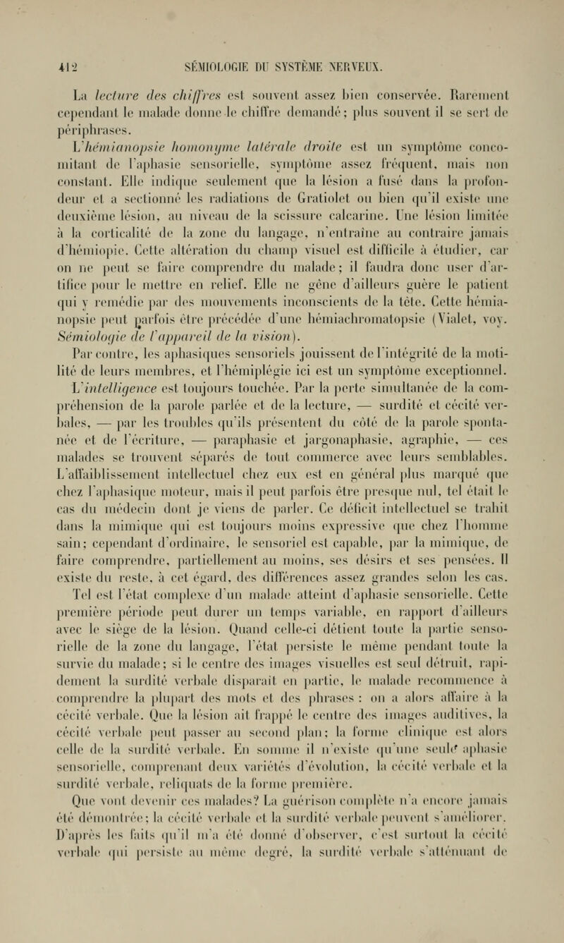 Lu lecture des chiffres est souvent <issez bien conservée. Rarement cependant le malade donne le chilTre demandé; plus souvent il se sert de périphrases. Lliémianopsie homonyme latérale droite est un symptôme conco- mitanl de l'aphasie sensorielle, symptôme assez IVéqnent. mais non constant. Elle indique seulement cpie la lésion a fusé dans la profon- deur et a sectionné les radiations de Gratiolet ou bien qu'il existe une deuxième lésion, au niveau de la scissure calcarine. Une lésion limitée à la corlicalité de la zone du langage, n'entraîne au contraire jamais d'hémiopie. Cette altération du champ visuel est difficile à étudier, car on ne peut se faire comprendre du malade ; il faudra donc user dar- tilice pour le mettre en relief. Elle ne gène d'ailleurs guère le patient qui y remédie par des nmuvements inconscients de la tète. Cette hémia- nopsie j)eut parfois être précédée d'une liémiachromatopsie (Yialet, voy. Sémiolofjie de lapp(i)-eil de la vision). Par contre, les aphasiques sensoriels jouissent de l'intégrité de la moti- lité de leurs membres, et l'iiémiplégie ici est un symptôme exceptionnel. Vintelligence est toujours touchée. Par la perte simultanée de la com- préhension de la parole parlée et de la lecture, — surdité et cécité ver- bales, — par les troubles qu'ils présentent du côté de la parole sponta- née et de récriture, — paraphasie et jargonaphasie, agraphie, — ces malades se trouvent séparés de tout commerce avec leurs send)lables. L'aflaiblissement intellectuel chez eux est en général plus marqué que chez l'aphasique moteur, mais il peut parfois être presque nul, tel élait le cas du médecin dont je viens de parler. Ce déficit intellectuel se trahit dans la uiimique (jui est toujours moins expressive que chez l'homme sain; cependant d'ordinaire, le sensoriel est capable, [tai- la mimique, de faire comprendre, jiartiellement au moins, ses désirs et ses pensées. Il existe du reste, à cet égard, des difi'érenées assez grandes selon les cas. Tel est l'état complexe d'un malade atteint d'aphasie sensorielle. Cette première période peut durer un temps variable, en rappoit d'ailleurs avec le siège de la lésion. Quand celle-ci détient toute la partie senso- rielle de la zone du langage, l'état persiste le même pendant toute la survie du malade; si le centre des images visuelles est seul détruit, rapi- dement la surdité verbale disparait en partie, le malade reconunence à comprendre la plu|)art des mots et des phrases : on a alors alTaire à la cécité verbale. Que la lésion ait frappé le centre des images audiliv(>s, la cécité verbale peut passer au second |)lan; la l'orme clinicpu' est alors celle de la surdité verbale. En sounne il n'existe ([U une seub' aphasie sensorielle, conqjrenant deux variétés d'évolution, la cécité verbale et la surdité verbale, reliquats de la forme picmièi-e. Que vont devenir ces malades? La giiérison c(tmplèle n'a encore jamais été démontrée; la cécité veibale et la surdité verbale |)euvent s'améliorer. D'après les laits (pi'il ma été donné dObserver, cCst suitoul la cécité verbale (|iii persiste an même degié, la surdité verbale satténuanl de