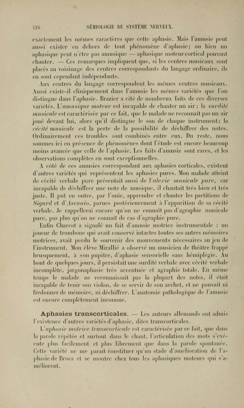 e\;icleiiient les inèmcs caractères (jiie celle aphasie. Mais l'amusic peut aussi exister en dehors de tout pliénoniène d'aphasie; ou ])ien un aphasit[ue jieut n'être pas aniusiquc —apiiasi(pie moteur cortical pouvant chanter. — Ces remarques impliquent que, si les centres musicaux sont placés au voisinage des centres corresj)ondanls du langa<,^e ordinaire, ils en sont cependant indépendants. Aux centres du langage correspondent les mêmes centres umsicaux. Aussi existe-il cliniquement dans l'amusic les mêmes variétés que Ion distingue dans l'aphasie. Brazicr a cité de nomhreux faits de ces diverses variétés. Vamiisiqiie moteur est incapal)le de chanter un air; la surdité musicale est caractérisée par ce fait, que le malade ne reconnaît pas un air joué devant lui, alors qu'il distingue le son de chaque instrument; la cécité imtsicale est la perte de la possihilité de déchiffrer des notes. Ordinairement ces trouhles sont condjinés entre eux. Du reste, nous sommes ici en présence de phénomènes dont l'étude est encore beaucoup moins avancée (|ue celle de l'aphasie. Les faits d'anmsic sont rares, et les observations complètes en sont exceptionnelles. A côté de ces amusies correspondant aux aphasies corticales, existent d'autres variétés qui représentent les aphasies pures. Mon malade atteint de cécité verbale pure présentait aussi de Ydlexie musicale pure, car incapable de déchilfrer une note de musique, il chantait très bien et très juste. Il put en outre, par l'ouïe, apprendre et chanter les partitions de Sigiird et à\iscaiiio, parues postérieurement à l'apparition de sa cécité verbale. Je rappellerai encore qu'on ne connaît pas d'agrapbie musicale pure, pas plus qu'on ne connaît de cas d'agrapbie pure. Enfin Charcot a signalé un fait d'amusie motrice instrumentale : un joueur de trombone qui avait conservé intactes toutes ses autres mémoires motrices, avait perdu le souvenir des mouvements nécessaires au jeu de l'instrument. Mon élève Mirallié a observé un musicien de théâtre frappé brus(piement, à son pupitre, d'aphasie sensorielle sans hémiplégie. Au bout de quelques jouis, il persistait une surdité verbale avec cécité verbale incomplète, jargonaphasie très accentuée et agraphie totale. En même tenqîs le malade ne reconnaissait pas la plupart des notes, il était incapable de tenir son violon, de se servir de son archet, et ne |)ouvait ni fredonner de mémoire, ni déchillrer. L'anatomie pathologique de 1 anmsie est encore complèteuuMit inconnue. Aphasies transcorticales. — Les auteurs allemands ont admis 1 existence d'autres variétés d'a()hasie, dites transcorticales, Vaijhdsie motrice Iranscorticale est caractérisée parce fait, (pie dans la parole ré|)étée et surtout dans le chant, l'articulation des mots s'exé- cute plus facileuu'ut et j)lus librement (pu* dans la parole spontanée. Cette variété ne me paraît constituer (|u'un stade d'amélioration de l'a- phasie de lli'oca el se montre! chez tous les apbasiipu's moliMus (pii s'a- méliorent.