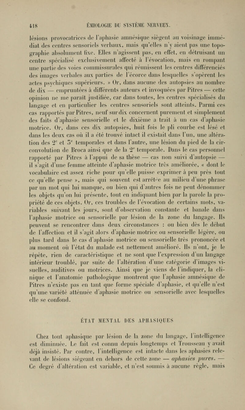 lésions provocatrices de l'aphasie amnési(jiie siègent au voisinage innné- diat des centres sensoriels verbaux, mais qu'elles ny aient pas une topo- graphie absolument fixe. Elles n'agissent pas, en effet, en détruisant un centre spécialisé exclusivement affecté à révocation, mais vn rompant une partie des voies commissuralcs qui réunissent les centi'ps différenciés des images verbales aux parties de l'écorce dans lesquelles s'opèrent les actes psychi(|ues supérieurs. » Or, dans aucune des autopsies au nombre de dix — enqHuntées à différents auteurs et invoquées par Pitres— cette opinion ne me paraît justifiée, car dans toutes, les centres spécialisés du lanuage et en particulier les centres sensoriels sont atteints. Parmi ces cas rapportés par Pitres, neuf sur dix concernent purement et simj)lement des faits d'aphasie sensorielle et le dixième a trait à un cas d'aphasie motrice. Or, dans ces dix autopsies, huit fois le pli courbe est lésé et dans les deux cas où il a été trouvé intact il existait dans l'un, une altéra- tion des 2*^ et 5® temporales et dans l'autre, une lésion du pied de la cir- convolution de Broca ainsi que de la 2^ temporale. Dans le cas personnel rapporté par Pitres à l'appui de sa thèse — cas non suivi d'autopsie — il s'agit d'une femme atteinte d'aphasie motrice très améliorée, « dont le vocabulaire est assez riche pour qu'elle puisse exprimer à peu près tout ce quelle pense », mais qui souvent est arrêt''e au milieu d'une phrase par un mot qui lui manque, ou bien qui d'autres fois ne peut dénonuner les objets qu'on lui présente, tout en indiquant bien par la parole la pro- priété de ces objets. Or, ces troubles de l'évocation de certains mots, va- riables suivant les jours, sont d'observation constante et banale dans l'aphasie motrice ou sensorielle par lésion de la zone du langage. Ils peuvent se rencontrer dans deux circonstances : ou bien dès le début de l'affection et il s'agit alors d'aphasie motrice ou sensorielle légère, ou plus tard dans le cas d'aphasie motrice ou sensorielle très prononcée et au moment où l'état du malade est nettement amélioré. Ils n'ont, je le répète, rien de caractéristique et ne sont que l'expression d'un langage intérieur troublé, par suite de l'altération d'une catégorie d'images vi- suelles, auditives ou motrices. Ainsi que je viens de l'indiquer, la cli- nique et l'anatomie pathologique montrent que l'aphasie amnésique de Pitres n'existe pas en tant que forme spéciale d'aphasie, et quelle n'est qu'une variété atténuée d'aphasie motrice ou sensorielle avec lesquelles elle se confond. ÉTAT MENTAL DES APUASIOUES Chez tout aphasique par lésion de la zone du langage, riulelligence est diminuée. Le fait est connu depuis longl(MU[)s cl Trousseau y avait déjà insisté. Par contre, l'intelligence est intacte dans les aphasies rele- vant de lésions siég(>ant en dehors de celte zone — (iphasics pures. — Ce degré d'altération est variable, et n'est souuùs à aucune règle, mais