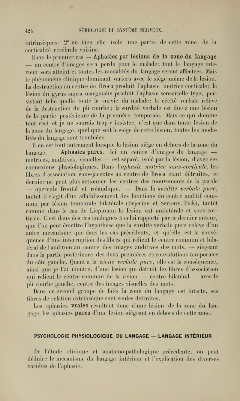 intrinsèques: 2 on hicn elle isole une partie de eelle zone de la corticalité cérébrale voisine. Dans le premier cas — Aphasies par lésions de la zone du langage — un centre diniaii;es seia perdu pour le malade; tout le langage inté- rieur sera atteint et tontes les modalités du langage seront affectées. Mais le phénomène clinicpi;' dominant variera avec le siège même delà lésion. La destruction du centre de Broca produit raphasic motrice corticale ; la lésion du gyrus supra marginalis produit Taphasic sensorielle type, per- sistant telle quelle toute la survie du malade; la cécité verbale relève de la destruction du pli courbe ; la surdité verbale est due à une lésion de la partie postérieure de la première temporale. Mais c«> qui domine tout ceci et je ne saurais trop y insister, c'est que dans toute lésion de la zone du langage, quel que soit le siège de cette lésion, toutes les moda- lités du langage sont troublées. 11 en est tout autrement lorsque la lésion siège en dehors de la zone du langage. — Aphasies pures. Ici un centre d'images du langage — motrices, auditives, visuelles — est séparé, isolé par la lésion, d'avec ses connexions physiologiques. Dans Vap/iasie motrice sous-corticale, les fibres d'association sous-jacentes au centre de Broca étant détruites, ce dernier ne peut plus actionner les centres des mouvements de la parole — opercule frontal et rolandique. — Dans la surdité verbale pure, tantôt il s'agit d'un affaiblissement des fonctions du centre auditif com- mun par lésion temporale bilatérale (Dejerine et Sérieux, Pick), tantôt comme dans le cas de Liepmann la lésion est unilatérale et sons-cor- ticale. C'est dans des cas analogues à celui rapporté par ce dernier auteur, que l'on peut émettre l'hypothèse que la surdité verbale pure relève d'un autre mécanisme que dans les cas précédents, et (pi'elle est la consé- quence d'une interruption des fibres qui relient le centre connnun et bila- téral de l'audition au centre des images auditives des mots, — siégeant dans la partie postérieure des deux premières circonvolutions temporales du côté gauche. Quant à la cécité verbale pure, elle est la conséquence, ainsi que je l'ai montré, d'une lésion qui détruit les fibres d'association qui relient le centre connnun de la vision — centre bilatéial — avec le pli conrlte gauchi', centre des images visuelles des mots. Dans ce second groupe de faits la zone du langage est intacte, ses fibres (h; relation extrinsèque sont seules détruites. Les aphasies vraies résultent donc d'une lésion de la zone du lan- gage, les aphasies pures d'une lésion siég<'ant en deliois de cette zone. PSYCHOLOGIE PHYSIOLOGIQUE DU LANGAGE — LANGAGE INTÉRIEUR De l'élude elinicpie et analomo-|»alb(dogiqii(> précédente, on |>ent déduire le iiKHanisiiuï du langage inlérieiu' et Texplicalion des diverses variétés de l'apbasie.