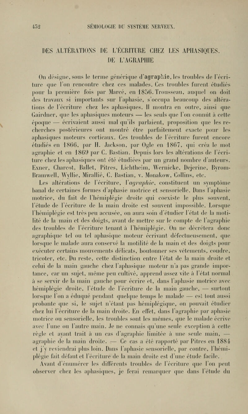 DES ALTÉRATIONS DE l/ÉCRITUDE CHEZ LES APHASIQUES. DE L'AGRAPIIIE On di'si^nt'. sons le tonne iiénéiiiinc d'agraphie, les tiouhlos de l'rcii- Inro ([lie Ton rencontre eliez ces malades. Ces tronl)les fm'ent étudiés pour la première fois par Marcé, en 1856. Trousseau, au({ue! on doit des travaux si iiuportants sur ra[)liasie, s'occupa beaucoup dos altéra- lions de récriture chez les aj)liasi(jues. Il monira on outre, ainsi (jue Gairdner, que les aphasi(jues moteui's — les seuls que Ton connût à cette époque — écrivaient aussi mal qu'ils ])arlaient, proposition (jue les re- cherches postérieures ont montré être parfiiitemont exacte pour les aphasiques moteurs corticaux. Ces trouhles de Eéciiture furent encore étudiés en 1S66. par II. Jackson. |)ar Oiile eu 1867, (pii créa le mot agra|)hie et en 1869 par C. Rastian. Depuis lors les altérations de récri- ture chez les aphasi([ues ont été étudiées par un grand noiidjre d auteurs. Exner, Charcot, Ballet, Pitres, Lichtheim, Wernicke, Dejerinc, Byrom- Braunvell, Wyllie, Mirallié, C. Rastian, v. Monakow, Collins, etc. Les altérations do l'écriture, Vcif/raphic, constituent un symptôme hanal de certaines formes d'a|)hasie motrice et sensorielle. Dans l'aphasie motrice, du fait de rhémiplégie di'oitc c|ui coexiste le plus souvent, l'étude de l'écriture de la main droite est souvent impossible. Lors(|ue l'hémiplégie est très j)eu accusée, on aura soin d'étudier l'état de la moti- lité de la main et des doigts, avant de mettre sur le compte de ragra[)hie des troubles de l'écriture tenant à rhémi[)légie. On ne décrétera donc agraphi(pie tel ou tel aphasi(pie moteur écrivant défectueusement, (pie lorscjue le malade aura conservé la motilité de la main et des doigts |>oui- exécuter certains mouvements délicats, boutonner ses vêtements, coudre, tricoter, etc. Du reste, cotte distinction entre l'état do la main droite et celui de la main gaucho chez ra|)hasi(jue moteur n a pas grande inq)or- tance, car un sujet, même |)eu cultivé, apprend assez vite à 1 état normal à se servir do la main gauche pour écrire et, dans ra[thasie motrice avec hémiplégie droite, l'étude de l'écriture do la main gauche, — sni'tout lors(|ue l'on a éduqué pondant quehjue tem|)s le malade — est tout aussi probante que si, le sujet n'étant ])as bémiplégi(pio, on pouvait étudier chez lui l'écriture de la main droite. En elfet, dans l'agiaphio par a|>hasio motrice ou sensorielle, les troubles sont les menues, (pie le malade écrive avec l'une ou l'autre main. Je ne connais (|u'uno seule exception à cette règle et ayant trait à un cas d'agraplu(> limitée à une seule main, — agraphio de la main di'oito. — Ce cas a élé l'apporté par Pitres en 1884 et j'y reviendrai plus loin. Dans l'aphasie sensorielle, j)ar contre, l'hémi- plégie fait défaut et l'écriture de la main droite est d'une étude facile. Avant dénumérer les diiféreuls troubles d(> l'écridire (pie Ton peut obsoiver chez les aphasi((ues, je forai romar([uor (pi(> dans létude du