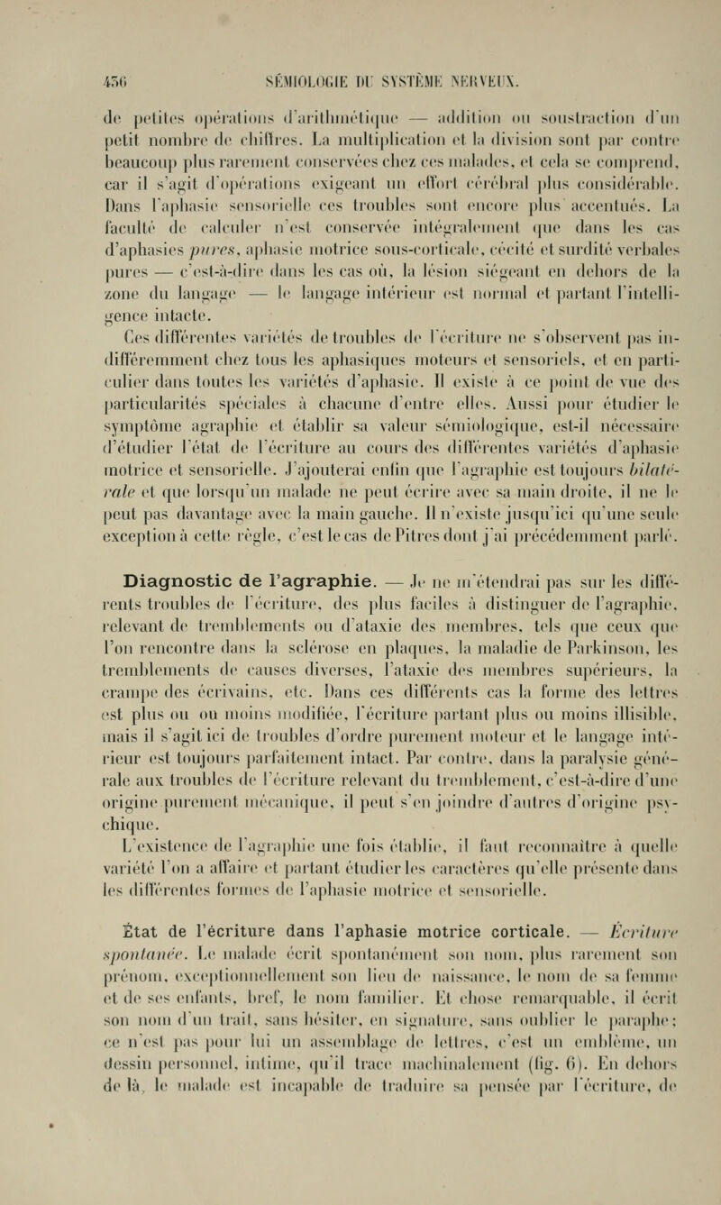 450 SKMIOLOiilE TU' SVSTKMK ^^:l{VEI^X. de petites (t|»éiiili(>iis (r;iiilliiiiéti(|iu' — iRldition ou soiislijielidii (11111 pclit iionil)i(' (le eliillros. La iimltiplieiilioii el lu division sont |iiir eoiitic beaucoiij) plus rareineiil cdiiservt'es eliez e(^s iiialades, el cela se coiiipicnd. car il s'agit d'opt'rations (exigeant nn elVorl céiéliial plus considérable. Dans l'aphasie sensorielle ces troubles sont (Mu-ore plus accentués. La l'acuité de calculer n'est conservée intégialenient (|ue dans les cas d'aphasies pwr^s, aphasie motrice sous-corticale, cécité et surdité verbales pures — c'est-à-dire dans les cas où, la lésion siégeant en dehors de la zone du langage — le langage intérieur est normal et partant l'intelli- gence intacte. Ces difîérentes variétés de troubles de lécritnre ne s'observent pas in- différemment chez tous les aphasi(pies moteurs et sensoriels, et en parti- culier dans toutes les variétés d'aphasie. Il existe à ce point de vue des particularités spéciales à chacune d'entre elles. Aussi pour étudier le sympt(jmc agraphie et établir sa valeur sémiologique, est-il nécessaire d'étudier l'état de l'éciiture au cours des différentes variétés (raphasi(^ motrice et sensorielle. J'ajouterai enfin (pie lagrapliie est toujours bilatc- ralc et que lors(pi un malade ne peut éciire avec sa main droite, il ne le peut pas davantage avec la main gauche. 11 n'existe jusqu'ici (pi'une seule exception à cette règle, c'est le cas dePitiesdont j ai précédemment })arlé. Diagnostic de l'agraphie. — Je ne m'étendrai pas sur les diff(''- rents trouldes de I ('■( liture. des }dus faciles à distinguer de l'agraphie. relevant de trendtlements ou d'ataxie des membres, tels que ceux que l'on rencontre dans la sclérose en plaques, la maladie de Parkinson. les trend)lements de causes diverses, l'ataxie des mendtres supérieurs, la crampe des écrivains, etc. Dans ces différents cas la l'orme des lettres cist plus ou ou moins modifiée, l'écriture jiartanf plus ou moins illisible, mais il s'agit ici de troubles d'ordre purement uKtleur et le langage inté- rieur est toujouis jiaif'aitement intact. Par contre, dans la paralysie géné- rale aux troubles de l'écriture relevant du trend)lement, c'est-à-dire d'une origine purement mécanique, il peut s'enjoindre d'autres d'origine psy- chique. L'existence de 1 agraphie une lois établie, il laid reconnaître à quelle variété l'on a affaire et [)artanl étudier les caractères qu'elle présente dans les difïï'i'entes formes de l'aphasie motrice et sensoi'ielle. État de l'écriture dans l'aphasie motrice corticale. — EcrUuic sjmulaiirc. Le malade (crit spontaïu-ment son nom, plus rarement son prénom, exceplionnellement son lieu de naissance, le nom de sa femme et de ses enfants, bi'ef, le nom familier. Kl chose remarquable, il écril son nom d un Irait, sans bésilei-, en signature, sans oublier le paia|)he: ce nCst pas pour lui un asstMublage de lelti'es, c'est un endtlème. im dessin personnel, intime, (juil trace machinalement (fig. 0). En dehors de là, le Fualade est incajiable d(> traduire sa pensée par l'écriture, de