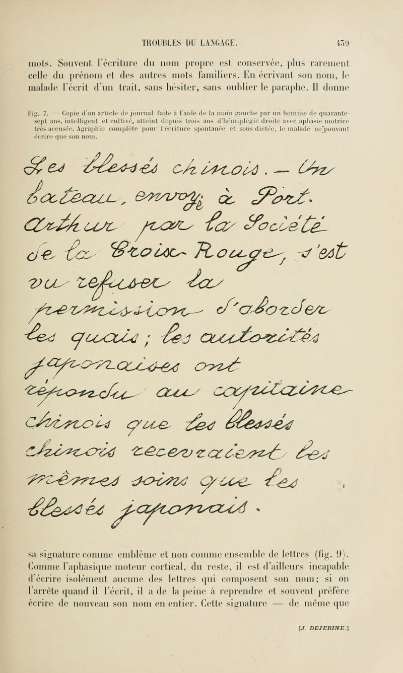 mots. Souvent récriture du nom propre est conservée, plus rarement celle du prénom et des autres mots familiers. En écrivant son nom, le malade Técrit d'un trait, sans hésiter, sans oublier le paraphe. Il donne Fig. 7. — Copie d'iiii aiticli' de jounial laite à l'aide de la main gauche par un homme de quarante sept ans, intelligent et cultivé, atteint depuis trois ans d'hémiplégie droite avec aphasie motrice très accusée. Agrapiiie complète pour l'écriture spontanée et sous dictée, le malade ne'pouvant écrire cpie son nom. sa signature connue emblème et non comme ensemble de lettres (fig. 9). Comme Taphasique moteur cortical, du reste, il est d'ailleurs incapable d'écrire isolément aucune des lettres qui composent son nom; si on l'arrête quand il l'écrit, il a de la peine à reprendre et souvent préfère écrire de nouveau son nom en entier. Cette signature — de même que