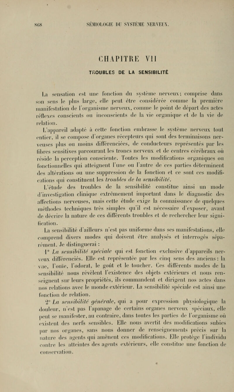 CHAPITRE VI] TROUBLES DE LA SENSIBILITÉ IjII sensation est nnc lonction <Jn syslèinc noivcnx; comprise dans son sens h^ plus laige, elle peut être eonsidérée comme la ])remière manilestation de lOi^anisme nerveux, comme le point d(^ départ des actes l'éflexes (conscients ou inconscients de la vie orijanique et de la vie de relation. l/appareil adapté à cette l'onction embrasse le système nerveux tout «•ntier, il se compose d'organes récepteurs qui sont des terminaisons ner- veuses plus ou moins diiï'ércnciées, de conducteurs représentés par les libres sensitives parcourant les troncs nerveux et de centres cérébraux où réside la perception consciente. Toutes les modilications organiques ou lonctionnelles qui atteignent Tunc^ ou l'autre de ces parties déterminent des altéi'ations ou une suppression de la fonction et ce sont ces modifi- cations (pii constituent les troubles de la sensibilité. L'étude des troubles de la sensibilité constitue ainsi un mode d'investigation clinique extrêmement inqjortant dans le diagnostic des alVections nerveuses, mais C(îtte étude exige la connaissance de quelques métbodes techniques très simples qu'il est nécessaire d'exposer, avant de dédire la nature de ces dilTércnts troubles et de rechercher leur signi- (ication. La sensibilité d'ailleurs n'est pas uniforme dans ses manifestations, elle comprend divers modes cpii doivent être analysés et interrogés sépa- rément. Je distinguerai : 1° La sensibilité spéciale qui est fonction exclusiv»^ d'appareils ner- veux dilîérenciés. Elle est représentée par les cinq sens des anciens: la vue, l'ouïe, l'odorat, le goût et le toucher. Ces différents modes de la sensibilité nous révèlent l'existence des objets extérieurs et nous ren- seignent sur leurs propriétés, ils commandent et dirigent nos actes dans nos relalitms avec le monde extérieur. La sensibilité spéciale est ainsi une lonction de ndation. •2 La sensibilité (jénérale, (pii a })our expression physiologi(pie la douleur, n'est pas l'apanage de certains organes nerveux spéciaux, elle peut se manifester, au contraire, dans toutes les parties de l'organisme où existent des nerfs sensibles. Klle nous avertit des modilications subies par nos organes, sans nous donner de renseignements j)récis sur la iiiiliire des agents (jui amènent ces modifications. Klle protège l'individu contre les atteintes des agenis exléi'ieui's, elle coiislilue une lonction de conservation.