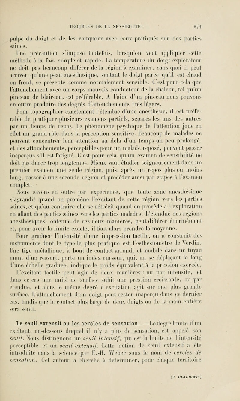 |)iilpo (lu doi^t cl (le les comparer avec ceux |irali(|ii(''s sur des parties saines. Une précaution s'iui[)ose loutet'ois, lors(juOn veut appliquer cette méthode à la lois simple et rapide. La température du doigt explorateur no doit j)as beaucoup dillerer de la région à examiner, sans quoi il peut arriver qu'une peau anesthési(]ue, sentant le doigt parce qu'il est chaud ou froid, se présente comme normalement sensible. C'est pour cela que 1 attouchement avec un corps mauvais conducteur de la chaleur, tel qu'un pinceau de blaireau, est préférable. A l'aide d'un pinceau nous pouvons en outre produire des degrés d'attouchements très légers. Pour topographier exactement l'étendue d'une ancsthésie, il est préfé- lable de pratiquer plusieurs examens partiels, séparés les uns des autres |jar un tiMups de repos. Le phénomène psychique de l'attention joue en elVet un grand rôle dans la perception sensitive. Beaucoup de malades ne peuvent concentrer leur attention au delà d'un temps un peu prolongé, et tles attouchements, })erceptiblcs pour un uialade reposé, peuvent passeï' inaperçus s'il est fatigué. C'est pour cela qu'un examen de sensibilité ne doit pas durer trop longtemps. Mieux vaut étudier soigneusement dans un premier examen une seule région, puis, après un repos plus ou moins long, passer à une seconde région et procéder ainsi par étapes à Texamen complet. Nous savons en outre par expérience, que toute zone anesthésique s'agrandit (piand on promène l'excitant de cette région vers les parties saines, et qu'au contraire elle se rétrécit quand on procède à l'exploration en allant des parties saines vers les parties malades. L'étendue des régions anesthésiques, obtenue de ces deux manières, peut différer énormément et, pour avoir la limite exacte, il faut alors prendre la moyenne. Pour graduer l'intensité d'une impression tactile, on a construit des instruments dont le type le plus pratique est l'esthésiomètre de Verdin. l'ne tige métallicpie, à bout de contact arrondi et niobile dans un tuyau nuuii d'un ressort, porte un index curseur, (pii, en s(! dé})laçant le long d'une échelle graduée, indiquer le poids équivalent à la pression exercée. L'excitant tactile peut agir de deux manières : ou par intensité, et dans ce cas une unité de surface subit ime pression croissante, ou par étendue, et abus le même degré d'excitation agit sur une plus grande surlace. Lattouchement d'un doigt peut rester inaperçu dans ce dernier cas, tandis (pie le (Muitact plus large de deux doigts ou de la main entière sei'a senti. Le seuil extensif ou les cercles de sensation. —Ledegré iimili^ d'un excitant, au-dessous duquel il n'y a plus de sensation, est appelé son seuil. Nous distinguons un seuil intensif, qui est la limite de l'intensité perceptible et un seuil extensif. Cette notion de seuil extensif a été introfluite dans la science par E.-Il. Weber sous le nom de cercles de sensation. Cet auteur a cherché à déterminer, pour chaque territoiie