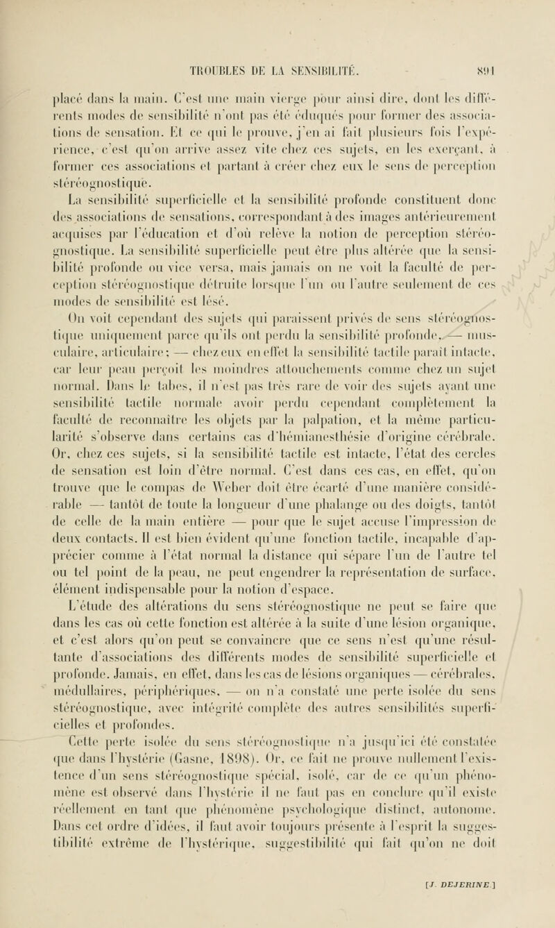 })lact' clans la main. C est une main viei^e pour ainsi dire, doni les dillé- rents modes de sensibilité n ont pas été éduqués pour former des associa- tions de sensation. VA ce ([ni le })iouve, j'en ai fait plusieurs fois l'expé- l'ience, c'est qu'on arrive assez vite chez ces sujets, en les exerçant, à former ces associations et partant à créer chez eux le sens de })ei'ceplion stéréognostiquè. La sensibilité su[»erlicielle et la sensibilité profonde constituent donc des associations de sensations, correspondant à des images antérieurement acquises par l'éducation et d'où relève la notion de perception stéréo- gnostiquè. La sensibilité superficielle peut être pins altérée que la sensi- l)ilité profonde ou vice versa, mais jamais on ne voit la faculté de pei'- ception stéréognostiquè détruite lors(pie lun ou l'autre seulement de ces modes de sensibilité est lésé. On voit cependant des sujets qui paraissent privés de sens stéréognos- tiipie uniquement parce qu'ils ont perdn la sensiljilité profonde, —- nms- culaire, articulaire; — chez eux enelfet la sensibilité tactile parait intacte, car leur peau peiçoit les moindres attouchements comme chez un sujet normal. Dans le tabès, il n est pas très rare de voir des snjets ayant une sensibilité tactile normale avoir perdn cependant conq)lètement la faculté de reconnaître les objets pai- la palpation, et la môme particu- larité s'observe dans certains cas d'hémianesthésie d'origine cérébrale. Or, chez ces sujets, si la sensibilité tactile est intacte, l'état des cercles de sensation est loin d'être noi'mal. C'est dans ces cas, en effet, qu'on trouve que le compas de Weber doit être écarté d'une manière considé- rable — tantôt de toute la longueur d'une phalange ou des doigts, tantôt de celle de la main entière — pour que le sujet accuse l'impression de deux contacts. Il est bien évident qu'une fonction tactile, incapable d'ap- précier comme à l'état normal la distance qui sépare l'un de l'autre tel ou tel point de la peau, ne peut engendrer la représentation de surface, élément indispensable pour la notion d'espace. L'étude des altérations du sens stéréognostiquè ne peut se faire que dans les cas où cette fonction est altérée à la suite d'une lésion organiqne, et c'est alors qu'on peut se convaincre que ce sens n'est qu'une résul- tante d'associations des différents modes de sensibilité superficielle et profonde. Jamais, en effet, dans les cas de lésions organi([ues — cérébrales, médullaires, périphériques. — on n a constaté une perte isolée du sens stéréognostiquè, avec intégrilé conqilète des autres sensibilités superfi- cielles et profondes. Cette perte isolée du sens stéréognostiquè na jusqu'ici été constatée ([ue dans l'hystéiie (Gasne, 1898). Or, ce fait ne prouve nullement l'exis- tence d'un sens stéréognostiquè spécial, isolé, car de ce (pi'nn phéno- mène est observé dans l'hystérie il ne fant pas en conclmc (|u'il existe réellement en tant que phénomène psychologique distinct, autonome. Dans cet ordre d'idées, il fant avoir toujours ])iésenle à l'esprit la sugges- tibilité extrême de rhvsléii(|ue, suggeslihilité ([ui l'ail (pi'on ne doil