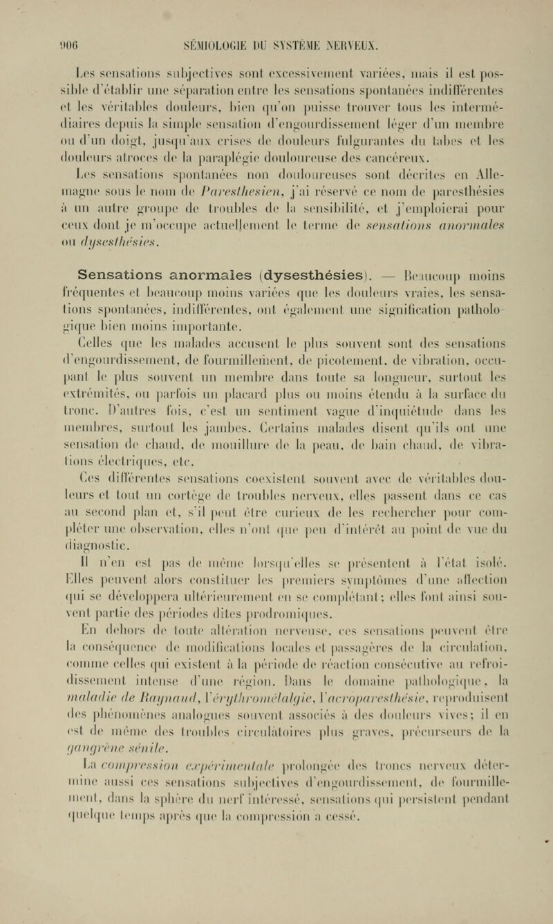 î>06 SKMIOLOGIE DU SVSTK.MK .\KI{VKU.\. Les s('iis;ili()iis siihjcctivos sont cxccssiNciiiciil Viiiircs. mais il est pos- sible (réfahlir imc sé|iaiiitinn entre les sensations spontanées indiiïéienles et les véiitaldes donleuis, l»ien (pi'on |)iiisse tionver tons les intermé- diaires depnis la simple sensation (reiiiionrdissement lé<>('r d nn membre ou d'un doigt, juscpranx erises de douleurs fulgurantes du tabès et les douleurs atroces de la paraplégie douloureuse des cancéreux. Les sensations spontanées non doidctinciises sont décrites en Alle- magne sous le noui de Pai'csiliesicn, jai réservé ce nom de parestbésies à un autre groupe de troultles de la sensibilité, (>t j'emploierai pour ceux dont je m'occupe actuellement le terme de scusattons anoriticdes (III (ll/SC'SflK'sics. Sensations anormales (dysesthésies). — l'xiucoup moins IVéquentes et beaucoup moins variées que les douleurs vraies, les sensa- tions spontanées, inditïërcMitcs, ont également une signilication patholo- gique l)ien moins importante. Celles que les malades accusent le ])lus souvent sont des sensations (rengourdissement, de fourmilleiiient, de picotement, de vibration, occu- |)ant le plus souvent nn membre dans toute sa longueiu', suitout les extrémités, ou ])arrois im |)lacard |)lus ou moins étendu à la surface du tronc. D'autres fois, c'est un sentiment vague d'incpiiétude dans les membres, surtout les jambes. Certains malades disent (pi'ils ont une sensation d<' chaud, de mouilhuc de la |ieau, de bain cliaud, de vibra- lions électriques, etc. Ces différentes sensations coexistent souvent avec de véritables dou- leurs et tout un cortège de troubles nerveux, elles passent dans ce cas au second plan et, s'il peut être curieux de les recbercber pour com- pléter nue observation, elles n'ont que peu d'irdérét au poird de vue du diagnostic. Il n'en est j)as de même lorsipr'elles se jjréserdcnt à 1 état isolé. Elles jxuivent alors constituer les preirriers syrrr])tôrires d'ime alkH'tion qui se développera ultérieurement en se complétant; elles font ainsi sou- vent partie des périodes dites prodi-omiques. En dehor's de toute altération rrerveuse, ces sensations peuvent être la corrsérpience de modilicatioiis locales et passagères de la cir-culation, eoirrme celles (pri existent à la péi'iode de réaction consécutive au lelVoi- dissement irriense d'rrne région. Dans le domaine palbologiipie, la maladie de lidijuaiid, ïénjlhroiiirhdf/ie, Vaeropareslliesie. r('|ir'oduisent des phénomènes analogues souvent associés à i\i'^ doirletrrs vives; il en est de nrêrrre des tr'oirbl(\s cir'cirlàtoires plus graves, précur'seuis de la fjançp-ène sénile. ha eompression e.rpériineiildle ])r-olorrgée des troncs irerveux déter- mine aussi ces sensations sirbjectives d'erigourdisserrreirl, de l'orrrruille- urerrt, darrs la spbèr-e du nerf intéressé, seirsalions (|iii per'sislent pendard qiielipre temps apr'ès (|ire la compression a cessé.