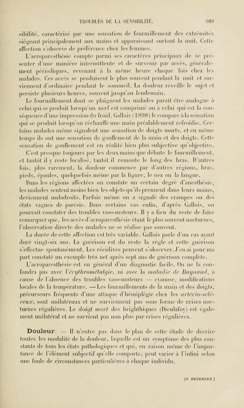 sibilité, caractérisé par une sensation de fourmillement dv^^ extrémités siégeant principalement aux mains et apparaissant surtout la nuit. Cette affection s observe de j)référence chez les femmes. L'acroparesthésie compte parmi ses caractères ])rincipau\; de se pré- senter d'une manière intermittente et de survenir par accès, générale- ment périodiques, revenant à la même heure chatpie fois chez les malades. Ces accès se produisent le plus souvent pendant la nuit et sur- viennent d'ordinaire jx'udant le sonuneil. La douleur réveille le sujet et persiste plusieurs heures, souvent jusqu'au lendcMiiain. Le fourmillement dont se plaignent les malades |)arait être analogue à celui qui se produit Iors(prun nerf est comprimé ou à celui qui est la con- séquence d'une impression du froid. Gallois ( 1898) le conqiare à la sensation ([ui se produit lors(pr()n réchauife une main préalablement relVoidie. Cer- tains malades même signalent une sensation de doigts morts, et en même temps ils ont une sensation de gonflement de la main et des doigts. Cette sensation de gonflenu'ut est en réalité l)ien plus subjective qu'objective. C'est presque toujours pai- les deux mains que débute le fourmillement, et tantôt il y reste localisé, tantôt il remonte le long des bras. D'autres fois, plus rarement, la douleur commence par d'autres régions, bras, pieds, épaules, (piebpiefois même par la ligure, le nez ou la langue. Dans les régions affectées on constate un certain degré d'anestliésie, les malades sentent moins bien les objets qu'ils prennent dans leurs mains, deviennent maladroits. Parfois même on a signalé des cranq^es ou des états vagues de parésie. Dans certains cas enfin, d'après (iallois, ou pourrait constater des troubles vaso-moteurs. Il y a lieu du reste de faire remarquer (pie, les accès d'acroparesthésie étant le plus souvent nocturnes, l'observation directe des malades ne se réalise pas souvent. La durée de cette affection est très variable. Gallois parle d'un cas ayant duré vingt-six ans. La guérison est du reste la règle et cette guérison s'etVectue spontanément. Les récidives peuvent s'observer. J'en ai j)ournia part constaté un exemple très net après sept ans de guérison complète. L'acroparesthésie est en général d'un diagnostic facile. On ne la con- fondra pas avec Vérylhronu'ialgie, ni avec la maladie de Raynaud, à cause de l'absence des troubles vaso-moteurs — cyanose, modifications locales de la température. —Les fourmillements de la main et des doigts, précurseurs fréquents d'une attaque d'hémiplégie chez les artério-sclé- reux, sont unilatéraux et ne surviennent pas sous forme de crises noc- turnes régulières. Le doiift mort des brighthiques (Dieulafoy) est égale- ment unilatéral et ne survient pas non plus par crises régulières. Douleur. — Il n'entre |);is dans le plan de cette étude de décriie toutes les modalité de la doideur, laipielle est un svmptôme des plus con- stants de tous les états |)atliologi(pies et ([ui, en raison même de l'inqior- tance de rélément subjectif ([ii'ellc conqiorliv, [)eut varier à rinlini selon une foule de circonstances parliculières à chaque individu.