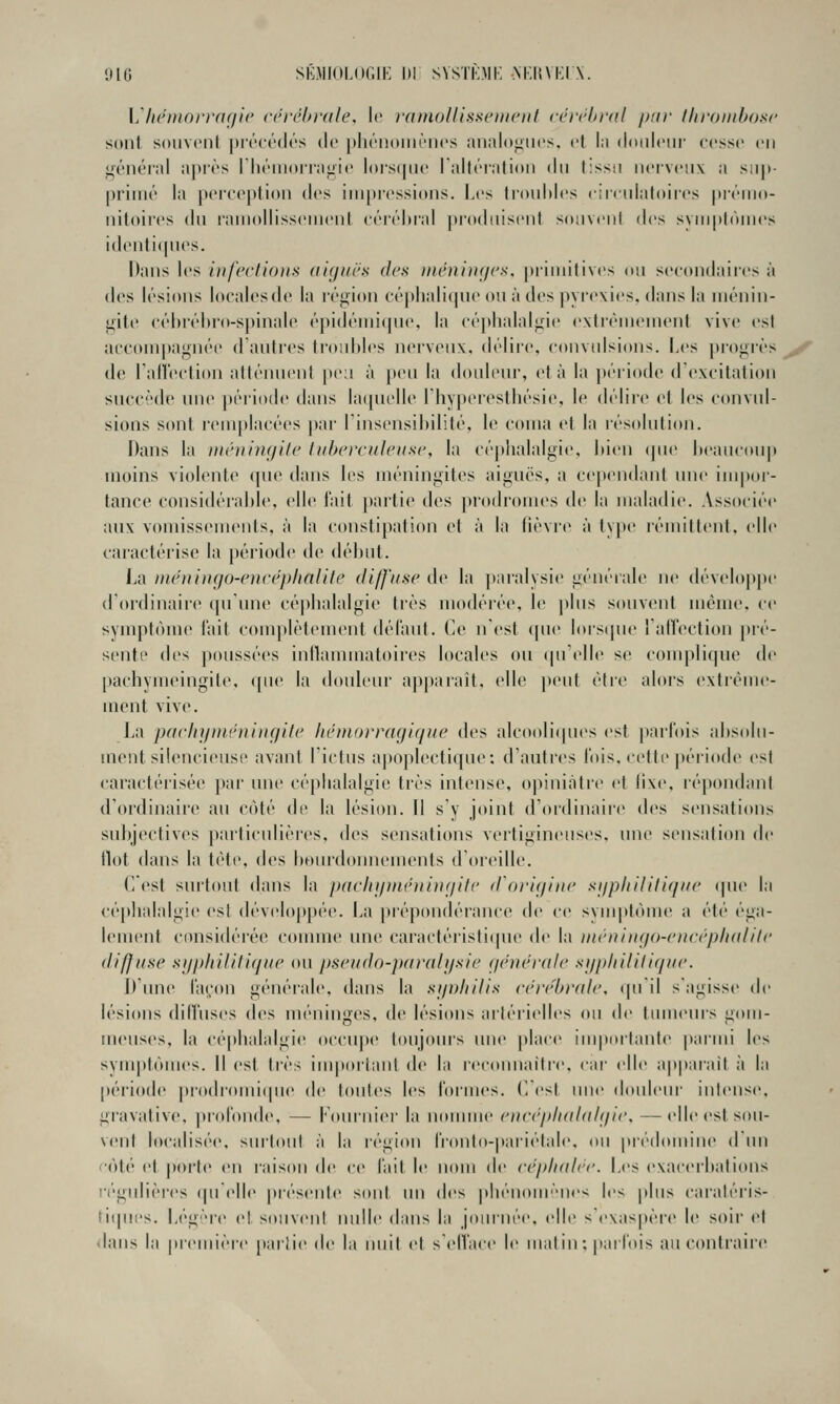 'Jlt; SE.MIOLOGII- 1)1 SVSTKMi: M,|{Vi:iA. Ij'heDiorrngic rt'rébrule, le fatnollissciiK'iit cérrhrdl /jar thrombose sont souvont précédés de pliéiioiiiéncs anal()<>iios. et la doidcnr cesse en i;'énéiid api'ès IhénKirraiiie loisipie ralféialioii du tissu nerveux a sup- primé la percej)tion {^'•> iui[)ressi(tns. Les liouhlcs r;nulat(tires [iréuin- nitoires du rainollissenienl eéréitral produisent souvent des svuiplôuu's identi([nes. Dans les infections (lignes des ntcninties, |)riunlives ou secondaires à des lésions localesde la région céplialicpie ou à des |iyre\ies. dans la inénin- ifiU' eéhréhro-spinale épidéini(pie, la cé]»lialal<,ne exlrènienienl vive est acconii)agnée (Kantics li-ouldcs nerveux, délii-e, convulsions. Les progrès ^-^ de raiïection atténuent jieu à peu la douleur, et à la péi-iodc d'excitation succède mie jtériode dans hujnelle rhy|)eresthésie, le délire et les convul- sions sont l'emplacées par linsensibilité, le coma et la résolution. Dans la ïnénim/ite tuberculeuse, la céphalalgie, hien <jm' beaucoup moins violente cpu^ dans les méningites aiguës, a cependant niu' impor- tance considérable, elle fait partie des proilromes de la maladie. Associée aux vomissements, à la constipation ef à la lièvre à type lémiltent. elle caractérise la période de début. La nwningo-encéphalite diffuse de la paralysie générale ne développe d'ordinaire cpinne céphalalgie très modérée, le plus souvent même, ce symptôme l'ait complètement délaul. Ce n'est (pie lois(|ne l'alTection pré- sente des poussées inllammatoires locales on (|u'elle se complique de pachymeingite, que la douleur ap|)arait, elle peut ètie alors extrême- ment vive. I.a paclninivninçjite hémorragique des alcooli(pies est parlois al)S(du- ment silencieuse avant I ictus apoplectique: d'autres lois, celte période est caractérisée par une céphalalgie très intense, opiniâtre et lixe, répondant d'ordinaii'C au côté de la lésion. Il s'y joint d'ordinaire des sensations subjectives particulières, des sensations vertigineuses, une sensation de flot dans la tète, d(>s bourdonnements d'iu'eille. C'est siu'tout dans la pachgmêningitc d'origine sgphilitique (|ue la céj)halalgie est développée. La prépondérance tle ce svnq)tôme a été éga- lement considéiée comme une caractéristi(|ne de la méningo-encéphulite difjuse syphilitique ou pseudo-paralysie générale syphilitigne. I) uni» l'aç^'on généi'ale, dans la synhilis cérébrale, qu'il s'agisse de lésions dilTuses des méninges, de lésions ai'térielh's ou de tmn(MU's gom- menses, la céphalalgie occupe toujoms une place iuqiortanle parmi les symptômes. Il est très important de la reeoin)aitrc, car' elle appaïaît à la péi'iode |)rodronii(pie de toutes les lormes. CCst une douleur intense, gi'avative, prol'onde, — l'Onriu'ei' la nonnne encéphalalgie, —elle est sou- vent localisée, sui'tout à la région rronlo-|>ariétale, ou prédomine d'ini •ôt('' et porte en laison de ce l'ait le n(un de céphalée. Les exacerbations régnlièi'cs (|uClIe présente sont un des phénoue'n('s les plus caratéris- ti(pii's. Légère et souvent nulle dans la joinnée, elle sc\as|)ère le soir et vlans la première partie de la nuit et s'ell'aee le malin : paiTois au contraire