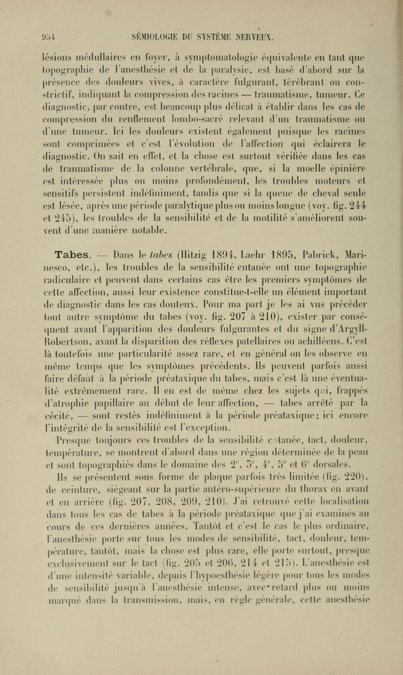 y;)i sE.vii(iL()(;iK Dr systemi-: nehyeux. lésions iiR'dullainîs en ioycr, à symplomatologie équiviilouto on tant que lopom'apilic (le I ancslliésie et de la |)aralysi(', est liasé d'abord siu' la présence des doulenis vives, à caractère rnl^nranl, téréhrant on con- strictil, indiqnant la compression des racines— tranmatisnie, tnnienr. Ce diagnostic, par contre, est heauconp pins délicat à établir dans les cas de compression du l'entlement lomho-sacré lelevant d im tiaumatisme on d'nne tumeur. Ici les douleurs existent également pnis(jne les racines sont comprimées et c'est l'évolution de Taflcction qui éclairera le diagnostic. On sait en edet, et la chose csi surtont vérifiée dans les cas de tianmatisme de la colonne vertébrale, (jue, si la moelle épinière est intéressée plus ou moins profondément, les troubles moteurs et sensitifs persistent indéliniment, tandis que si la queue de cheval seule est lésée, après une période paralytique plus ou moins longue (voy. fig. 244 et 245), les troubles de la sensibilité et de la motilité s'améliorent sou- vent d'une manière notable. Tabès. — Dans le tabès (Hitzig 1894, Laehi- 1895, Pabrick, Mari- nesco, etc.), les troubles de la sensibilité cutanée ont une topographie radiculaire et peuvent dans certains cas être les premiers synqîtômes de cette affection, aussi leur existence constitue-t-elle nn élément important de diagnostic dans les cas douteux. Pour ma paît je les ai vus précédei- tout autre synq)tùme du tabès (voy. fig. 207 à 210), exister par consé- quent avant l'apparition des douleurs fulgurantes et du signe d'Argyll- Kobertson, avant la dis])arition des réflexes patellaires ou achilléens. C'est là toutefois une paiticularité assez rare, et en général on les observe en même temps que les symptômes précédents. Ils peuvent parfois aussi faire défaut à la période préataxique du tabès, mais c'est là une éventua- lité extrêmement rare. Il en est de même chez les sujets qui, fiappés d'atrophie papillaire au début de leur alfeclion, — labes arrêté par la cécité, — sont restés indéliniment à la période préataxicjue; ici encore l'intégrité de la sensibilité est l'exception. Pies(pie toujours ces troubles de la sensibilité c 'tanée, tact, douleur, tenq)éiature, se montrent d'abord dans une région déterminée de la peau et sont to|)Ographiés dans le domaine des 2'', .)*', V, 5'' et ()'' dorsales. Ils se |>résentent sous forme de phupie |)aiTois très limitée (tig. 220), de ceinture, siégeant sur la partie anléro-supérieure du thorax en avant et en arrière (tig. 207, 208, 209, 2I0Ï. J'ai i-etronvé celte localisation dans tous les cas de tabès à la période préataxi(|ue (|ue j'ai examinés au cours de ces dernières années. Tantôt et ces! le cas It; plus ordinaire, l'anesthésie poib'sur tous les modes de sensibilité, lacl, douleur, tein- |)érature, tantôt, mais la chose est plus rare, elle porte surtout, jirestpie exclusivement sur le tact (fig. 205 el 200, 21 i et 215). L'anesthésie est d'nne intensité variable, depuis l'Iiypoesthésie légère poui' tous les modes de sensibilité jusqu'à l'aneslliésie inlense, avec* relard plus ou moins mar(pié dans la transmission, mais, en règle générale, celle anesihésie