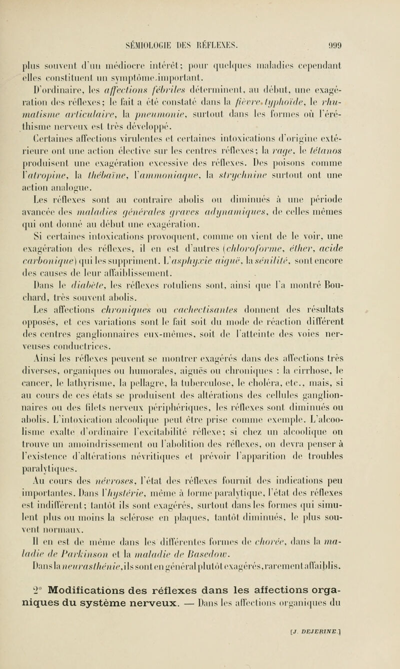 plus soiivont diiii médiocre intérêt; pour quelques maladies cependant elles constituent un synqitùme.inq)ortant. D'ordinaire, les affections fébriles déterminent, au début, une exagé- ration des réllexes; le l'ait a été constaté dans la fièvre, typhoïde, le rhu- mntis))ie articulaire, la piieunionie, surtout dans les formes oii Téré- thisine nerveux est très dévelopi)é. Certaines affections virulentes et certaines intoxications d'origine exté- rieure ont une action élective sur les centres réflexes; la rage, le tétanos produisent une exagération excessive des réflexes. Des poisons comme Vatropine, la thébahie, Wnnnioniaqne, la strijclniiiie surtout ont une action analogue. Les réflexes sont au contraire abolis ou diminués à une période avancée des maladies (jénérales (/raves adynaniiqiies, de celles mêmes qui ont donné au début une exagération. Si certaines intoxications provoquent, comme on vient de le voir, une exagération des réflexes, il en est d'autres [clilorofomte, éther, acide cartoH/^^/Ê) qui les suppriment. \j asphyxie aiguë, hsënilifé, sont encore des causes de leur alTaiblissement. Dans le diabète, les réflexes l'otuliens sont, ainsi (pie l'a montré Bou- chard, très souvent abolis. Les affections chroniques ou cachectisantes donnent des résultats opposés, et ces variations sont le l'ait soit du mode de réaction différent des centres ganglioimaires eux-mêmes, soit de l'atteinte des voies ner- veuses conductrices. Ainsi les réflexes peuvent se montrer exagérés dans des affections très diverses, organiques ou bumorales, aiguës ou chroni(pies : la cirrhose, le cancer, le lathyrisme, la pellagre, la tuberculose, le choléra, etc., mais, si au cours de ces états se produisent des altérations des cellules ganglion- naires ou des filets nerveux périphériques, les réflexes sont diminués ou abolis. L'intoxication alcoolicpie peut être prise connue exemple. L'alcoo- lisme exalte d'ordinaire l'excitabilité l'éflexe; si chez un alcoolique on trouve un amoindrissement ou l'abolition des réflexes, on devra penser à l'existence d'altéralions névriti(pies et prévoir l'apparition de troubles paralyti([ues. Au cours des névroses, l'état des réflexes fournit des indications peu importantes. Dans Vhystérie, même à lorme paralytique, l'état des réflexes est indilVérent; tantôt ils sont exagérés, surtout dans les formes qui simu- lent plus ou moins la sclérose en plaques, tantôt diminu(''s, \o plus sou- vent normaux. Il en est de même dans les diff'érentes formes de cliorée, dans la ma- ladie de Parkinson et la maladie de Basedow. Danshuu^//rrt.s7//(''/j/V',ils sont en général plutôtexagcrés,raremenlan'aiblis. 2 Modifications des réflexes dans les affections orga- niques du système nerveux. — Dans les alfeclions organicpies du