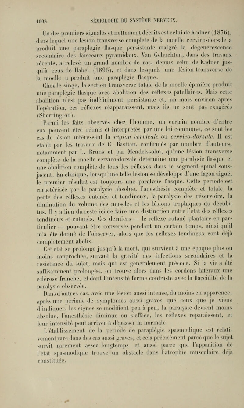 Un (les |)i(Miiicis signalés et neUetnonl (U'critscst ccliii do Kadnor ( IcSVr)), dans l(M|ii('l une lésion transveise complète de la moelle ceivico-dorsale a produit nno paraplégie llasqne persistante malgré la dégénéreseenee secondaire des laisceanx pyramidaux. \an Gelinchten, dans des travaux récents, a relevé nn grand nombre de cas, depuis celui de Kadner jus- (pi'à ceux de Habel (1(S9G), et dans lesipiels une lésion transverse de la moelle a proiluit une para})légie flasque. Chez le singe, la section transversc totale de la moelle épinière produit une paraplégie flasque avec abolition des réflexes patellaires. Mais celte abolition nest pas indéfiniment persistante et, un mois environ après l'opération, ces réflexes réapparaissent, mais ils ne sont pas exagérés (Sherrington). Parmi les faits observés chez riionnue, un certain nomlu'e d'entic eux peuvent être réunis et interprétés }»ar une loi commune, ce sont les cas de lésion intéressant la rckjion cervicale ou cervico-dorsale. 11 est établi par les travaux de C. Bastian, confirmés par nombre d'auteurs, notaunnent par L. Bruns et par Mendeissohn, qu'une lésion transverse complète de la moelle cervico-dorsale détermine une paralysie flasque et une abolition complète de tous les réflexes dans le segment spinal sous- jacent. En clinique, lorsqu'une telle lésion se développe d'une façon aiguë, le premier résultat est toujours une paralysie flasque. Cette période est caractérisée par la paralysie absolue, l'anesthésie complète et totale, la perte des réflexes cutanés et tendineux, la paralysie des réservoirs, la diminution du volume des muscles et les lésions trophiqnes du décubi- lus. Il y a lieu du reste ici de faire une distinction entre l'état des réflexes tendineux et cutanés. Ces derniers — le réflexe cutané plantaire en par- ticulier — pouvant être conservés pendant un certain temps, ainsi qu'il m'a été donné de l'observer, alors (pie les réflexes tendineux sont déjà complètement abolis. Cet état se prolonge jusqu'à la mort, qui survient à une épo(pie plus ou moins rapprochée, suivant la gravité des infections secondaires et la résistance du sujet, mais qui est généralement précoce. Si la vie a été suffisamment prolongée, on trouve alors dans les cordons latéraux une sclérose franche, et dont l'intensité foiine contraste avec la flaccidité de la paralysie observée. Dansd'autres cas, avec une lésion aussi intense,du moins en ap|)arence. après une jiériode de syinptôuies aussi graves (pie ceux (pie je viens d'indiquer, les signes se modifient peu à peu, la paralysie devient moins absolue, l'anesthésie diminue ou s'eflace, les réflexes reparaissent, et leur intensité peut arriver à dépasser la noi-male. L'étaldissement de la période de paraplégie spasmodiquc est relati- vement rare dans des cas aussi graves, et cela précisément parce que le sujet survit rarement ass(V- longtemps et aussi parce que l'apparition de l'état spasmodiipie trouve un obstacle dans l'atrophie musculaire (h'jà constituée.