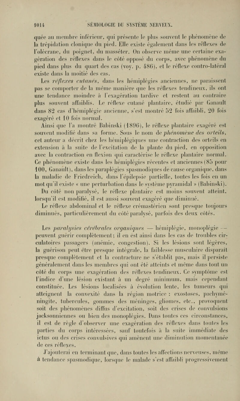 quéc iiii iii(Miil)i(' 'mlrrlciir. (|iii ])i(''sonto le ])liis souvent le ])li(''n()im'no de la trépidation cloniciuc du pied. Elle existe également dans les létlexes de l'olécrane, du poiguet, du inassétcr. On observe inèmo une certaine exa- gération des rétlexes dans le côté opposé du coips, avec pliénoniène du pied dans plus du quart des cas (voy. p. i80), et le réllexe contro-latéral existe dans la moitié des cas. Les réflexes cutanés, dans les hémiplégies anciennes, ne paraissent pas se comporter de la même manière ([uc les réilexes tendineux, ils ont une tendance moindre à l'exagération tai'dive et restent au contraire plus souvent alïaihiis. Le réllexe cutané plantaire, étudié ])ai' Ganault dans 8*2 cas d'hémiplégie ancieinie, s'est montré oti lois allaihli. '20 l'ois exagéré et 10 fois normal. Ainsi que Fa montré Babinski (1896), le réllexe plantaire exagéré est souvent modilié dans sa forme. Sous le nom do jjlténo)néue des orteils. cet auteur a décrit chez les hémiplégiques une contraction des orteils en extension à la suite de Texcilation de la plante du pied, en opposition avec la contraction en tlexion cpii caractérise le réflexe plantaire normal. Ce phénomène existe dans les hémiplégies récentes et anciennes (85 pour 100, (lanault), dans les paraplégies spasmodiques de cause organique, dans la maladie de Friedreich. dans Lépilepsie })artielle, toutes les fois en un mot qu'il existe « une perturbation dans le système pyramidal » (Bal)inski). Du côté non paralysé, le réllexe plantaire est moins souvent atteint, lorsqu'il est modilié, il est aussi souvent exagéré que diminué. Le réflexe abdominal et le réflexe crémastérien sont jiresque toujours diminués, particulièrement du côté paralysé, parfois des deux côtés. Les paralysies céré1)rales organiques —hémiplégie, mouoplégie - peuvent guérir complètement; il en est ainsi dans les cas de troubles cir- culatoires passagers (anémie, congestion). Si les lésions sont légères, la guérison peut être presque intégrale, la faiblesse nmsculaire disparait presque complètement et la coutiacture ne s'établit ))as, mais il persiste généralement dans les meml)res (pii ont été atteints et même tians tout un côté dit corps une exagération des réilexes tendineux, (le syuq)1ôme est l'indice d'une lésion existant à un degré minimum, mais cependant constituée. Les lésions localisées à évolution lente, les tmneurs qui atteignent la convexité dans la région motrice : exostoses, pachymé- ningite, tubercules, gouuues des méninges, gliomes, etc., provoquent soit des phénomènes dill'us d'excitation, soit des crises de convulsions jacksonniennes ou bien des monoplégies. Dans toutes ces circonstances, il est de règle d'observer une exagération (b>s réilexes dans toutes les parties du corps intéressées, sauf toutefois à la suite inunédiate des ictus ou des crises convulsives qui amèneni une diminulion momeulauée de ces réflexes. J'ajouterai en terminant ipie. dans toutes les alfeclions nerveuses, même à tendance spasmodique, lorscpie le malade s'est affaibli progressivement