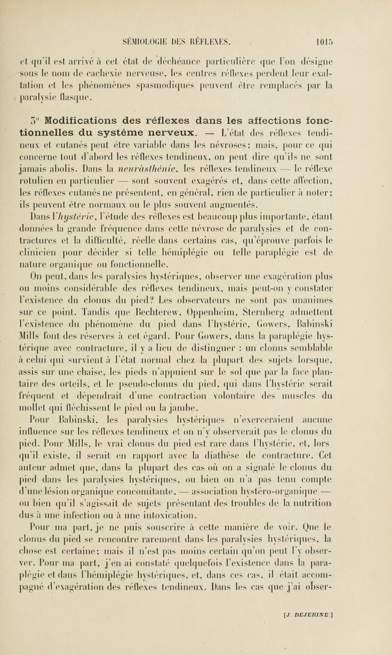 et qu'il est arrivé à cet état de déchéance particulière que l'on désigne sous le nom de cachexie nerveuse, les centres réflexes perdent leur exal- tation et les phénomènes spasmodiqucs peuvent être remplacés par la paralysie llasque. 5 Modifications des réflexes dans les affections fonc- tionnelles du système nerveux. — L'état des réilexes tendi- neux et cutanés peut être variable dans les névroses: mais, pour ce cpii concerne tout d'abord les réflexes tendineux, on peut dire (pi'ils ne sont jamais abolis. Dans la neuràsfluhiie, les réflexes tendineux — le réflexe rotulien en particulier — sont souvent exagérés et, dans cette affection, les réflexes cutanés ne présentent, en général, rien de particulier à noter; ils peuvent être normaux ou le plus souvent augmentés. Dans l'hystérie l'étude des réilexes est beaucoup plus importante, étant données la grande fréquence dans cette névrose de paralysies et de con- tractures et la difticulté, réelle dans certains cas, qu'éprouve parfois le clinicien pour décider si telle hémiplégie ou telle paraplégie est de nature organique ou fonctionnelle. On peut, dans les paralysies hystériques, observer une exagération plus ou moins considérable des réflexes tendineux, mais peut-on y constater l'existence du clonus du pied? Les observateurs ne sont pas unanimes sur ce point. Tandis que Bechterew, Oppcnheim, Sternberg admettent l'existence du phénomène du pied dans l'hystérie, Gowers, Bahinski Mills font des réserves à cet égard. Pour Gowers, dans la paraplégie hys- térique avec contracture, il y a lieu de distinguer : un clonus semblable à celui (pii survient à l'état normal chez la plupart des sujets lorsque, assis sur une chaise, les pieds n'appuient sur le sol (\ne par la face plan- taire des orteils, et le pseudo-clonus du pied, qui dans l'hystérie serait fréquent et dépendrait d'une contraction volontaire des muscles du mollet qni fléchissent le pied ou la jambe. Pour Bahinski, les paralysies hystériques n'exerceraient aucune influence sur les réflexes tendineux et on n'y observerait pas le clonus du pied. Pour Mills, le vrai clonus du pied est rare dans l'hystérie, et, lors qu'il existe, il serait en rapport avec la diathèse de contracture. Cet auteur admet que, dans la plupart des cas où on a signalé le clonus du pied dans les paralysies hystériques, ou bien on n'a pas tenu compte d'une lésion organi(pie concomitante, — association hystéro-organi([ue — ou bien qu'il s'agissait de sujets présentant des troubles de la nutrition dus à une infection ou à une intoxication. Pour ma part, je ne puis souscrire à cette manière de voir, (jue le clonus du pied se rencontre rarement dans les pai'alysies hysléiifpies, la chose est certaine; mais il n'est pas moins certain qu'on peut l'y obser- ver. Pour ma part, j'en ai constaté (pielquefois l'existence dans la para- plégie et dans Ibémiplégie hvsléri(|ues, et, dans ces cas, il était accom- pagné d'exagération des réflexes tendineux. Dans les cas que j'ai obser-