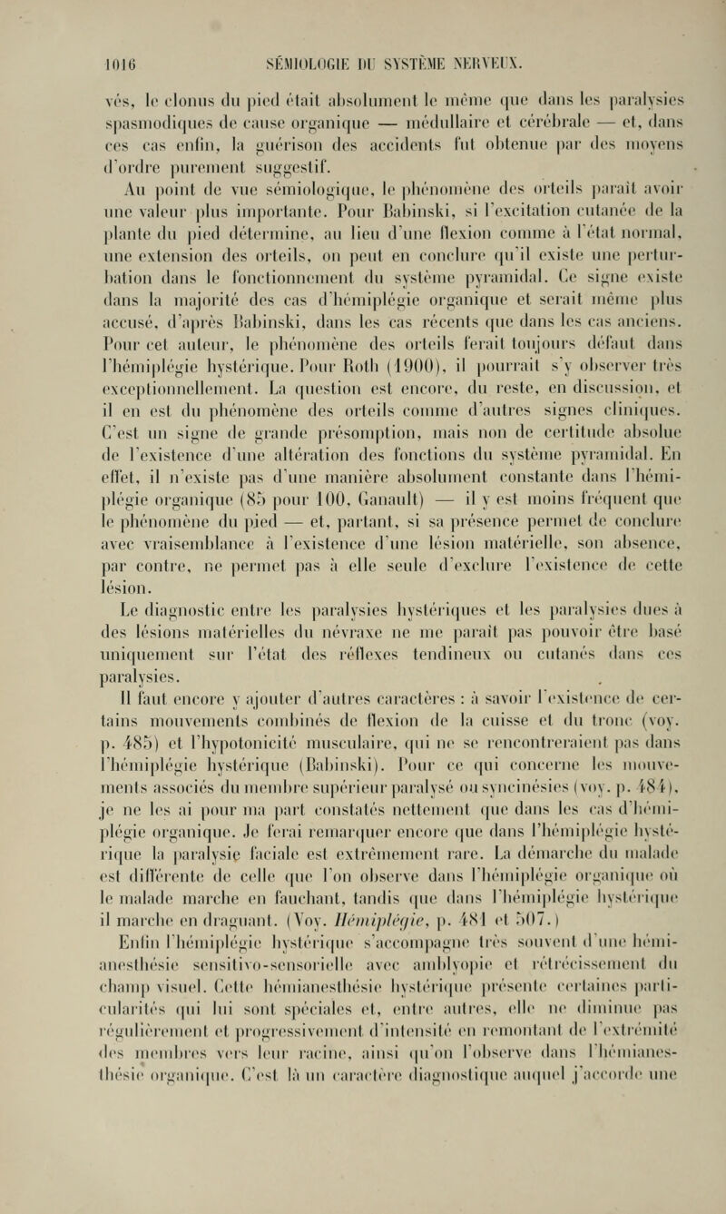 vés, 1(> clonus du pied était absoliiinoiit le nièiiie que dans les paralysies spasmodiques de cause organique — médullaire et cérébrale — et, dans ces cas enfin, la ^uérison des accidents l'ut ol)tenue par des moyens d'ordre purement suggestif. Au point de vue sémiologique, le pliéiioiiiène des orteils parait avoir une valeur |)lus importante. Pour F)al)inski, si Texcitation cutanée de la plante du |)ied détermine, au lieu d'une tlexion comme à l'état normal, une extension des orteils, on peut en conclure qu'il existe une pertur- bation dans le fonctionnement du système pyramidal. Ce signe existe dans la majorité des cas d'bémiplégie organique et serait même plus accusé, d'après liabinski, dans les cas récents que dans les cas anciens. Pour cet auleui', le phénomène des orteils ferait toujours défaut dans rhémij)légie hystérique. Pour Rotli (11)00), il pourrait s'y observer très exceptioiuiellement. La question est encore, du reste, en discussion, et il en est du phénomène des orteils comme d'autres signes clini(jues. C'est un signe de grande présomption, mais non de certitude absolue de l'existence d'une altération des fonctions du système pyramidal. En eiï'et, il n'existe pas d'une manière absolument constante dans Ihémi- plégie organique (85 pour 100, Ganault) — il y est moins fréquent que le phénomène du pied — et, partant, si sa présence permet de conclure avec vraiseudjlance à l'existence dune lésion matérielle, son absence, par contre, ne permet pas à elle seule d'exclure l'existence de cette lésion. Le diagnostic entre les paralysies hystériques et les paralysies dues à des lésions matérielles du névraxe ne me paraît pas pouvoir être basé uniquement sur l'état des réflexes tendineux ou cutanés dans ces paralysies. Il faut encore y ajouter d'autres caiactères : à savoii' 1 existence de cer- tains mouvements coud)inés de tlexion de la cuisse et du tronc (voy. p. 485) et l'hypotonicité musculaire, qui ne se rencontreraient pas dans l'hémiplégie hystérique (Babinski). Pour ce qui concerne les mouve- ments associés du membre supérieur paralysé ousyncinésies (voy. p. 48 i), je ne les ai pour ma part constatés nettcnunit que dans les cas d'héun- plégie organique. Je ferai remar([uer encore que dans l'hémiplégie hysté- rique la paralysie laciale est extrêmement rare. La démarche du malade est dilféiente de celle que l'on obseive dans l'hémiplégie organique où le malade marche en fauchant, tandis (pie dans riiémiplégie hysléritpie il marche en draguant. (Voy. llémiplé<)k', p. 4SI et 507.) Enfin l'hémiplégie hystérique s'accompagne liés s(uivent dune hémi- anesthésie sensitivo-sensorielle avec and)lyopie et i'étr(''cissenu'nl du champ visuel. Cette bémianeslhésie bystériipu' présente ceilaines |)arli- cularités ipii lui sont spéciales et, entre autres, elle ne diirrimre pas légnlièr-eurtnit et piogrcssivenrent d'inleirsité en l'emonlanl de ICxtiiMiiilé <l('s memhr'es vers leiii' racine, ainsi (pi'on l'observe dans rirémianes- Ihésie ()rgani<pie. Cest là mi caiaclere (liagn()sli(pie aiupiel j'accorde ime