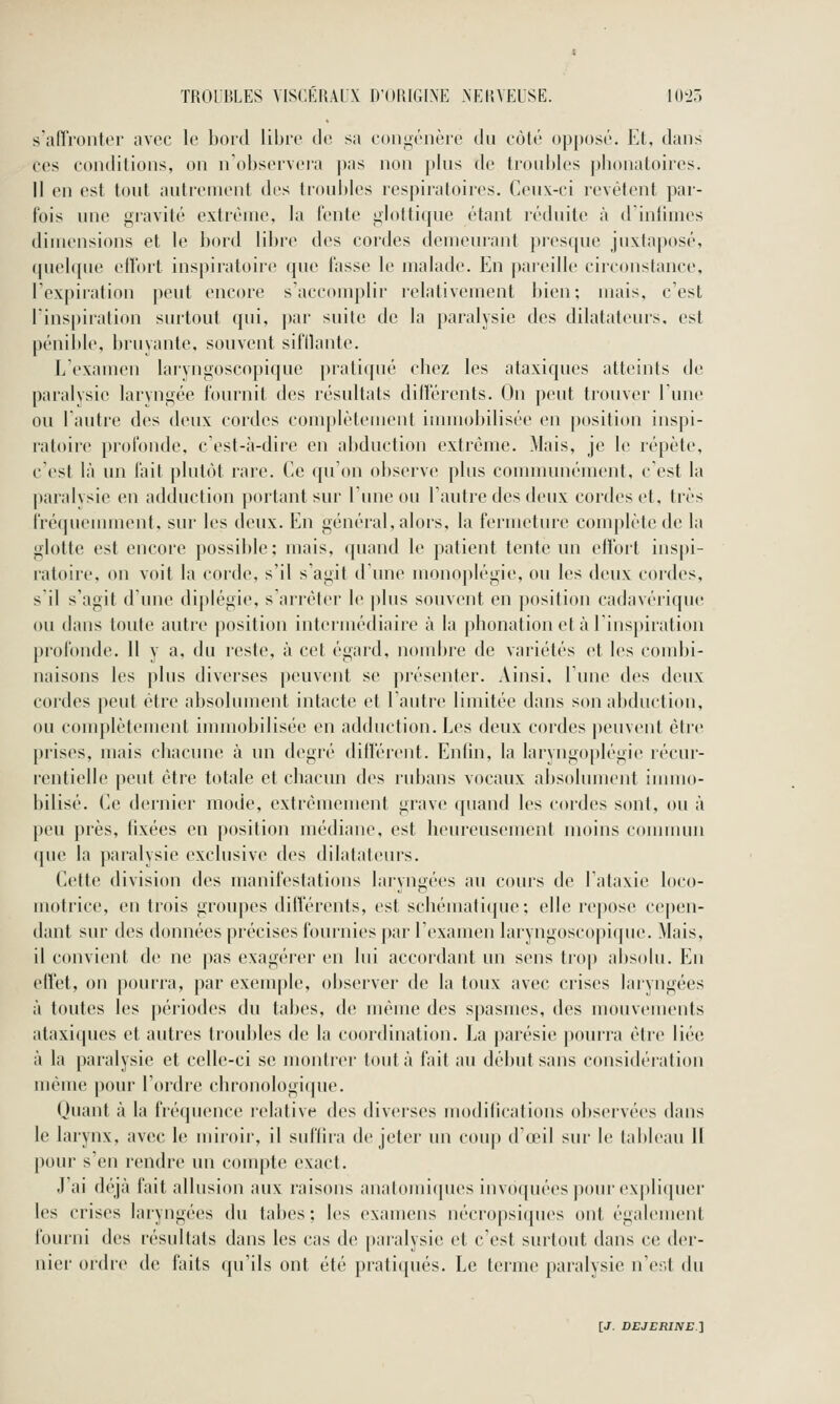 s'aiïronter avec le bord libre de sa c(tn|nénère du eùlé ()|)[)()sé. Et. dans ces conditions, on n'obsei'vera pas non j)lus de troubles pbonatoires. Il en est tout autrement des tioubles respiratoires. Ceux-ci revêtent par- fois une giavité extrême, la l'ente glottique étant réduite à d'intimes dimensions et le bord libre des cordes demeurant presque juxtaposé, (pud({ue ellbrt inspiratoire que fasse le malade. En pai'cille ciiconstance, l'expiration peut encore s'accomplir l'elativement bien; mais, c'est l'inspiration surtout qui, |)ar suite de la paralysie des dilatateurs, est pénible, bruyante, souvent sifllante. L'examen larvngoscopique pratiqué cbez les ataxiques atteints de paralysie laryngée fournit des résultats ditïërents. On peut trouver l'une ou l'autre des deux cordes complètement immobilisée en position inspi- ratoire profonde, c'est-à-dire en abduction extrême. Mais, je le répète, c est là un fait plutôt rare. Ce qu on observe plus counnunément, c'est la paralysie en adduction portant sur l'une ou l'autre des deux cordes et, très fré(juemment. sur les deux. En général, alors, la fermeture complète de la glotte est encore possible; mais, quand le patient tente un effort inspi- ratoire, on voit la corde, s'il s'agit d'une inonoplégie, ou les deux cordes, s'il s'agit d'une diplégie, s'arrêter le jdus souvent en position cadavérique ou dans toute autre position inteiiuédiaire à la phonation et à rinsj)iration profonde. 11 y a, du reste, à cet égard, noudjre de variétés et les coudji- naisons les plus diverses |)euvent se présenter. Ainsi, lune des deux cordes peut être absolument intacte et l'autre limitée dans son abductiiui, ou complètement immobilisée en adduction. Les deux cordes peuvent être prises, mais chacune à un degré différent. Enfin, la laryngoplégie récur- l'entielle peut être totale et chacun des ridjans vocaux absolument innuo- bilisé. Ce dernier mode, extrêmement grave quand les cordes sont, ou à peu près, tixées en position médiane, est heureusement moins connu un (pie la paralysie exclusive des dilatateurs. Cette division des manifestations laryngées au cours de l'ataxie loco- motrice, en trois groupes différents, est schématique; elle repose cepen- dant sur des données précises fournies par l'examen laryngoscopique. Mais, il convient de ne pas exagérer en lui accordant un sens trop absolu. En effet, on pourra, par exemple, observer de la toux avec crises laryngées à toutes les périodes du tabès, de même des spasmes, des mouvements ataxi([ues et autres troubles de la coordination. La parésie pourra être liée à la paralysie et celle-ci se montrer tout à fait au début sans considération même pour l'ordre chronologique. Quant à la fréquence relative des diverses modifications observées dans le larynx, avec le miroir, il suffira de jeter un cou]) d'œil sur le tableau H pour s'en rendre un compte exact. J'ai déjà fait allusion aux raisons anatomiques invoquées pour expliquer les crises laryngées du tabès; les examens nécropsi(pies ont également fomni des résultats dans les cas de paralysie et c'est surtout dans ce der- nier ordre de faits qu'ils ont été pratiqués. Le terme paraivsie n'er.t du