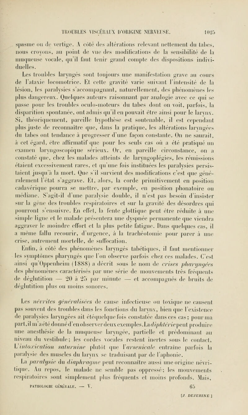 spasiiK' ou <!*■ vertij^c A lùlé des altérations lolovant nettement du talies, nous croyons, au point de vue des niodifications de la sensibilité de la muqueuse vocale. (|u'il faut tenir j^iand compte des dispositions indivi- duelles. Les troubles laryngés sont toujours une manifestation grave au cours de l'ataxie locomotrice. Et cette gravité varie suivant l'intensité de la lésion, les j)aralysies s'accomj)agnant, naturellement, des phénomènes l(>s plus dangereux. Quelques auteurs raisonnant par analogie avec ce qui se passe pour les troubles oculo-moteurs du tabès dont on voit, parfois, la disparition spontanée, ont admis qu'il en pouvait être ainsi pour le larynx. Si, thé()ri(juenient, pareille hypothèse est soutenable, il est cependant |)lus juste de reconnaître que, dans la pratique, les altérations laiyngées du tabès ont tendance à progresser d'une façon constante. On ne saurait, à cet égard, être afhrmatif ([ue pour les seuls cas où a été praticpié un examen laryngoscopique séiieux. Or, en pareille circonstance, on a constaté que, chez les malades atteints de laryngoplégies, les rémissions étaient excessivement rares, et qu'une fois instituées les paralysies persis- taient jusqu'à la mort. Que s'il survient des moditications c'est que géné- ralement l'état s'aggrave. Et, alors, la corde primitivement en position cadavérique pourra se metlic. par exeuqjle, en position phonatoire ou médiane. S'agil-il d'une paralysie double, il n'est pas besoin d'insister sur la gêne des troubles respiratoires et sur la gravité des désordres qui pourront s'ensuivi-e. En effet, la fente glottique peut être réduite à une siuqjle ligne et le malade présentera une dyspnée permanente que viendra aggraver le moindre effort et la |)lus petite fatigue. Dans quelques cas, il a même fallu recourir, d'urgence, à la trachéotomie pour parer à une crise, autrement mortelle, de suffocation. Enfin, à côté des phénomènes laryngés tabéti([ues, il faut mentionner les symptômes pharyngés que l'on observe parfois chez ces malades. C'est ainsi qu'Oppenheim ( 1888) a décrit sous le nom de anses p/ianjm/écs des phénomènes caiactéi'isés par une série de mouvements très fréquents de déglutition — '20 à '25 par minute — et accompagnés de bi'uits de déglutition [)lus ou moins sonores. Les névrites généralisées de cause infectieuse ou toxique ne causent pus souvent des troubles dans les fonctions du larynx, bien que l'existence de paralysies laryngées ait étéquelqiu'fois constatée dansées cas; pour ma part, il m'a été donné d'en observei'deux exenqjles, La (//y>///é''>'/V'peut produiic une ancsthésie de la muqueuse laryngée, partielle et prédominant au niveau du vestibule; les cordes vocales restent inertes sous le contact. Vintoxiealioji. salnniine plutôt (pie Wnsenicale entraîne parfois la paralysie des muscles du larynx se traduisant par de l'aphonie. La paralysie du diaphragme peut reconnaître aussi uneorigin(> névi-i- tique. Au re])os, le malade ne send)l'e pas oppressé; les mouvements respiratoires sont simplement [ilus frécpients et moins profonds. Mais, PATHOLOGIE GÉNlir.ALE. — V. 65