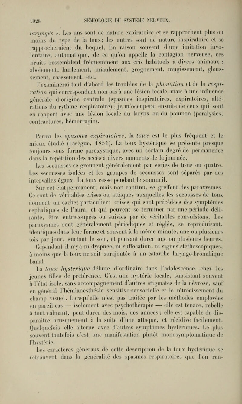 laryngés ». Les uns sont de nature expiiatoiie et se rapprochent plus ou moins du type de la toux; les autres sont de nature inspiratoire et se rapproclieraient du hoquet. En raison souvent d'une imitation invo- lontaire, automatique, de ce (pi'on ai)pelle la contagion nerveuse, ces bruits ressemblent fréquemment aux cris habituels à divers animaux : aboiement, hurlement, miaulement, grognement, mugissement, glous- sement, coassement, etc. J'examinerai tout d'abord les troubles de la phonation et de la j^espi- ration <[uï correspondent non pas à une lésion locale, mais à une influence générale d'origine centrale (spasmes inspiratoires, expiratoires, allé- rations du rythme respiratoire) ; je m'occuperai ensuite de ceux qui sont en rapport avec une lésion locale du larynx ou du poumon (paralysies, contiactures, hémorragie). Paimi les spasines expiratoires, la toux est le plus fréquent et le mieux étudié (Lasègue, 1854). La toux hystérique se présente presque toujours sous forme paroxystique, avec un certain degré de permanence dans la répétition des accès à divers moments de la journée. Les secousses se groupent généralement par séries de trois ou quatre. Les secousses isolées et les groupes de secousses sont séparés par des intervalles égaux. La toux cesse pendant le sommeil. Sur cet état permanent, mais non continu, se greffent des paroxysmes. Ce sont de véritables crises ou attaques auxquelles les secousses de toux donnent un cachet particulier; crises cpii sont précédées des symptômes céphaliques de l'aura, et qui peuvent se terminer par une période déli- rante, être entrecoupées ou suivies par de véritables convulsions. Les paroxysmes sont généralement périodiques et réglés, se reproduisant, identiques dans leur forme et souvent à la même minute, une ou plusieurs fois par jour, surtout le soir, et pouvant durer une ou plusieurs heures. Cependant il n'y a ni dyspnée, ni suffocation, ni signes stéthoscopiques, à moins que la toux ne soit surajoutée à un catarrhe laryngo-bronchique banal. La toux hystérique débute d'ordinaire dans l'adolescence, chez les jeunes tilles de préférence. C'est une hystérie locale, subsistant souvent à l'état isolé, sans accompagnement d'autres stigmates de la névrose, sauf en général l'hémianesthésie sensitivo-sensorielle et le rétrécissement du champ visuel. Lorsqu'elle n'est pas traitée par les méthodes employées en pareil cas — isolement avec psyciiothérapie — elle est tenace, rebelle à tout calmant, peut durer des mois, des années ; elle est capable de dis- paiaitre brusijuement à la suite d'ime allaipie, et récidive facilement. Quelquefois elle alterne avec d'autres synq)lùmes hystériques. Le })lus souvent toutefois c'est uni; manifestation plutôt monosymptomatique de l'hystérie. Les caractères généraux de cette description de la toux hystéri(pu^ se retrouvent dans la généralité des spasuics lespiratoires que l'on ren-