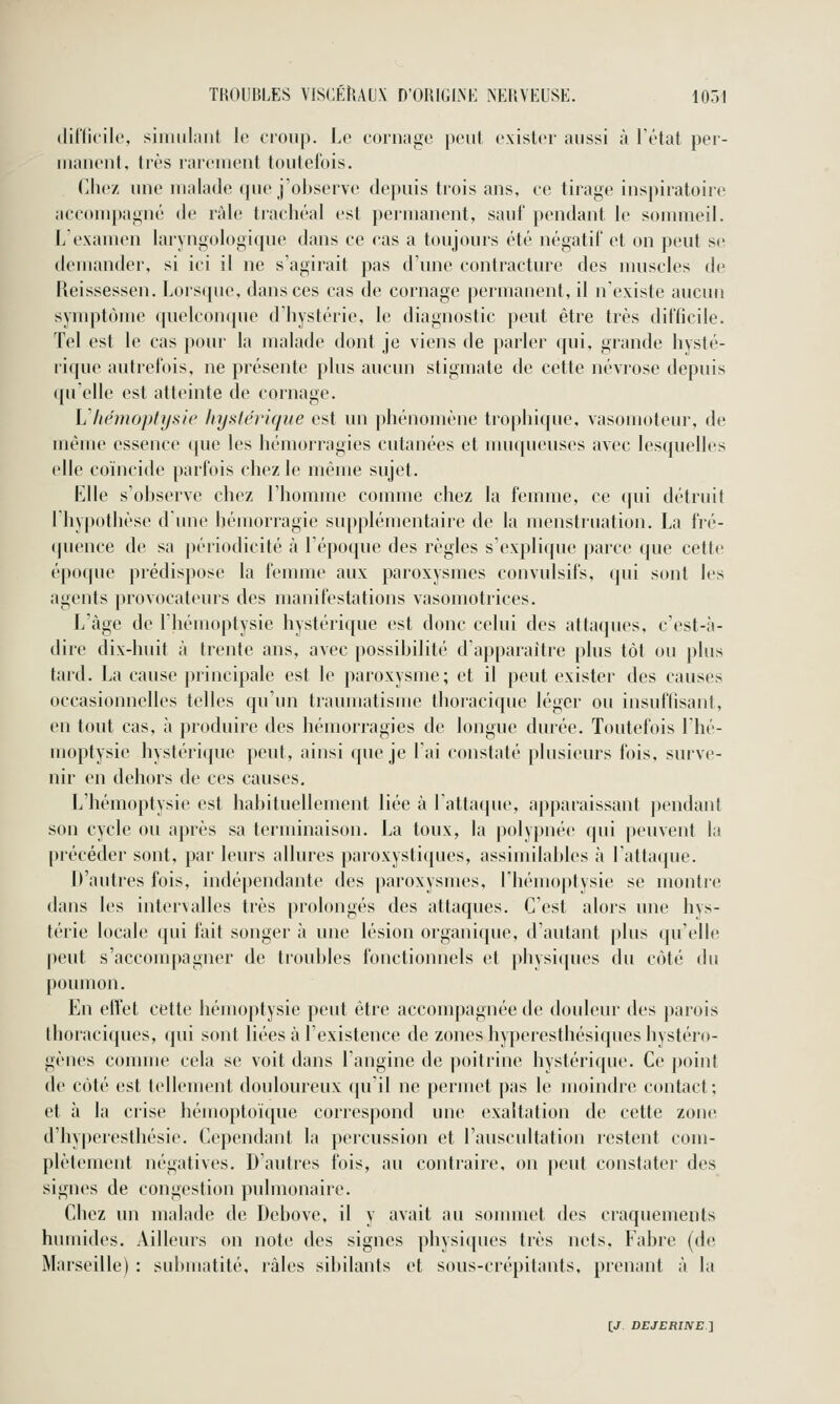 difilcile, simulant le croup. Le coniage peut exister aussi à Tétat per- uianent, très rarement toutefois. Cliez une malade que j'observe depuis trois ans, ee tirage inspiratoire accompagné de râle trachéal est permanent, sauf pendant le sommeil. L'examen laryngologique dans ce cas a toujours été négatif et on peut se demander, si ici il ne s'agirait pas d'une contracture des nmseles de Reissessen. Lorsque, dans ces cas de cornage permanent, il n'existe aucun symptôme quelconque d'hystérie, le diagnostic peut être très difficile. Tel est le cas pour la malade dont je viens de parler qui, grande hysté- rique autrefois, ne présente plus aucun stigmate de cette névrose depuis qu'elle est atteinte de cornage. Vliémoptysie hystérique est un phénomène trophique, vasomoteur, de même essence que les hémorragies cutanées et muqueuses avec lesquelles elle coïncide parfois chez le même sujet. Elle s'observe chez l'homme comme chez la femme, ce (jui détruit rhy|>otlièse d'une hémorragie supplémentaire de la menstruation. La fré- (juence de sa périodicité à l'époque des règles s'explique parce que cette époque prédispose la femme aux paroxysmes convulsifs, qui sont les agents provocateurs des manifestations vasomotrices. L'âge de l'hémoptysie hystérique est donc celui des attaques, c'est-à- dire dix-huit à trente ans, avec possibilité d'apparaître plus tôt ou plus tard. La cause principale est le paroxysme; et il peut exister des causes occasionnelles telles qu'un traumatisme thoracique léger ou insuflisant, en tout cas, à produire des hémorragies de longue durée. Toutefois l'hé- moptysic hystéri([ue peut, ainsi que je 1 ai constaté plusieurs fois, surve- nir en dehors de ces causes. L'hémoptysie est habituellement liée à l'attaque, apparaissant pendant son cycle ou après sa terminaison. La toux, la polypnée qui peuvent la précéder sont, par leurs allures paroxystiques, assimilables à l'attaque. H'autres fois, indépendante des paroxysmes, l'hémoptysie se montie dans les intervalles très prolongés des attaques. C'est alors une hys- térie locale qui fait songer à une lésion organique, d'autant plus qu'elle peut s'accompagner de troubles fonctionnels et physiques du côté du poumon. En effet cette hémoptysie peut être accompagnée de tlouleur des parois thoraciques, qui sont liées à l'existence de zones hyperesthésiques hystéro- gènes comme cela se voit dans l'angine de poitrine hystérique. Ce point de côté est tellement douloureux qu'il ne permet pas le moindre contact; et à la crise hémoptoïque correspond une exaltation de cette zone d'hyperesthésie. Cependant la percussion et l'auscultation restent com- plètement négatives. D'autres fois, au contraire, on peut constater des signes de congestion pulmonaire. Chez un malade de Debove, il y avait au sonmiet des craquements humides. Ailleurs on note des signes physiques très nets, Fabre (de Marseille) : subniatité, râles sibilants et sous-crépitants, prenant à la