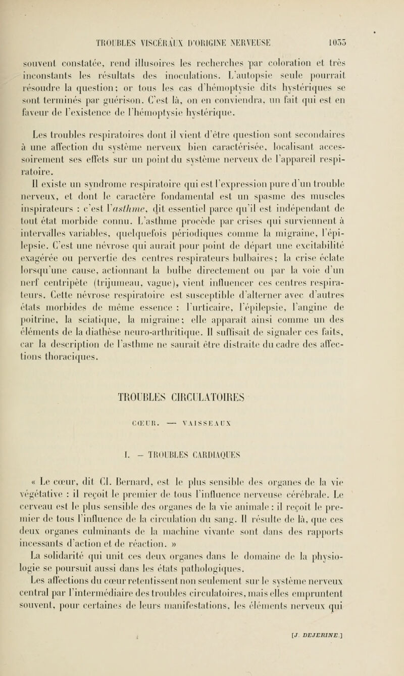 souvent constatée, rend illusoires les recherches par coloration et très inconstants les résultats des inoculations. L'autopsie seule pourrait résoudre la question; or tous les cas d'hémoptysie dits hystériques se sont terminés par guérison. C'est là, on en conviendra, un fait qui est en faveur de l'existence de l'hémoptysie hystérique. Les trouhles respiratoires dont il vient d'être question sont secondaires à une afl'ection du système nerveux bien caractérisée, localisant acces- soirement ses eiîets sur un point du système nerveux de l'appareil respi- ratoire. Il existe un syndrome respiratoire qui est l'expression pure d un trouble nerveux, et dont le caractère fondamental est un spasme des muscles inspirateurs : c'est Vasflimc, dit essentiel parce qu'il est indépendant de tout état morbide connu. L'asthme procède par crises qui surviennent à intervalles variables, quelquefois périodiques comme la migraine, l'épi- lepsie. C'est une névrose qui aurait pour point de départ une excitabilité exagérée ou pervertie des centres respirateurs bulbaires; la crise éclate lorsqu'une cause, actionnant la bulbe directement ou par la voie d'un nerf centripète (trijumeau, vague), vient iidluencer ces centres respira- teurs. Cette névrose respiratoire est susceptible d'alterner avec d'autres états morbides de même essence : l'urticaire, l'épilepsie, l'angine de poitrine, la sciatique, la migraine; elle apparaît ainsi comme un des éléments de la diathèse neuro-arthritique. Il suffisait de signaler ces faits, car la description de l'asthme ne saurait être distraite du cadre des affec- tions thoraciques. TROUBLES CIRCULATOIRES Ca;UR. — VAISSEAUX I. - TROUBLES CARDIAQUES « Le cœur, dit Cl. Bernard, est le plus sensible des organes de la vie végétative : il reçoit le premier de tous l'influence nerveuse cérébrale. Le cerveau est le plus sensible des organes de la vie animale : il reçoit le pre- mier de tous l'influence de la circulation du sang. 11 résulte de là, que ces deux organes culminants de la machine vivante sont dans des rapports incessants d'action et de réaction. » La solidarité qui unit ces deux organes dans le domaine de la physio- logie se poursuit aussi dans les états pathologiques. Les affections du cœur retentissent non seulement sur le système nerveux central par l'intermédiaire des troubles circidatoires, mais elles enqiruntent souvent, pour certaines de leuis manifestations, les éléments nerveux qui