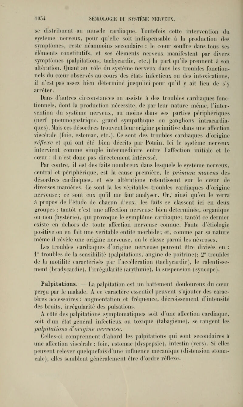 se (listrilmcnf au rmisclc raidiiKjiic. Toutefois celte intervention du système nerveux, pour qu'elle soit indispensable à la production des symptômes, reste néanmoins sec(mdaire : le cœur soulTre dans tous ses éléments constitutifs, et ses éléments nerveux manilestent par divers symptômes (palpitations, tachycardie, etc.) la part qu'ils prennent à scm altération. Quant au rôle du système nerveux dans les troubles lonction- nels du cœur observés au cours des états infectieux ou des intoxications, il n'est pas assez bien déterminé jusqu'ici pour (pi'il y ait lieu de sv arrêter. Dans d'autres circonstances on assiste à des troubles cardiaques fonc- tionnels, dont la production nécessit«\ de par leui' nature môme, linter- vention du système nerveux, au moins dans ses parties périphériques (neif pneumogastrique, grand sympathique ou ganglions intracardia- ques). Mais ces désordres trouvent leur origine primitive dans une affection viscérale (foie, estomac, etc.). Ce sont des troubles cardiaques dorigine réflexe et qui ont été bien décrits par Potain. Ici le système nerveux intervient comme simple intermédiaire entre l'aflection initiale et le cœur : il n'est donc })as directement intéressé. Par contre, il est des faits nombreux dans lesquels le système nerveux, central et périphérique, est la cause première, le priminn movens des désordres cardiaques, et ses altérations retentissent sur le cœur de diverses manières. Ce sont là les véritables troubles cardiaques dOrigine nerveuse ; ce sont eux qu'il me faut analyser. Or, ainsi qu'on le verra à propos de l'étude de chacun d'eux, les faits se classent ici en deux groupes : tantôt c'est une affection nerveuse bien déterminée, organique ou non (hystérie), qui provoque le symptôme cardiaque; tantôt ce dernier existe en dehors de toute afl'ection nerveuse connue. Faute d'étiologie positive on en fait une véritable entité morbide; et, comme par sa nature même il révèle une origine nerveuse, on le classe parmi les névroses. Les troubles cardiaques d'origine nerveuse peuvent être divisés en : l*^ troubles de la sensibilité (palpitations, angine de poitrine); '2'^ troubles de la motilité caractérisés par laccélération (tachycardie), le ralentisse- ment (bradycardie), l'irrégularité (arythmie), la suspension (syncope). Palpitations. — La palpitation est un l)attement doulouicux du cœui- perçu par le malade. A ce caractère essentiel peuvent s'ajouter des carac- tères accessoires : augmentation et fréquence, décroissement d'intensité des bruits, irrégularité des pulsations. A côté des j)alpitations symptomatiques soit d'une alfection cardiaque, soit d'un état général infectieux ou toxique (tabagisme), se rangent les palpitdiions iVor'Kjlue ue)-veuse. Celles-ci comprennent d'abord les palpitations <pu sont secondaires à une affection viscérale: foie, estomac (dyspepsie), intestin (vers). Si elles peuvent relever quebpu'fois d'une iniluence mécani(pie (distension stoma- cale), elles semblent généralement être d'ordre réflexe.