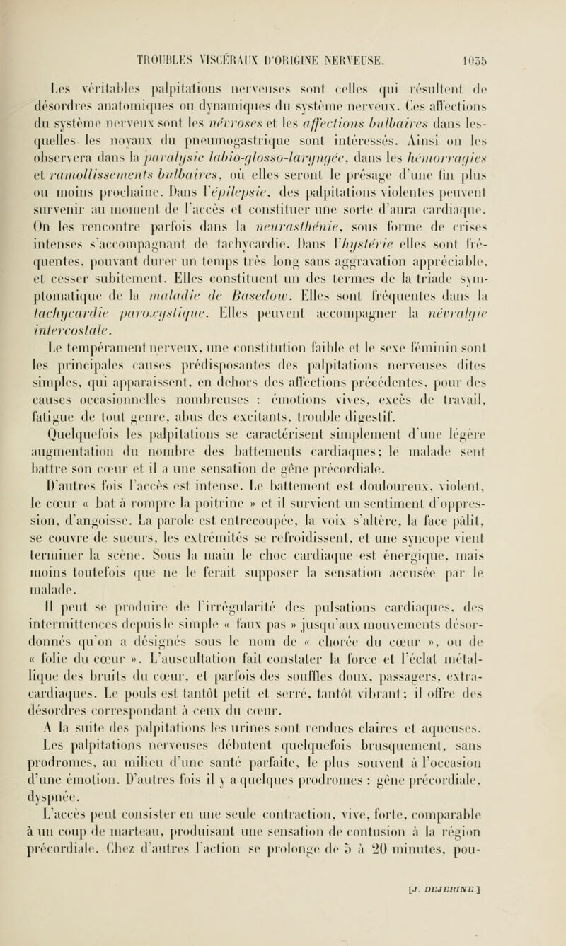 l.cs vi'ritaliles palpitations noiveii.sos sont colles qui irsiiltenl de désordres anatoniiqiies ou dynamiques du système nerveux. Ces affections du système nerveux sont les névroses et les affections bulbaires dans les- quelles les noyaux du pneumogastrique sont intéressés. Ainsi on les observera dans la parahjsie labio-glosso-larijngée, dans les héinorrayies et ramollissements bulbaires, où elles seront le pi'ésage d'une (in plus ou moins prochaine. Dans ïépilepsie, des palpitations violentes peuvent survenir au moment de laccès et constituer une sorte daura cardiaque. On les rencontre parlois dans la neurasthénie, sous forme de crises intenses s'accompagnant de tachycardie. Dans Vhystérie elles sont l'ré- quentes, pouvant durer un temps très long sans aggravation appréciable, et cesser subitement. Elles constituent un des termes de la triade sym- ptoniati((ue de la tnaladie de Baseâow. Elles sont Iréquentes dans la tachycardie paroxystique. Elles peuvent accompagner la névralgie intercostale. Le tempérament nerveux, une constitution faible et le sexe féminin sont les principales causes prédisposantes des palpitations nerveuses dites simples, qui apparaissent, en dehors des affections précédentes, pour des causes occasionnelles nondjreuses : émotions vives, excès de travail, fatigue de tout genre, abus des excitants, ti'ouble digestif. Quelquefois les palpitations se caractérisent siuqîleinent dune légère augmentation du nombre des battements cardiaques; le malade sent battre son cœur et il a une sensation de gène précordiale. D'autres fois l'accès est intense. Le battement est douloureux, violent, le cœiu- « bat à rompre la poitrine » et il survient un sentiment doppres- sion, d'angoisse. La parole est entrecoupée, la voix s'altère, la face pâlit, se couvre de sueurs, les extrémités se refroidissent, et une syncope vient terminer la scène. Sous la main le choc cardiaque est énergique, mais moins toutefois que ne le ferait supposer la sensation accusée par le malade. Il peut se produire de lirrégulaiité des pulsations cardiaques, des intermittences depuis le simple « faux pas » jusqu'aux mouvements désoi- donnés ([u'on a désignés sous le nom de « cliorée du cœur », ou de « folie du cœur ». L'auscultation fait constater la force et l'éclat métal- lique des bruits du cœur, et parfois des souffles doux, passagers, extra- cardiaques. Le pouls est tantôt petit et serré, tantôt vibrant; il offre des désordres correspondant à ceux du cœ-ur. A la suite des palpitations les urines sont rendues claires et aqueuses. Les palpitations nerveuses débutent quelquefois brusquement, sans prodromes, au milieu d'une santé parfaite, le plus souvent à l'occasion d'une émotion. D'autres fois il y a quelques piodromes : gène précordiale, dyspnée. L'accès peut consister en une seule coniraclion, vive, forte, comparable à un couj) de marteau, ]>roduisant une sensation de contusion à la région précordiale. Chez d'autres l'action se prolonge de 5 à 20 minutes, pou-