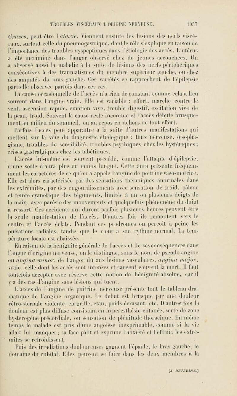 Graves, pcut-ôlrc Vata.ric. Viennent ensuite les lésions des nerfs viscé- raux, surtout celle du pneumogastrique, dont le rolc s'explique en raison de riiuportance dos troubles dyspeptiques dans l'étiologie des accès. L'utérus a été incriminé dans Tangor observé chez de jeunes accouchées. On a observé aussi la maladie à la suite de lésions des nerfs périphériques consécutives à des traumatismes du membre supérieur gauche, ou chez des amputés du bras gauche. Ces variétés se rapprochent de l'épilepsie partielle observée parfois dans ces cas. La cause occasionnelle de l'accès n'a rien de constant comme cela a lieu souvent dans l'angine vraie. Klle est variable : effort, marche contre le vent, ascension i-apide, émotion vive, trouble digestif, excitation vive de la peau, froid. Souvent la cause reste inconnue et l'accès débute brusque- ment au milieu du sommeil, ou au repos en dehors de tout effort. Parfois l'accès peut apparaître à la suite d'autres manifestations qui mettent sur la voie du diagnostic étiologique : toux nerveuse, œsopha- gisme, troubles de sensibilité, troubles psychiques chez les hystériques; crises gastralgiques chez les tabétiques. L'accès lui-même est souvent précédé, connue l'attaque d'épilepsie, d'une sorte d'aura plus ou moins longue. Cette aura présente fréquem- ment les caractères de ce qu'on a appelé l'angine de poitrine vaso-motrice. Elle est alors caractérisée par des sensations thermiques anormales dans les extrémités, par des engourdissements avec sensation de froid, pâleur et teinte cyanotique des téguments, limitée à un ou plusieurs doigts de la main, avec parésie des mouvements et quehpiefois })hénomène du doigt à ressort. Ces accidents qui durent parfois plusieurs heures peuvent être la seule manifestation de l'accès. D'autres fois ils remontent vers le centre et l'accès éclate. Pendant ces prodromes on perçoit h peine les pulsations radiales, tandis i[ue le cœur a son rythme normal. La tem- pérature locale est abaissée. En raison de la bénignité générale de l'accès et de ses conséquences dans l'angor d'origine nerveuse, on le distingue, sous le nom de pseudo-angine ou aucfina minor, de l'angor dû aux lésions vasculaires, angina major, vraie, celle dont les accès sont intenses et causent souvent la mort. 11 faut toutefois accepter avec réserve cette notion de bénignité absolue, car il y a des cas d'angine sans lésions qui tuent. L'accès de l'angine de poitrine nerveuse présente tout le tableau dra- matique de l'angine organique. Le début est brusque par une douleur rétro-sternale violente, en griffe, étau, poids écrasant, etc. D'autres fois la douleur est plus diffuse consistant en hyperesthésie cutanée, sorte de zone hystérogène précordiale, ou sensation de plénitude thoracique. En même temps le malade est pris d'une angoisse inexprimable, comme si la vie allait lui manquer; sa face pâlit et exprime l'anxiété et l'effroi; les exti'é- mités se refroidissent. Puis des irradiations doulouicuses gagnent l'épaule, le bras gauche, le domaine du cubital. Elles [teuvent se faire dans les deux membres à la