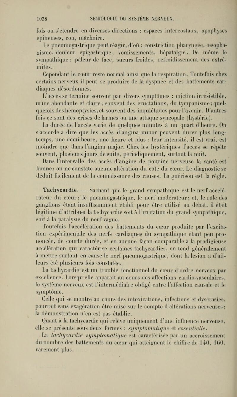 fois on sï'teiidie on diveiscs diivctions : espaces intercostaux, apophyses épineuses, cou, mâchoire. Le pneumogastrique peut réafiir, d'oi!i : constriction pharyngée, œsopha- gisme, douleur épigastrique, vomissements, hépatalgie. U(! même \v sympatliique : pâleur de l'ace, sueurs rroid(>s, refroidissement des extré- mités. Cependant le cœur reste normal ainsi que la respiration. Toutefois chez certains nerveux il peut se produire de la dyspnée et des hattements car- diaques désordonnés. L'accès se termine souvent par divers symptômes : miction irrésistible, urine abondante et claire; souvent des éructations, du tympauisme;quel- ([uefoisdeshémoptysies,et souvent des inquiétudes pour l'avenir. Dautres fois ce sont des crises de larmes ou une attaque syncopale (hystérie). La durée de Taccés varie de quelques minutes à un ({uart d heure. On s'accorde à dire ([ue les accès d'angina minor peuvent durei- plus long- temps, une demi-heure, une heure et plus : leur intensité, il est vrai, est moindre que dans Tangina major. Chez les hystériques l'accès se répète souvent, plusieurs jours de suite, périodiquement, surtout la nuit. Dans l'intervalle des accès d'angine de poitrine nerveuse la santé est bonne; on ne constate aucune altération du côté du cœur. Le diagnostic se déduit facilement de la connaissance des causes. La guérison est la règle. Tachycardie. — Sachant que le grand synq^athique est le nerf accélé- rateur du cœur; le pneumogastrique, le nerf modérateur; et, le rôle des ganglions étant insulïisamment établi pour être utilisé au débat, il était légitime d'attribuer la tachycardie soit à l'irritation du grand .sympathicjue, soit à la paralysie du nerf vague. Toutefois l'accélération des battements du cœur produite par l'excita- tion expérimentale des nerfs cardiaques du syuipathique étant peu pro- noncée, de courte durée, et en aucune façon compaiable à la prodigieuse accélération qui caractérise certaines tachycardies, on tend généralement à mettre surtout en cause le nerf pneumogastrique, dont la lésion a d'ail- leurs été plusieurs fois constatée. La tachycardie est un trouble fonctionnel du cœur d'ordre nerveux jiar excellence. Lorsipi'elle a|)[)arait au cours des alïections caidio-vasculaires. le système nerveux est 1 intermédiaire obligé entre l'allèction causale et le symptôme. Celle qui se montre au cours des intoxications, infections et dyscrasics, pourrait sans exagération èti-e mise sur le conq)te d'altérations nerveuses; la démonstration n'en est pas établie. Quant à la tachycardie cpii relève uniquement d'une inlhience nerveus(î, elle se présente sous deux formes : siiniplonuitifiue et essentielle. La lacliyeardie syinptoniatif/Ke est caractérisée par un accroissement du nombre d(!S battements du cœur (pii atteignent le chilfre (h- 1 iO, 1()0. raremiîut plus.