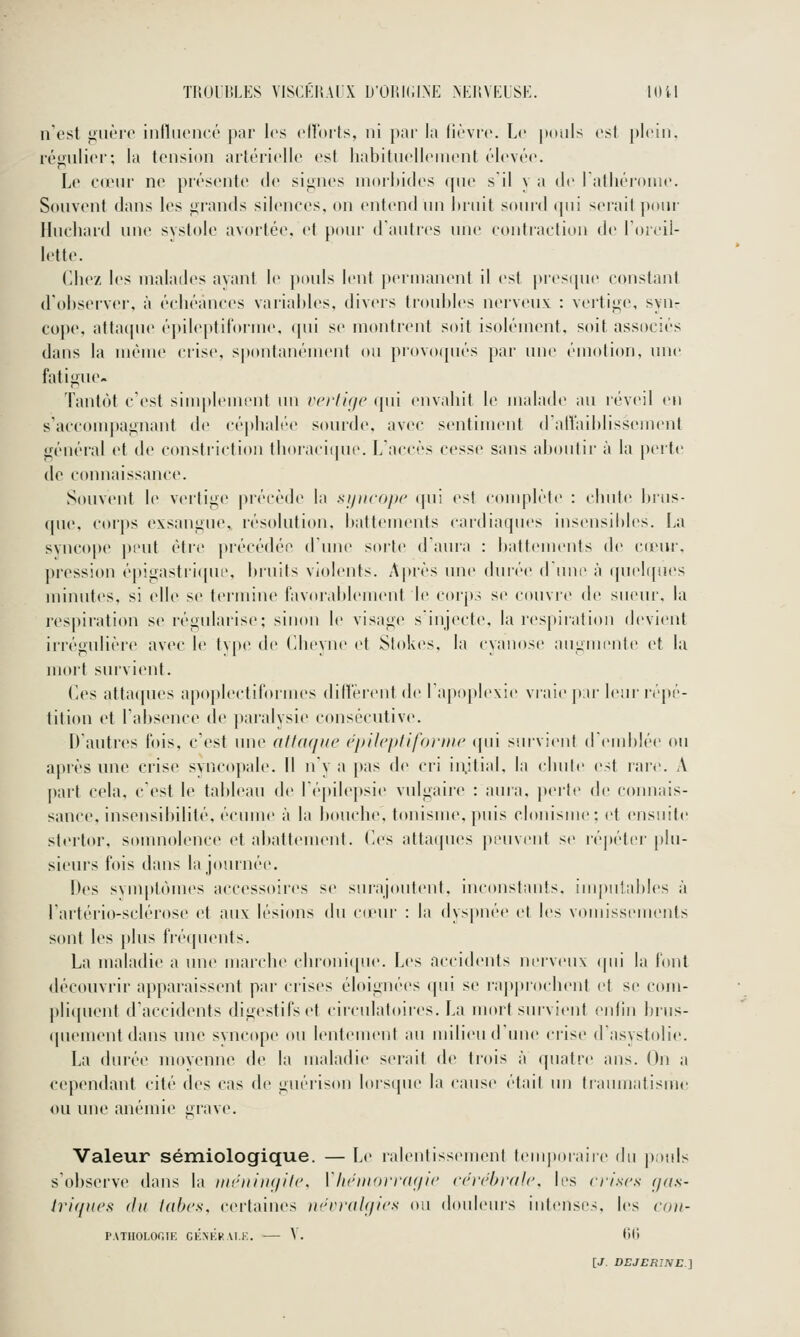 n'est <>nèi'o iiifliioncé par les cnoits, ni pai' la fièvre. Le pouls est plein, rémiiiei'; la tension artéfielle est habitnellenient élevée. Le C(eni ne présente de si«ines nioiliides (pie sil y a de l'atliéronie. Scuivent dans les «ïrands silences, on entend nn lniiit sonrd «pii serait |)onr Ilnchard nne systole avortée, et ponr dantres nne eontiaetion de Toieil- lette. Chez les malades ayant le pouls lent permanent il est j)resipie constant d'observer, à échéances variables, divers ti'onbles nerveux : vertige, syn- cope, attaijue épileptil'orme, qui se montrent soit isolément, soit associés dans la même crise, spontanément (tu provoqués par une émotion, une fatigue- Tantôt c'est simplement un vcrlhie (pii envahit le malade au réveil en s'accompaiinant de céphalée sourde, avec sentiment dalVaiblissement général et de constriction thoracique. Laccès cesse sans aboutir à la perte de connaissance. Souvent le vertige précède la sipicope (pii est conqilète : chute brus- que, corps exsangue,, résolution, battements cardiaques insensibles. La syncope peut être précédée d'une soi'te d'aura : battements de cieur. pression épigastriqut', bruits violents. A|)rès une duré(> d ime à (pielijues minutes, si elle S(^ termine favorablement le corps se couvre de sueur, la respiration se régularise; sinon le visage sinjecte, la respiration devient irrégulière avec le type de (îheyne et Stok(>s, la cyanose angniente et la juort survient. Ces attaques apoplectiformes diffèrent de l'apoplexie vraie pir leini'épé- tition et l'absence de paralysi(^ consécutive. Dantres fois, c'est une athuiue cpUi'ptifonne cpii smvient deinblée ou après une crise syncopale. Il ny a pas de cri iiijtial, la chute est rare. A part cela, c'est le tableau de lépilepsie vulgaire : aura, perte de connais- sance, insensibilité, écume à la bouche, tonisme, puis clonisme; et ensuite slertor, somnolence et abattement. Ces attaques peuvent se réjjétcr jdn- sieurs fois dans la journée. Des svm[)tômes accessoires se sur-ajoutent, inconstants, impnlables à l'artéi'io-sclérose et aux lésions du cieni' : la dys|>née et les vomissements sont les plus fréquents. La maladie a une marche cbroni(pie. Les accidents nerveux (pii la bml découvrir apparaissent par crises éloignées qui se rap|ii(>chent et se com- pli({uent d'accidents digestifs et circulatoires. La mort smvient enfin biiis- qnemcntdans une syncope ou lentement au milieu dune crise d'asystolie. La durée moyenne de la maladie serait de trois à quatre ans. On a cependant cité des cas de gnéris(»n lors([ue la cause était nn traumatisme ou une anémie grave. Valeur sémiologique. — Le ralentissemenl temporaire Aw p,)uls s'observe dans la rnihiiiuiilc. ïlKuiiorrdf/ic céi'f'hi'dlc, b's crises (jus- tri(/)i(>s (lu tabc.s, certaines nrrrah/ics on douleiu's intenses, les ro//- PATHOLOr.IE GÉNKRAI.K. — V. tili