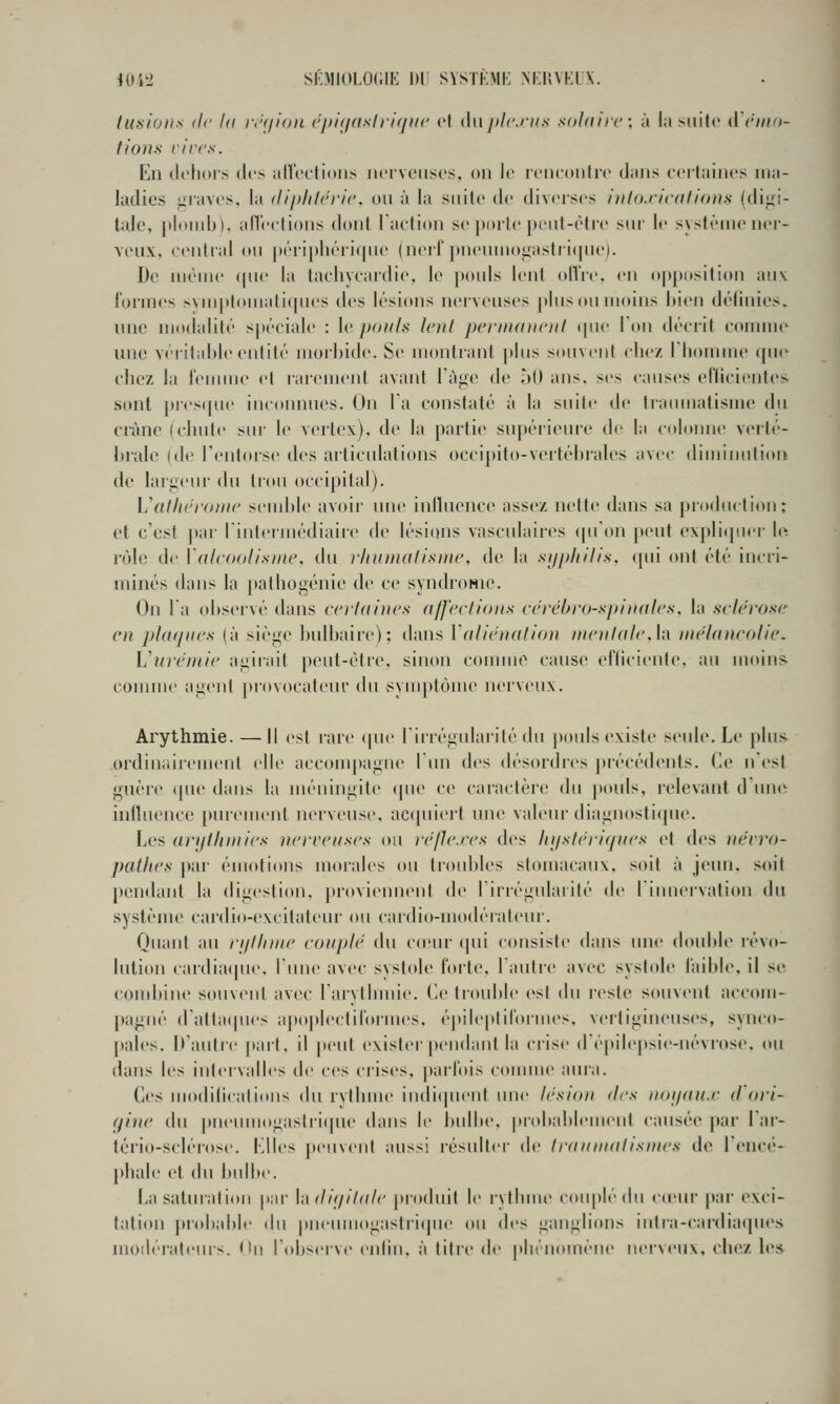 4UW SI-MIOLOCIK 1)1 SVSTKMi: M'HVKLX. lU!<ions (le la i\'<ii<))i ('i)iti(islri(jit(' et dnpleins solaiic; à la suite iVrino- lious l'ivc.s. En dehors des aU'eelioiis iieiveiises, on le rcnconlrc dans cei'lainos ma- ladies iiiaves, la diphU'ric. on à la suite de diverses htloxicatious (digi- tale, jtloiiib), an'eclioiis dont l'action se ])oite pent-ètre sur le système ner- veux, central (tu |>éri|)l)éri(|iie (nerf pneumo<iastii(|iie). De même (|ue la tachycardie, le pouls lent olVre, en oj)p((sition auv formes svmplomatiipies des lésions nerveuses pins on moins bien définies, une modalité spéciale : \r jioiils lent pcriiunioil (pie Ton décrit comme une véritahie entité morbide. Se montrant plus souvent chez riiouniie (pie chez la l'emme et raiement avant Tàge de 50 ans, ses causes efficientes sont pres(pu' inconnues. On la constaté à la suite de tiatuualisme du crâne (chute sur le vei'tex), de la partie supérieui-e de la coloiuie verté- brale (de l'entiuse des articidations occipito-vertébrales avec diuiiuulion de largeur du tiou occipital). Vallicromr seudde avoii' une inlluenc(> assez nette dans sa production; et c'est par rintermédiaiic de lésions vascidaires ipiOn peut e\pli([uei' h^ rôle de \(ilcoolisin(\ du ilmiuali.sinc, de la siiphil/s. (pii ont été inci'i- minés dans la pathogénie de ce syndroMic. On l'a observé dans c(')i(tines affeclio)is cévéhro-apinales, la sclérose en phupu's (à siège bulbaire); dans Valichnilion mciilalch inélancnlic. Vurcirtir agirait peut-être, sinon connue cause efficiente, au moin& connue agent provocateur du sympt(}uie nerveux. Arythmie. —Il est rare (pu' liirégularité du pouls existe seule. Le [tins ordiuiiirement elle accompagne l'un des désordics précédents. Ce n'est guère (pie dans la méningite cpie ce caractère du pouls, relevant duu(v influence pnremenl nerveuse, ac([uiert une valeur diagnostique. Les anil/imics ncnctiscs ou ir/lcrcs des hijsUh'KjVcs et des ucvro- pailics par éuioti(»ns inoiales ou troubles st(Muacaux, soit à jeun, soit pendant la digestion, provieimeut de ririégulaiité de rimiervalion du système cardio-excitateur ou cardio-uiodérafeui-. Oiiant au I'i/IIihic couple du c(eur (pii consiste dans une double l'évo- lution cardia(pie. lune avec systole forte, 1 autre avec systole faible, il se combine souvent avec l'arythmie. (<e trouble (\st du reste souvent accom- pagné (ratta(pies apopleclirormes. épileplil'ormes. vertigineuses, syuco- pales. D'autre pari, il peut exister pendant la crise d'épile|>sie-névrose. ou dans les intervalles de ces crises, ])arlois comme aura. Ces modilicaliitns du rythme in(li(pieiit une Icsioii des iioi/dtt.c d ori- tp'iic du |>neumogastri(pie dans le bidbe. probablement causée par Lar- tério-sclérose. I^lles jxMivent aussi résulter de IrdniiKilistncs de rencé- l»hale et du bulbe. La saturation [mr \,\ di(/il(tlc produit le rythuu' couplé du c(eur par exci- tation pi'obable du pneuinogastri(pie ou dv^ ganglions iutra-cardia(]iies modérateurs. On Tobserve eidiii, à titre de phénomène nerveux, chez h'*