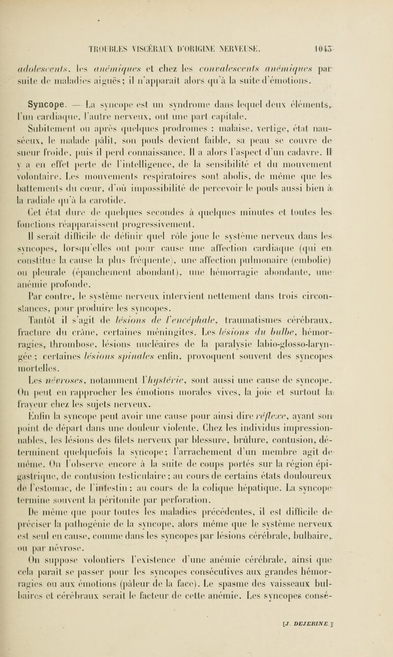 {idolcscettls. les (iiu'iiiifiiics ci clu'7. les coiivdlcscenls aiiriiiiqucs par suite (le iiiahidics ailles; il napiMirait alors (|iià la suite déiiiotions. Syncope. — La syncope esl un syndrome ilans le(piel deux élénienls» l'un eai'diaip.ie. laulre nerveux, ont une part capitale. Suitilituieril on a|)rès (pu'Upies prodromes : malaise, \ertige, état nau- séeux, le malade |»àlil, son pouls devient faible, sa peau se couvre de sueur IVoide, puis il perd connaissance. Il a alors laspect d'un cadavre. If V a en elTet [lerte de I intelligence, de la sensibilité et du mouvement volontaire. Les monvenients respiratoires sont abolis, de même que les battements du c<eur. don iui|>ossibilité de percevoir le pouls aussi bien in la radiabî (pià la carotid*'. Cet état dure de qnebpu'S secondes à (piel([ues minutes et toutes les- fonctions réapparaissent proiiressivement. 11 sciait dillicile de (b'Iinir (piel rôle joue le système nerveux dans les svncopi's, lorsipielles ont pour cause une affection cardiaipic (qui on constitui! la cause la plus liéipientc;, une affection pulmonaire (end>olie) ou pleurale (épancliement abondant), une bémcuragie abondante, une- anéuiic profonde. Par contre, le système neivenx intervient nettement dans trois circon- stances, pour produire les syncopes. Tantôt il saj^it de lesiotis de rciicéphale, traumatismes cérébraux. fract(Ue du crâne, certaines méningites. Les le.sio)i.s du bulbe, hémor- lagies, thrombose, b'sions nucléaires de la paralysie labio-^losso-laryn- j;ée ; certaines/c.n/o//.v .s/y/'/uf/r-v enfin, provoquent souvent des syncopes mortelles. Les ni'Vi'oses, notanunent Ylnjslérie, sont aussi une cause de syncope. On peut en lapprocber les émotions morales vives, la joie et surtout lai frayeur chez les sujets neivenx. Kniin la syncope peut avoir une cause jtour ainsi Mvo réflexe, ayant son point de départ dans une douleur violente. Chez les individus impression- nables, les lési(tns des filets nerveux par blessure, brûlure, contusion, dé- terminent ([uehpiefois la syncope; l'arrachement d'un membre agit de- même. On Lobseive encore à la suite de cou|)s portés sur la région épi- gastiique, de contusion testiculaire ; au cours de certains états douloureux de lestomac, de lintestin; au cours de la coli(pie hépati(}ue. La syncope- termine souvent la [»éiitonite par perbu'atiitn. De même que pour toutes les maladies pi-écédentes, il est difticile de préciser la pathogénie de la syncope, alors môme que le système nerveux est seul en cause, comme dans les syncopes par lésions cérébrale, bulbaire,, ou par névrose. On sup[)ose volontiers lexistence dune anémie cérébrale, ainsi que cela paraît se |)asser pour les syncopes consécutives aux grandes hémor- ragies ou aux émotions (pâleur de la face). Le spasme des vaisseaux bul- baires et cérébraux sei'ait le facteur de cette anémie. Les syncopes consé-