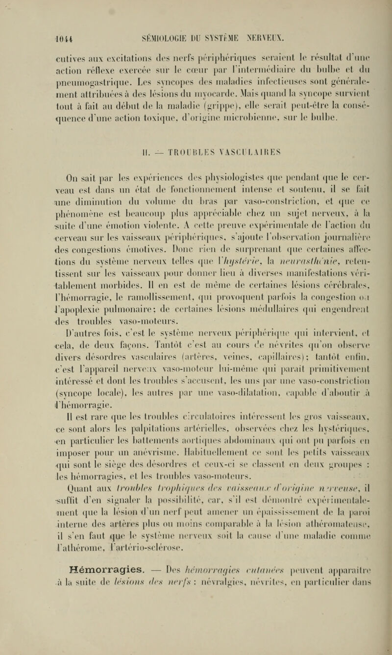 culivf's ;m\ excitations îles nerfs |)éri|ihéri(|iies ser;tieiil le résultat (riiiie action réile.xo excicée snr le cœni- par lintei inédiaiit' du bulbe et du pneumogastrique. Les syncopes des maladies inlectieusos sont générale- ment altiibuéesà des lésions du myocarde. Mais quand la syncope survient tout à fait au début de la maladie (iiiippe), elle serait peiit-élre la consé- quence dune action loxique. d'oiigine microbienne, sur le bidbe. II. — TROI'BLKS VASCri.AlHES On sait par les expériences des pliysiologistes que pendant ([uc le cer- veau est dans un étal de fonctionnement intense et soutenu, il so fait m\e diminution du volume du bras par vaso-constriction, et (juo ce phénomène est beaucoup plus appréciable cbez un sujet nerveux, à la -suite d'une émotion violente. A c<'tte preuve ex[)érimentale de l'action du cerveau sur les vaisseaux péripbéiicpies, s ajoute 1 observation journalière des congestions émotives. Donc rien de snrpr(>nant (pie certaines afï'ec- tions du système nerveux telles (pie Vln/slcrlc, la ucaraslltuiic, reten- tissent sur les vaisseaux pour doiuier lieu à diverses manifestations véri- tablement morbides. Il en est de même de certaines lésions cérébiales, Fhémorragie, le ramollissement, (pu j)rovo(pient parfois la congestion o i iapoplexie pulmonaii'c; de ceilaines lésions médullaii'cs qui engendrent des troubles vaso-moteurs. D'autres Ibis, c'est le système nerveux péi-ipliéri(pie qui intervient, et cela, de deux façons. Tant(H c'est au cours ('e névrites (pi'on observe divers désordres vasculaires (artères, veines, capillaires): tantôt enfin, c'est l'appareil nervenx vaso-moteur lui-même (pii jiar.iit primitivement intéressé et dont les ti'oubles s'accusent, les nus par une vaso-consfriclion (svncope locale), les autres par une vaso-dilalation. ca[)able d'al)outir à 4'hémorragie. Il est rare que \es troubles circulatoires intéressent les gros vaisseaux. ce sont alors l(>s palpitations artérielles, observées chez les hystéri(pi(^s. -<Mi particulier les battements aorti(pies abdominaux (pii ont pu paribis en imposer pour un anévrisme. Habituellement ce sont les |)etits vaisseaux <pn sont le siège des désordics et ceux-ci se classent en deux iirou(»es : les hémorragies, et les troul)les vaso-moteurs. Quant aux Iroiihics Irophif/ucs des rtiisscdii.i' d orit/liic )i'rr('iis<\ il ■suffit d'en signaler la possibilité, car. s'il est démontré expérimentale- ment ([ue la lésion dun nerf peut amener un épaississement de la |iaroi interne des artères plus ou moins c(Mnparable à la lési(»n athéiomaleiise, il s'en faut que le système n(Mvcnx soit la cause d'une maladie connue I athéi'ome. I arteiio-sclérose. Hémorragies. — Des licin()i-r<i</i('s cuhnirrs peuvent ap|)araitre à la suite de Irsifuis des nerfs: névralgies, uévrites. en pai'liculier dans